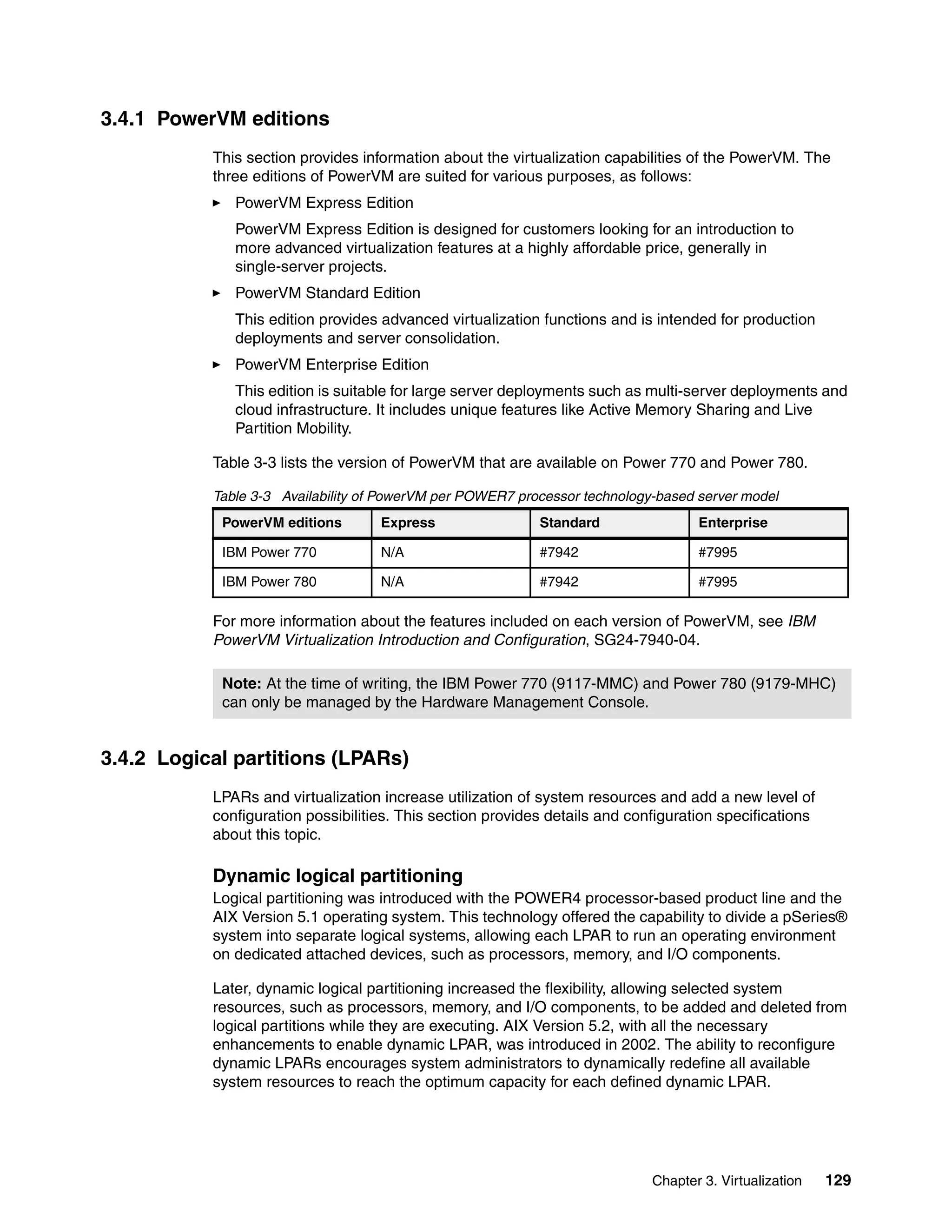 Chapter 3. Virtualization 129
3.4.1 PowerVM editions
This section provides information about the virtualization capabilities of the PowerVM. The
three editions of PowerVM are suited for various purposes, as follows:
PowerVM Express Edition
PowerVM Express Edition is designed for customers looking for an introduction to
more advanced virtualization features at a highly affordable price, generally in
single-server projects.
PowerVM Standard Edition
This edition provides advanced virtualization functions and is intended for production
deployments and server consolidation.
PowerVM Enterprise Edition
This edition is suitable for large server deployments such as multi-server deployments and
cloud infrastructure. It includes unique features like Active Memory Sharing and Live
Partition Mobility.
Table 3-3 lists the version of PowerVM that are available on Power 770 and Power 780.
Table 3-3 Availability of PowerVM per POWER7 processor technology-based server model
For more information about the features included on each version of PowerVM, see IBM
PowerVM Virtualization Introduction and Configuration, SG24-7940-04.
3.4.2 Logical partitions (LPARs)
LPARs and virtualization increase utilization of system resources and add a new level of
configuration possibilities. This section provides details and configuration specifications
about this topic.
Dynamic logical partitioning
Logical partitioning was introduced with the POWER4 processor-based product line and the
AIX Version 5.1 operating system. This technology offered the capability to divide a pSeries®
system into separate logical systems, allowing each LPAR to run an operating environment
on dedicated attached devices, such as processors, memory, and I/O components.
Later, dynamic logical partitioning increased the flexibility, allowing selected system
resources, such as processors, memory, and I/O components, to be added and deleted from
logical partitions while they are executing. AIX Version 5.2, with all the necessary
enhancements to enable dynamic LPAR, was introduced in 2002. The ability to reconfigure
dynamic LPARs encourages system administrators to dynamically redefine all available
system resources to reach the optimum capacity for each defined dynamic LPAR.
PowerVM editions Express Standard Enterprise
IBM Power 770 N/A #7942 #7995
IBM Power 780 N/A #7942 #7995
Note: At the time of writing, the IBM Power 770 (9117-MMC) and Power 780 (9179-MHC)
can only be managed by the Hardware Management Console.
 