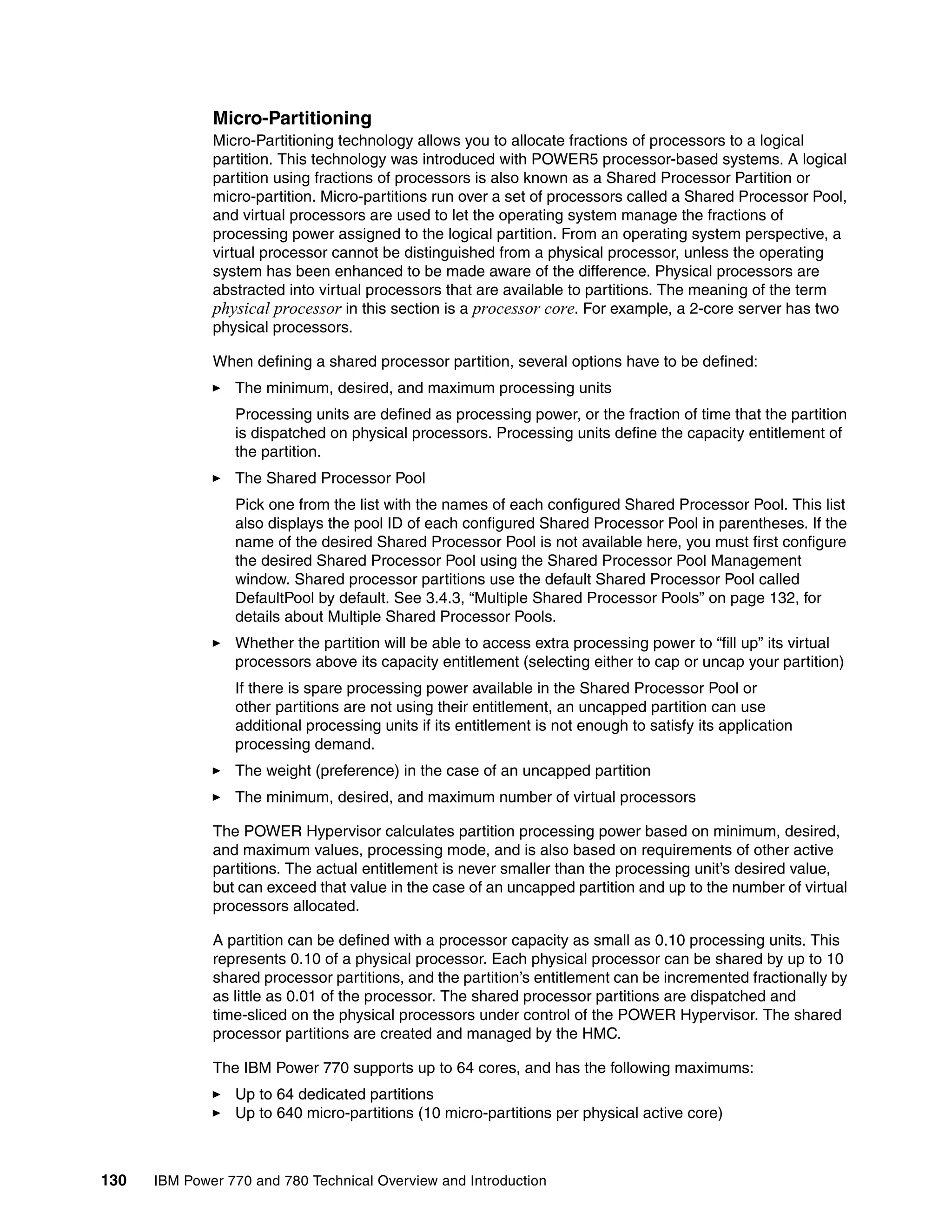 130 IBM Power 770 and 780 Technical Overview and Introduction
Micro-Partitioning
Micro-Partitioning technology allows you to allocate fractions of processors to a logical
partition. This technology was introduced with POWER5 processor-based systems. A logical
partition using fractions of processors is also known as a Shared Processor Partition or
micro-partition. Micro-partitions run over a set of processors called a Shared Processor Pool,
and virtual processors are used to let the operating system manage the fractions of
processing power assigned to the logical partition. From an operating system perspective, a
virtual processor cannot be distinguished from a physical processor, unless the operating
system has been enhanced to be made aware of the difference. Physical processors are
abstracted into virtual processors that are available to partitions. The meaning of the term
physical processor in this section is a processor core. For example, a 2-core server has two
physical processors.
When defining a shared processor partition, several options have to be defined:
The minimum, desired, and maximum processing units
Processing units are defined as processing power, or the fraction of time that the partition
is dispatched on physical processors. Processing units define the capacity entitlement of
the partition.
The Shared Processor Pool
Pick one from the list with the names of each configured Shared Processor Pool. This list
also displays the pool ID of each configured Shared Processor Pool in parentheses. If the
name of the desired Shared Processor Pool is not available here, you must first configure
the desired Shared Processor Pool using the Shared Processor Pool Management
window. Shared processor partitions use the default Shared Processor Pool called
DefaultPool by default. See 3.4.3, “Multiple Shared Processor Pools” on page 132, for
details about Multiple Shared Processor Pools.
Whether the partition will be able to access extra processing power to “fill up” its virtual
processors above its capacity entitlement (selecting either to cap or uncap your partition)
If there is spare processing power available in the Shared Processor Pool or
other partitions are not using their entitlement, an uncapped partition can use
additional processing units if its entitlement is not enough to satisfy its application
processing demand.
The weight (preference) in the case of an uncapped partition
The minimum, desired, and maximum number of virtual processors
The POWER Hypervisor calculates partition processing power based on minimum, desired,
and maximum values, processing mode, and is also based on requirements of other active
partitions. The actual entitlement is never smaller than the processing unit’s desired value,
but can exceed that value in the case of an uncapped partition and up to the number of virtual
processors allocated.
A partition can be defined with a processor capacity as small as 0.10 processing units. This
represents 0.10 of a physical processor. Each physical processor can be shared by up to 10
shared processor partitions, and the partition’s entitlement can be incremented fractionally by
as little as 0.01 of the processor. The shared processor partitions are dispatched and
time-sliced on the physical processors under control of the POWER Hypervisor. The shared
processor partitions are created and managed by the HMC.
The IBM Power 770 supports up to 64 cores, and has the following maximums:
Up to 64 dedicated partitions
Up to 640 micro-partitions (10 micro-partitions per physical active core)
 