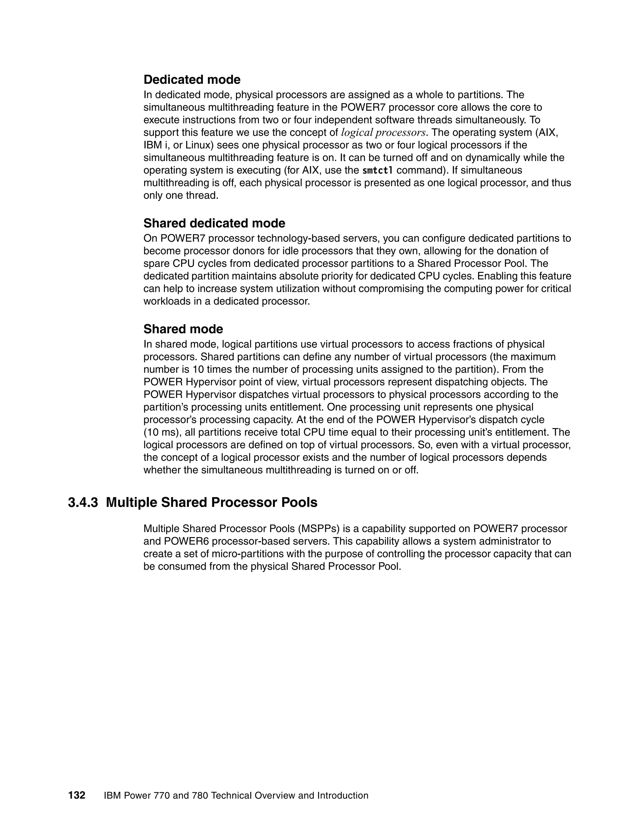 132 IBM Power 770 and 780 Technical Overview and Introduction
Dedicated mode
In dedicated mode, physical processors are assigned as a whole to partitions. The
simultaneous multithreading feature in the POWER7 processor core allows the core to
execute instructions from two or four independent software threads simultaneously. To
support this feature we use the concept of logical processors. The operating system (AIX,
IBM i, or Linux) sees one physical processor as two or four logical processors if the
simultaneous multithreading feature is on. It can be turned off and on dynamically while the
operating system is executing (for AIX, use the smtctl command). If simultaneous
multithreading is off, each physical processor is presented as one logical processor, and thus
only one thread.
Shared dedicated mode
On POWER7 processor technology-based servers, you can configure dedicated partitions to
become processor donors for idle processors that they own, allowing for the donation of
spare CPU cycles from dedicated processor partitions to a Shared Processor Pool. The
dedicated partition maintains absolute priority for dedicated CPU cycles. Enabling this feature
can help to increase system utilization without compromising the computing power for critical
workloads in a dedicated processor.
Shared mode
In shared mode, logical partitions use virtual processors to access fractions of physical
processors. Shared partitions can define any number of virtual processors (the maximum
number is 10 times the number of processing units assigned to the partition). From the
POWER Hypervisor point of view, virtual processors represent dispatching objects. The
POWER Hypervisor dispatches virtual processors to physical processors according to the
partition’s processing units entitlement. One processing unit represents one physical
processor’s processing capacity. At the end of the POWER Hypervisor’s dispatch cycle
(10 ms), all partitions receive total CPU time equal to their processing unit’s entitlement. The
logical processors are defined on top of virtual processors. So, even with a virtual processor,
the concept of a logical processor exists and the number of logical processors depends
whether the simultaneous multithreading is turned on or off.
3.4.3 Multiple Shared Processor Pools
Multiple Shared Processor Pools (MSPPs) is a capability supported on POWER7 processor
and POWER6 processor-based servers. This capability allows a system administrator to
create a set of micro-partitions with the purpose of controlling the processor capacity that can
be consumed from the physical Shared Processor Pool.
 