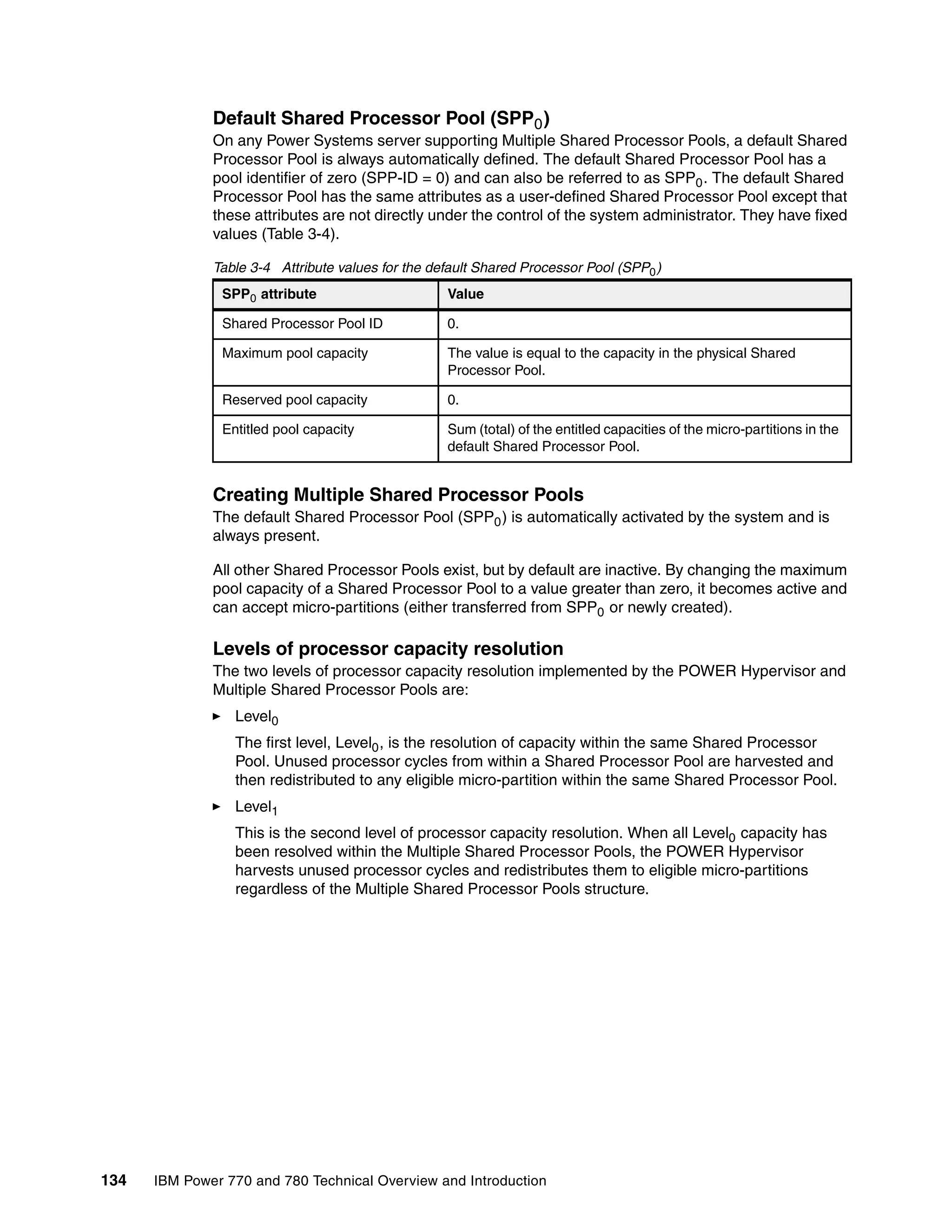 134 IBM Power 770 and 780 Technical Overview and Introduction
Default Shared Processor Pool (SPP0)
On any Power Systems server supporting Multiple Shared Processor Pools, a default Shared
Processor Pool is always automatically defined. The default Shared Processor Pool has a
pool identifier of zero (SPP-ID = 0) and can also be referred to as SPP0. The default Shared
Processor Pool has the same attributes as a user-defined Shared Processor Pool except that
these attributes are not directly under the control of the system administrator. They have fixed
values (Table 3-4).
Table 3-4 Attribute values for the default Shared Processor Pool (SPP0)
Creating Multiple Shared Processor Pools
The default Shared Processor Pool (SPP0) is automatically activated by the system and is
always present.
All other Shared Processor Pools exist, but by default are inactive. By changing the maximum
pool capacity of a Shared Processor Pool to a value greater than zero, it becomes active and
can accept micro-partitions (either transferred from SPP0 or newly created).
Levels of processor capacity resolution
The two levels of processor capacity resolution implemented by the POWER Hypervisor and
Multiple Shared Processor Pools are:
Level0
The first level, Level0, is the resolution of capacity within the same Shared Processor
Pool. Unused processor cycles from within a Shared Processor Pool are harvested and
then redistributed to any eligible micro-partition within the same Shared Processor Pool.
Level1
This is the second level of processor capacity resolution. When all Level0 capacity has
been resolved within the Multiple Shared Processor Pools, the POWER Hypervisor
harvests unused processor cycles and redistributes them to eligible micro-partitions
regardless of the Multiple Shared Processor Pools structure.
SPP0 attribute Value
Shared Processor Pool ID 0.
Maximum pool capacity The value is equal to the capacity in the physical Shared
Processor Pool.
Reserved pool capacity 0.
Entitled pool capacity Sum (total) of the entitled capacities of the micro-partitions in the
default Shared Processor Pool.
 