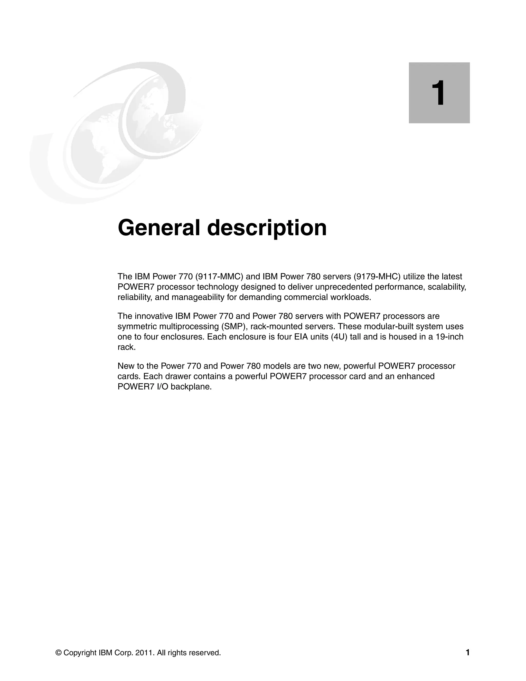 © Copyright IBM Corp. 2011. All rights reserved. 1
Chapter 1. General description
The IBM Power 770 (9117-MMC) and IBM Power 780 servers (9179-MHC) utilize the latest
POWER7 processor technology designed to deliver unprecedented performance, scalability,
reliability, and manageability for demanding commercial workloads.
The innovative IBM Power 770 and Power 780 servers with POWER7 processors are
symmetric multiprocessing (SMP), rack-mounted servers. These modular-built system uses
one to four enclosures. Each enclosure is four EIA units (4U) tall and is housed in a 19-inch
rack.
New to the Power 770 and Power 780 models are two new, powerful POWER7 processor
cards. Each drawer contains a powerful POWER7 processor card and an enhanced
POWER7 I/O backplane.
1
 