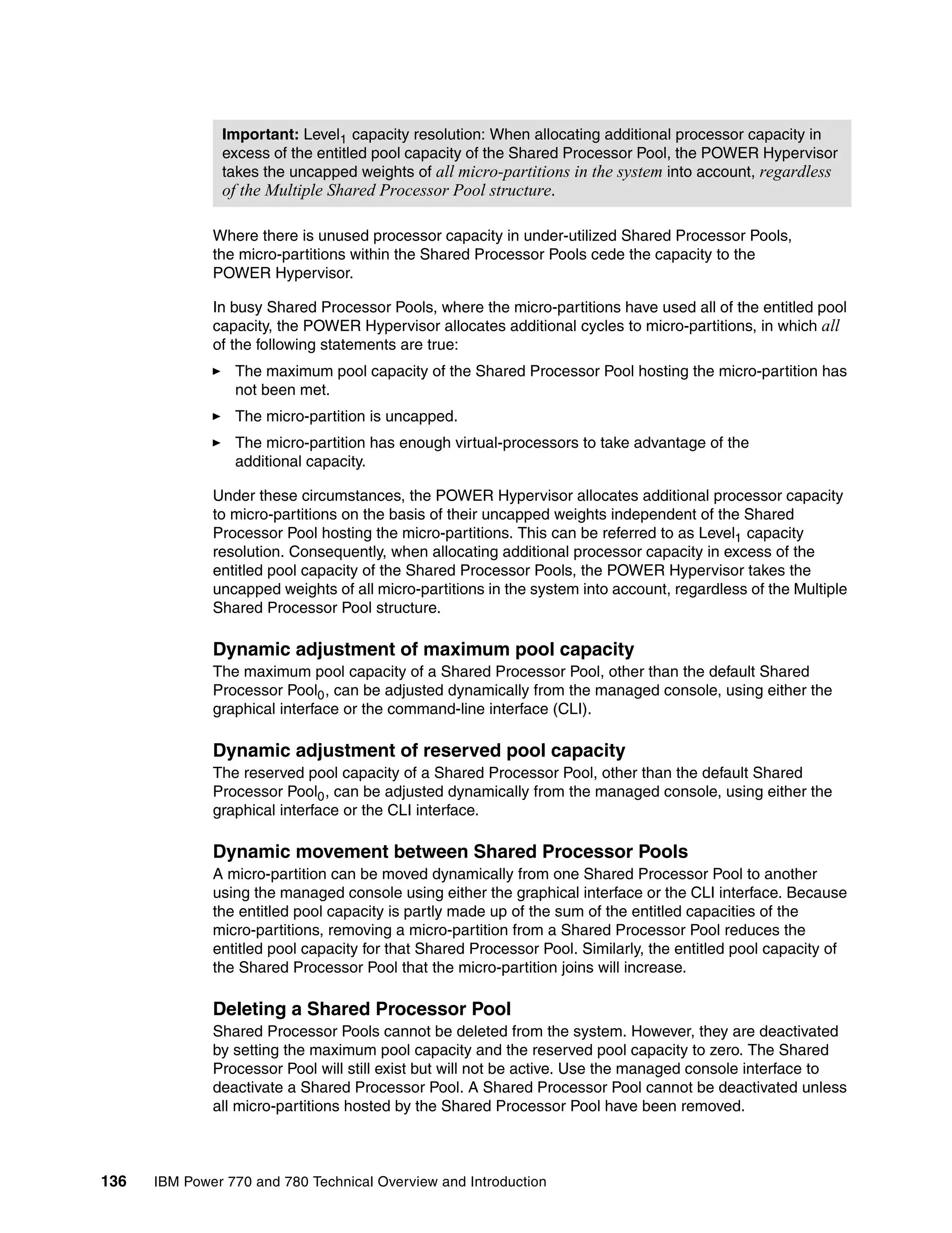 136 IBM Power 770 and 780 Technical Overview and Introduction
Where there is unused processor capacity in under-utilized Shared Processor Pools,
the micro-partitions within the Shared Processor Pools cede the capacity to the
POWER Hypervisor.
In busy Shared Processor Pools, where the micro-partitions have used all of the entitled pool
capacity, the POWER Hypervisor allocates additional cycles to micro-partitions, in which all
of the following statements are true:
The maximum pool capacity of the Shared Processor Pool hosting the micro-partition has
not been met.
The micro-partition is uncapped.
The micro-partition has enough virtual-processors to take advantage of the
additional capacity.
Under these circumstances, the POWER Hypervisor allocates additional processor capacity
to micro-partitions on the basis of their uncapped weights independent of the Shared
Processor Pool hosting the micro-partitions. This can be referred to as Level1 capacity
resolution. Consequently, when allocating additional processor capacity in excess of the
entitled pool capacity of the Shared Processor Pools, the POWER Hypervisor takes the
uncapped weights of all micro-partitions in the system into account, regardless of the Multiple
Shared Processor Pool structure.
Dynamic adjustment of maximum pool capacity
The maximum pool capacity of a Shared Processor Pool, other than the default Shared
Processor Pool0, can be adjusted dynamically from the managed console, using either the
graphical interface or the command-line interface (CLI).
Dynamic adjustment of reserved pool capacity
The reserved pool capacity of a Shared Processor Pool, other than the default Shared
Processor Pool0, can be adjusted dynamically from the managed console, using either the
graphical interface or the CLI interface.
Dynamic movement between Shared Processor Pools
A micro-partition can be moved dynamically from one Shared Processor Pool to another
using the managed console using either the graphical interface or the CLI interface. Because
the entitled pool capacity is partly made up of the sum of the entitled capacities of the
micro-partitions, removing a micro-partition from a Shared Processor Pool reduces the
entitled pool capacity for that Shared Processor Pool. Similarly, the entitled pool capacity of
the Shared Processor Pool that the micro-partition joins will increase.
Deleting a Shared Processor Pool
Shared Processor Pools cannot be deleted from the system. However, they are deactivated
by setting the maximum pool capacity and the reserved pool capacity to zero. The Shared
Processor Pool will still exist but will not be active. Use the managed console interface to
deactivate a Shared Processor Pool. A Shared Processor Pool cannot be deactivated unless
all micro-partitions hosted by the Shared Processor Pool have been removed.
Important: Level1 capacity resolution: When allocating additional processor capacity in
excess of the entitled pool capacity of the Shared Processor Pool, the POWER Hypervisor
takes the uncapped weights of all micro-partitions in the system into account, regardless
of the Multiple Shared Processor Pool structure.
 