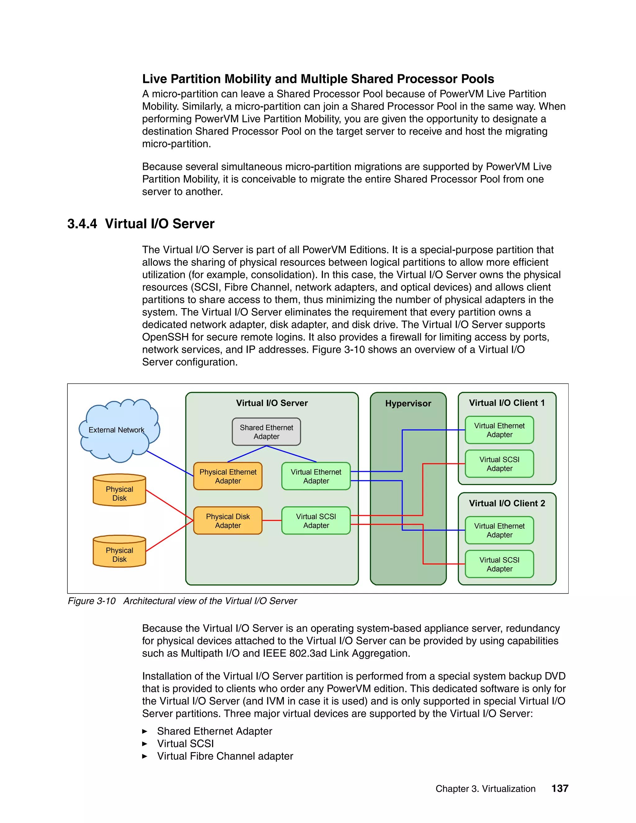 Chapter 3. Virtualization 137
Live Partition Mobility and Multiple Shared Processor Pools
A micro-partition can leave a Shared Processor Pool because of PowerVM Live Partition
Mobility. Similarly, a micro-partition can join a Shared Processor Pool in the same way. When
performing PowerVM Live Partition Mobility, you are given the opportunity to designate a
destination Shared Processor Pool on the target server to receive and host the migrating
micro-partition.
Because several simultaneous micro-partition migrations are supported by PowerVM Live
Partition Mobility, it is conceivable to migrate the entire Shared Processor Pool from one
server to another.
3.4.4 Virtual I/O Server
The Virtual I/O Server is part of all PowerVM Editions. It is a special-purpose partition that
allows the sharing of physical resources between logical partitions to allow more efficient
utilization (for example, consolidation). In this case, the Virtual I/O Server owns the physical
resources (SCSI, Fibre Channel, network adapters, and optical devices) and allows client
partitions to share access to them, thus minimizing the number of physical adapters in the
system. The Virtual I/O Server eliminates the requirement that every partition owns a
dedicated network adapter, disk adapter, and disk drive. The Virtual I/O Server supports
OpenSSH for secure remote logins. It also provides a firewall for limiting access by ports,
network services, and IP addresses. Figure 3-10 shows an overview of a Virtual I/O
Server configuration.
Figure 3-10 Architectural view of the Virtual I/O Server
Because the Virtual I/O Server is an operating system-based appliance server, redundancy
for physical devices attached to the Virtual I/O Server can be provided by using capabilities
such as Multipath I/O and IEEE 802.3ad Link Aggregation.
Installation of the Virtual I/O Server partition is performed from a special system backup DVD
that is provided to clients who order any PowerVM edition. This dedicated software is only for
the Virtual I/O Server (and IVM in case it is used) and is only supported in special Virtual I/O
Server partitions. Three major virtual devices are supported by the Virtual I/O Server:
Shared Ethernet Adapter
Virtual SCSI
Virtual Fibre Channel adapter
Virtual I/O Server Hypervisor
Shared Ethernet
Adapter
Physical Ethernet
Adapter
Physical Disk
Adapter
Virtual I/O Client 1
Virtual Ethernet
Adapter
Virtual SCSI
Adapter
Virtual I/O Client 2
Virtual Ethernet
Adapter
Virtual SCSI
Adapter
Virtual Ethernet
Adapter
Virtual SCSI
Adapter
Physical
Disk
Physical
Disk
External Network
 