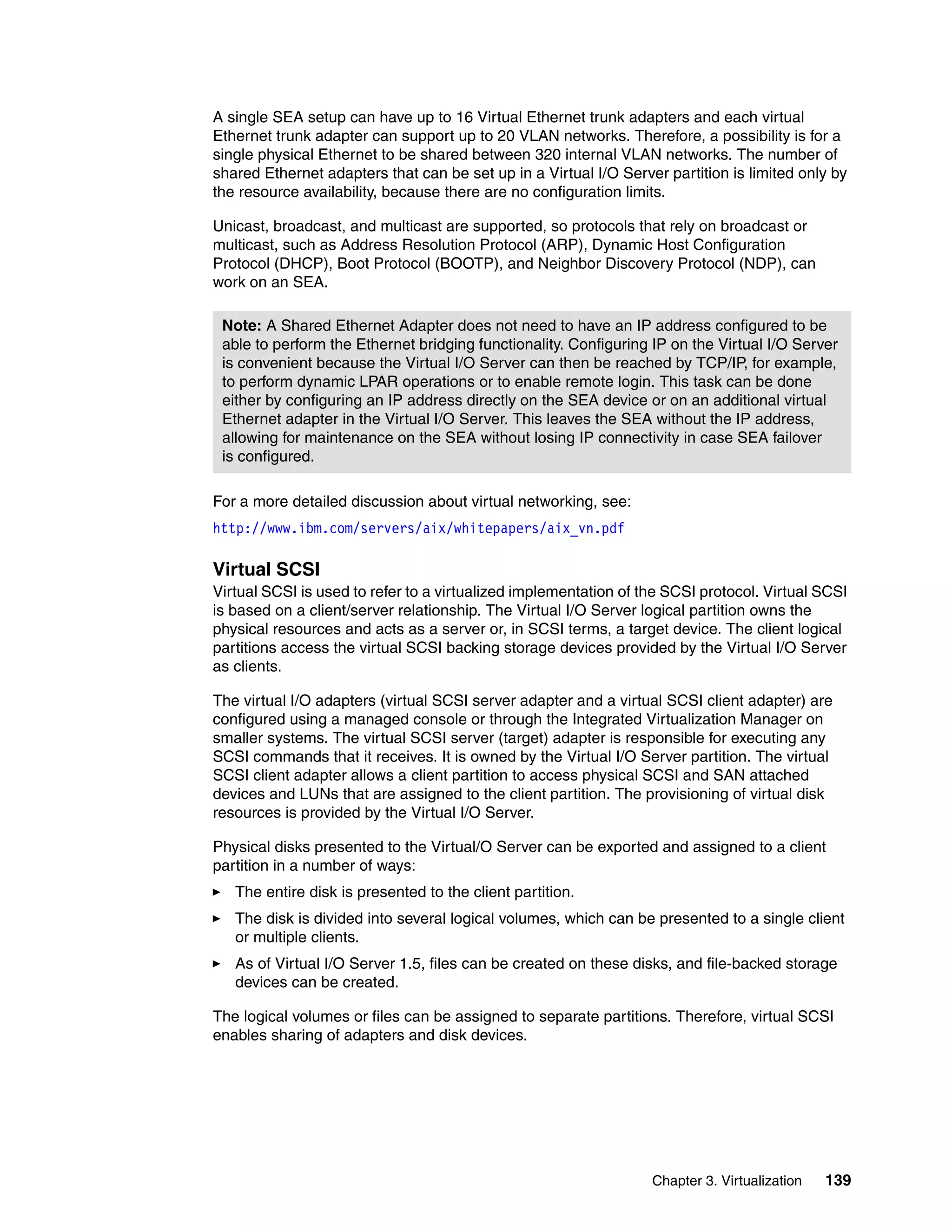 Chapter 3. Virtualization 139
A single SEA setup can have up to 16 Virtual Ethernet trunk adapters and each virtual
Ethernet trunk adapter can support up to 20 VLAN networks. Therefore, a possibility is for a
single physical Ethernet to be shared between 320 internal VLAN networks. The number of
shared Ethernet adapters that can be set up in a Virtual I/O Server partition is limited only by
the resource availability, because there are no configuration limits.
Unicast, broadcast, and multicast are supported, so protocols that rely on broadcast or
multicast, such as Address Resolution Protocol (ARP), Dynamic Host Configuration
Protocol (DHCP), Boot Protocol (BOOTP), and Neighbor Discovery Protocol (NDP), can
work on an SEA.
For a more detailed discussion about virtual networking, see:
http://www.ibm.com/servers/aix/whitepapers/aix_vn.pdf
Virtual SCSI
Virtual SCSI is used to refer to a virtualized implementation of the SCSI protocol. Virtual SCSI
is based on a client/server relationship. The Virtual I/O Server logical partition owns the
physical resources and acts as a server or, in SCSI terms, a target device. The client logical
partitions access the virtual SCSI backing storage devices provided by the Virtual I/O Server
as clients.
The virtual I/O adapters (virtual SCSI server adapter and a virtual SCSI client adapter) are
configured using a managed console or through the Integrated Virtualization Manager on
smaller systems. The virtual SCSI server (target) adapter is responsible for executing any
SCSI commands that it receives. It is owned by the Virtual I/O Server partition. The virtual
SCSI client adapter allows a client partition to access physical SCSI and SAN attached
devices and LUNs that are assigned to the client partition. The provisioning of virtual disk
resources is provided by the Virtual I/O Server.
Physical disks presented to the Virtual/O Server can be exported and assigned to a client
partition in a number of ways:
The entire disk is presented to the client partition.
The disk is divided into several logical volumes, which can be presented to a single client
or multiple clients.
As of Virtual I/O Server 1.5, files can be created on these disks, and file-backed storage
devices can be created.
The logical volumes or files can be assigned to separate partitions. Therefore, virtual SCSI
enables sharing of adapters and disk devices.
Note: A Shared Ethernet Adapter does not need to have an IP address configured to be
able to perform the Ethernet bridging functionality. Configuring IP on the Virtual I/O Server
is convenient because the Virtual I/O Server can then be reached by TCP/IP, for example,
to perform dynamic LPAR operations or to enable remote login. This task can be done
either by configuring an IP address directly on the SEA device or on an additional virtual
Ethernet adapter in the Virtual I/O Server. This leaves the SEA without the IP address,
allowing for maintenance on the SEA without losing IP connectivity in case SEA failover
is configured.
 