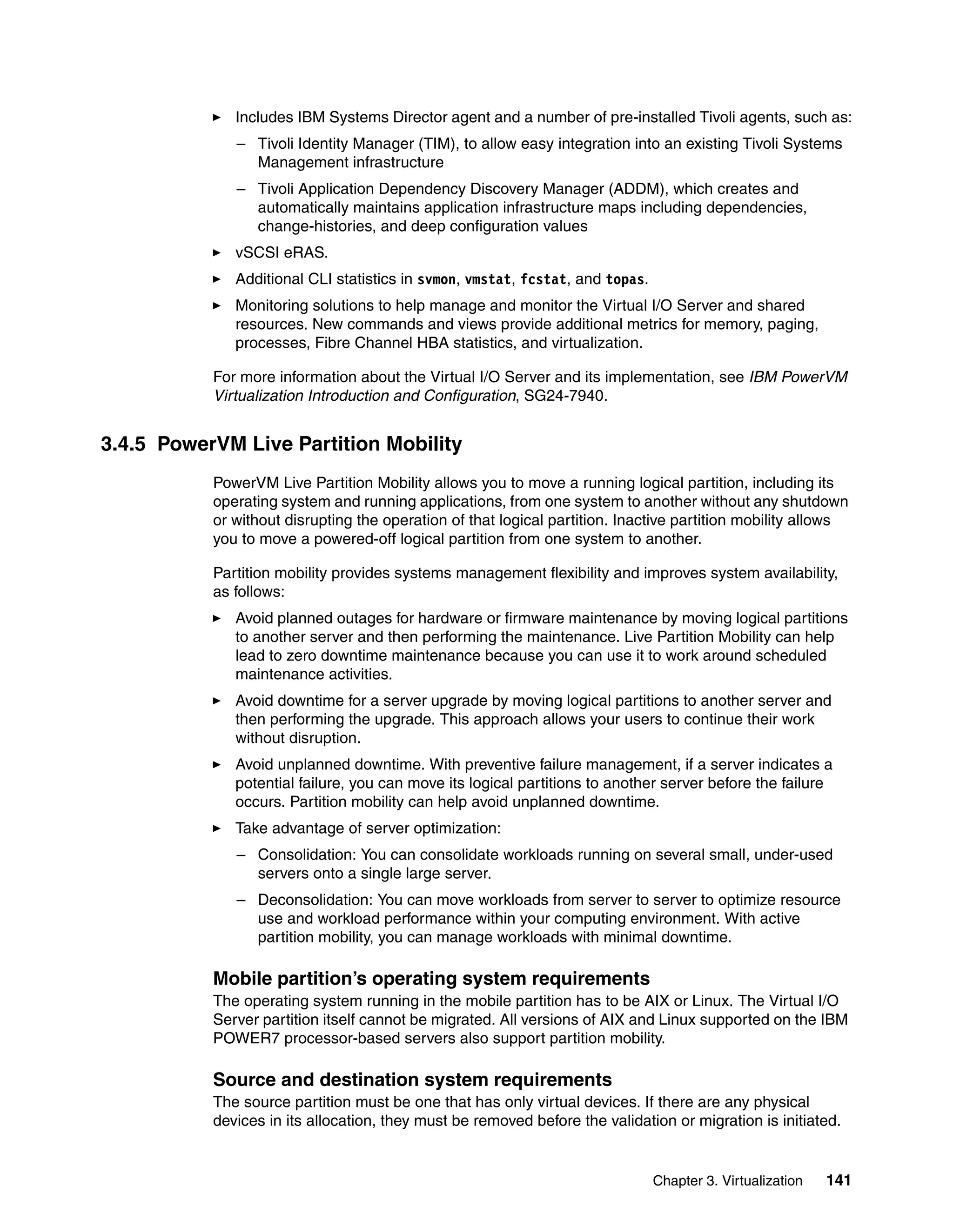 Chapter 3. Virtualization 141
Includes IBM Systems Director agent and a number of pre-installed Tivoli agents, such as:
– Tivoli Identity Manager (TIM), to allow easy integration into an existing Tivoli Systems
Management infrastructure
– Tivoli Application Dependency Discovery Manager (ADDM), which creates and
automatically maintains application infrastructure maps including dependencies,
change-histories, and deep configuration values
vSCSI eRAS.
Additional CLI statistics in svmon, vmstat, fcstat, and topas.
Monitoring solutions to help manage and monitor the Virtual I/O Server and shared
resources. New commands and views provide additional metrics for memory, paging,
processes, Fibre Channel HBA statistics, and virtualization.
For more information about the Virtual I/O Server and its implementation, see IBM PowerVM
Virtualization Introduction and Configuration, SG24-7940.
3.4.5 PowerVM Live Partition Mobility
PowerVM Live Partition Mobility allows you to move a running logical partition, including its
operating system and running applications, from one system to another without any shutdown
or without disrupting the operation of that logical partition. Inactive partition mobility allows
you to move a powered-off logical partition from one system to another.
Partition mobility provides systems management flexibility and improves system availability,
as follows:
Avoid planned outages for hardware or firmware maintenance by moving logical partitions
to another server and then performing the maintenance. Live Partition Mobility can help
lead to zero downtime maintenance because you can use it to work around scheduled
maintenance activities.
Avoid downtime for a server upgrade by moving logical partitions to another server and
then performing the upgrade. This approach allows your users to continue their work
without disruption.
Avoid unplanned downtime. With preventive failure management, if a server indicates a
potential failure, you can move its logical partitions to another server before the failure
occurs. Partition mobility can help avoid unplanned downtime.
Take advantage of server optimization:
– Consolidation: You can consolidate workloads running on several small, under-used
servers onto a single large server.
– Deconsolidation: You can move workloads from server to server to optimize resource
use and workload performance within your computing environment. With active
partition mobility, you can manage workloads with minimal downtime.
Mobile partition’s operating system requirements
The operating system running in the mobile partition has to be AIX or Linux. The Virtual I/O
Server partition itself cannot be migrated. All versions of AIX and Linux supported on the IBM
POWER7 processor-based servers also support partition mobility.
Source and destination system requirements
The source partition must be one that has only virtual devices. If there are any physical
devices in its allocation, they must be removed before the validation or migration is initiated.
 