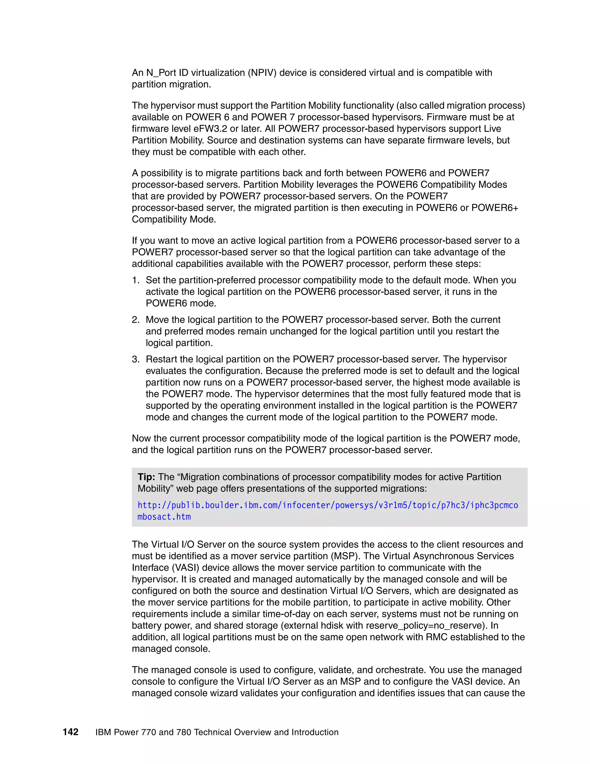 142 IBM Power 770 and 780 Technical Overview and Introduction
An N_Port ID virtualization (NPIV) device is considered virtual and is compatible with
partition migration.
The hypervisor must support the Partition Mobility functionality (also called migration process)
available on POWER 6 and POWER 7 processor-based hypervisors. Firmware must be at
firmware level eFW3.2 or later. All POWER7 processor-based hypervisors support Live
Partition Mobility. Source and destination systems can have separate firmware levels, but
they must be compatible with each other.
A possibility is to migrate partitions back and forth between POWER6 and POWER7
processor-based servers. Partition Mobility leverages the POWER6 Compatibility Modes
that are provided by POWER7 processor-based servers. On the POWER7
processor-based server, the migrated partition is then executing in POWER6 or POWER6+
Compatibility Mode.
If you want to move an active logical partition from a POWER6 processor-based server to a
POWER7 processor-based server so that the logical partition can take advantage of the
additional capabilities available with the POWER7 processor, perform these steps:
1. Set the partition-preferred processor compatibility mode to the default mode. When you
activate the logical partition on the POWER6 processor-based server, it runs in the
POWER6 mode.
2. Move the logical partition to the POWER7 processor-based server. Both the current
and preferred modes remain unchanged for the logical partition until you restart the
logical partition.
3. Restart the logical partition on the POWER7 processor-based server. The hypervisor
evaluates the configuration. Because the preferred mode is set to default and the logical
partition now runs on a POWER7 processor-based server, the highest mode available is
the POWER7 mode. The hypervisor determines that the most fully featured mode that is
supported by the operating environment installed in the logical partition is the POWER7
mode and changes the current mode of the logical partition to the POWER7 mode.
Now the current processor compatibility mode of the logical partition is the POWER7 mode,
and the logical partition runs on the POWER7 processor-based server.
The Virtual I/O Server on the source system provides the access to the client resources and
must be identified as a mover service partition (MSP). The Virtual Asynchronous Services
Interface (VASI) device allows the mover service partition to communicate with the
hypervisor. It is created and managed automatically by the managed console and will be
configured on both the source and destination Virtual I/O Servers, which are designated as
the mover service partitions for the mobile partition, to participate in active mobility. Other
requirements include a similar time-of-day on each server, systems must not be running on
battery power, and shared storage (external hdisk with reserve_policy=no_reserve). In
addition, all logical partitions must be on the same open network with RMC established to the
managed console.
The managed console is used to configure, validate, and orchestrate. You use the managed
console to configure the Virtual I/O Server as an MSP and to configure the VASI device. An
managed console wizard validates your configuration and identifies issues that can cause the
Tip: The “Migration combinations of processor compatibility modes for active Partition
Mobility” web page offers presentations of the supported migrations:
http://publib.boulder.ibm.com/infocenter/powersys/v3r1m5/topic/p7hc3/iphc3pcmco
mbosact.htm
 