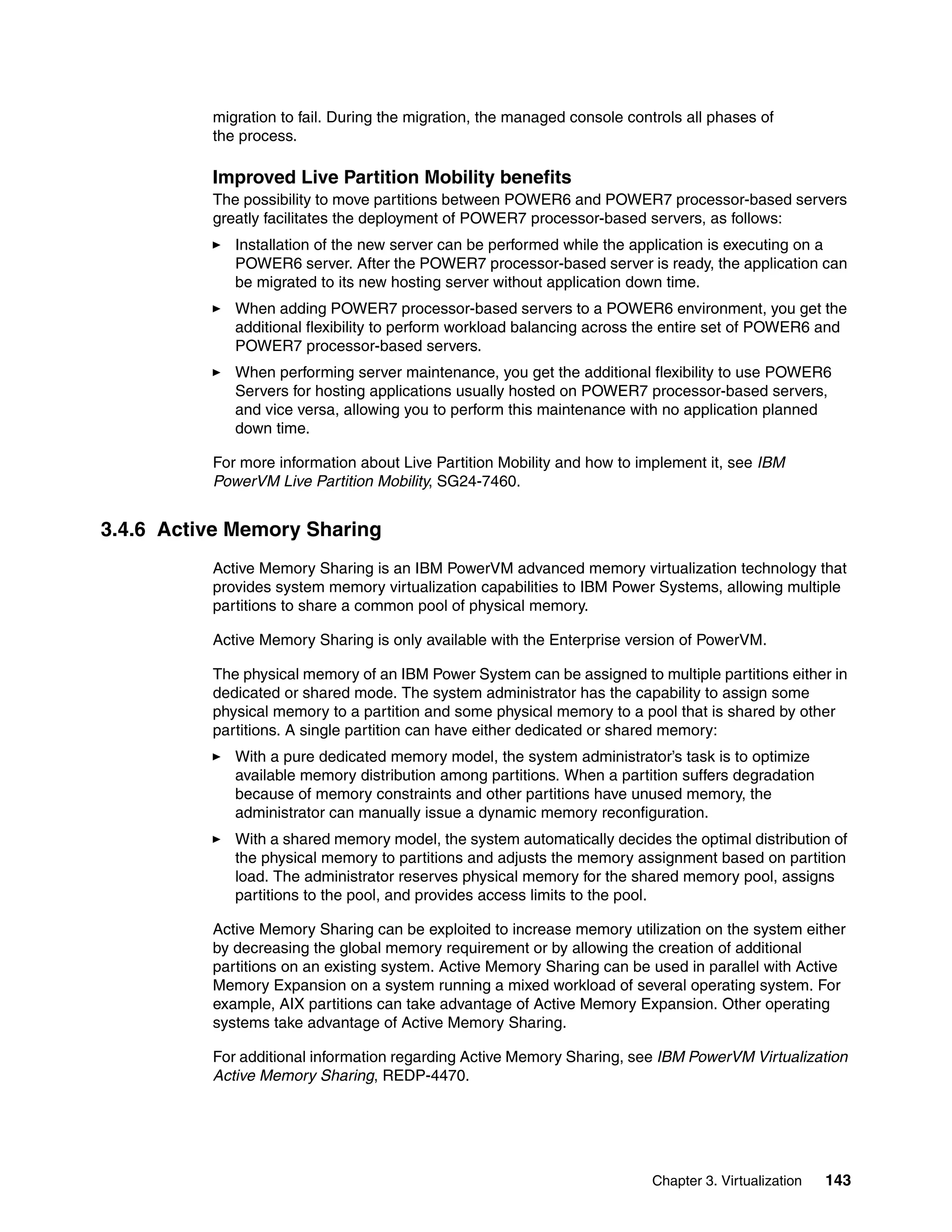 Chapter 3. Virtualization 143
migration to fail. During the migration, the managed console controls all phases of
the process.
Improved Live Partition Mobility benefits
The possibility to move partitions between POWER6 and POWER7 processor-based servers
greatly facilitates the deployment of POWER7 processor-based servers, as follows:
Installation of the new server can be performed while the application is executing on a
POWER6 server. After the POWER7 processor-based server is ready, the application can
be migrated to its new hosting server without application down time.
When adding POWER7 processor-based servers to a POWER6 environment, you get the
additional flexibility to perform workload balancing across the entire set of POWER6 and
POWER7 processor-based servers.
When performing server maintenance, you get the additional flexibility to use POWER6
Servers for hosting applications usually hosted on POWER7 processor-based servers,
and vice versa, allowing you to perform this maintenance with no application planned
down time.
For more information about Live Partition Mobility and how to implement it, see IBM
PowerVM Live Partition Mobility, SG24-7460.
3.4.6 Active Memory Sharing
Active Memory Sharing is an IBM PowerVM advanced memory virtualization technology that
provides system memory virtualization capabilities to IBM Power Systems, allowing multiple
partitions to share a common pool of physical memory.
Active Memory Sharing is only available with the Enterprise version of PowerVM.
The physical memory of an IBM Power System can be assigned to multiple partitions either in
dedicated or shared mode. The system administrator has the capability to assign some
physical memory to a partition and some physical memory to a pool that is shared by other
partitions. A single partition can have either dedicated or shared memory:
With a pure dedicated memory model, the system administrator’s task is to optimize
available memory distribution among partitions. When a partition suffers degradation
because of memory constraints and other partitions have unused memory, the
administrator can manually issue a dynamic memory reconfiguration.
With a shared memory model, the system automatically decides the optimal distribution of
the physical memory to partitions and adjusts the memory assignment based on partition
load. The administrator reserves physical memory for the shared memory pool, assigns
partitions to the pool, and provides access limits to the pool.
Active Memory Sharing can be exploited to increase memory utilization on the system either
by decreasing the global memory requirement or by allowing the creation of additional
partitions on an existing system. Active Memory Sharing can be used in parallel with Active
Memory Expansion on a system running a mixed workload of several operating system. For
example, AIX partitions can take advantage of Active Memory Expansion. Other operating
systems take advantage of Active Memory Sharing.
For additional information regarding Active Memory Sharing, see IBM PowerVM Virtualization
Active Memory Sharing, REDP-4470.
 