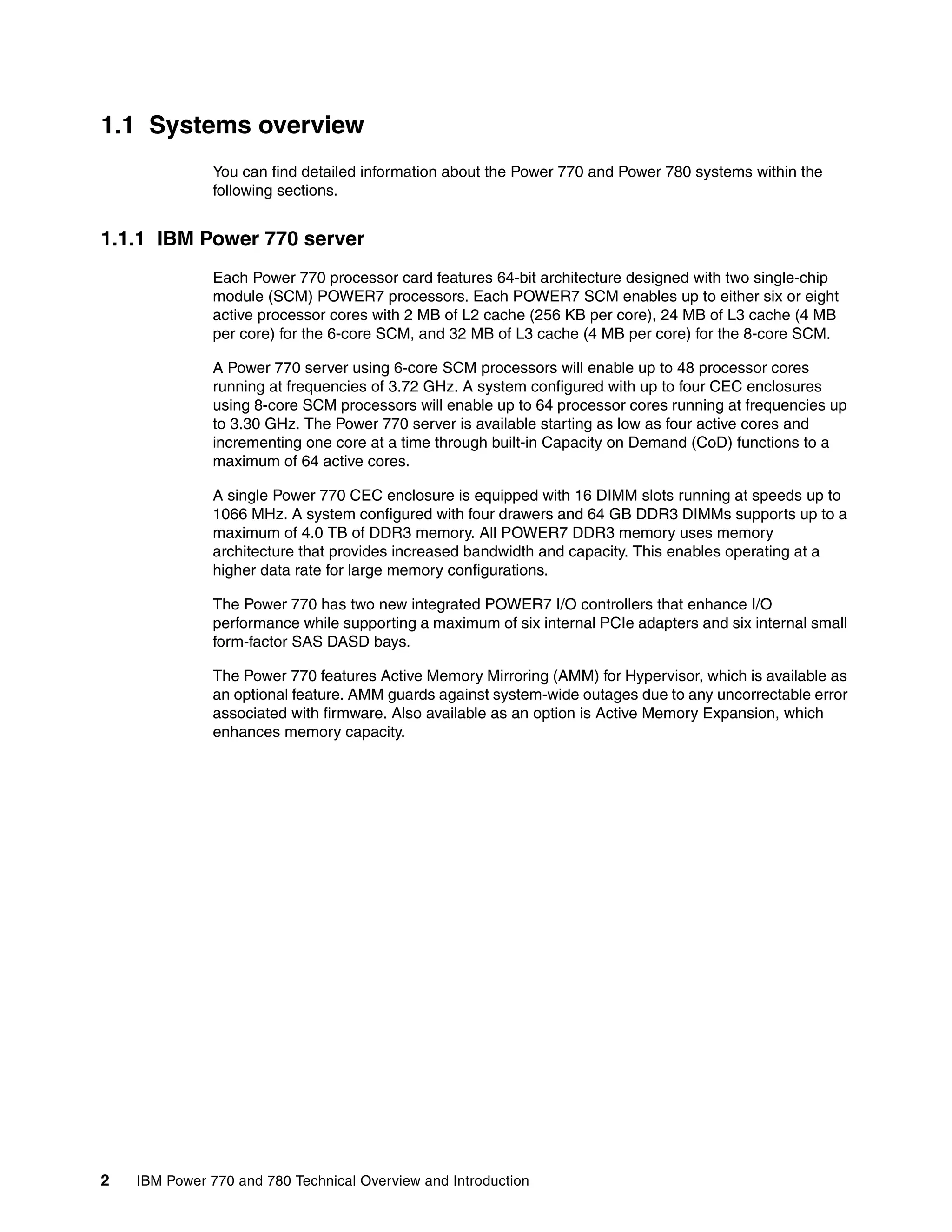 2 IBM Power 770 and 780 Technical Overview and Introduction
1.1 Systems overview
You can find detailed information about the Power 770 and Power 780 systems within the
following sections.
1.1.1 IBM Power 770 server
Each Power 770 processor card features 64-bit architecture designed with two single-chip
module (SCM) POWER7 processors. Each POWER7 SCM enables up to either six or eight
active processor cores with 2 MB of L2 cache (256 KB per core), 24 MB of L3 cache (4 MB
per core) for the 6-core SCM, and 32 MB of L3 cache (4 MB per core) for the 8-core SCM.
A Power 770 server using 6-core SCM processors will enable up to 48 processor cores
running at frequencies of 3.72 GHz. A system configured with up to four CEC enclosures
using 8-core SCM processors will enable up to 64 processor cores running at frequencies up
to 3.30 GHz. The Power 770 server is available starting as low as four active cores and
incrementing one core at a time through built-in Capacity on Demand (CoD) functions to a
maximum of 64 active cores.
A single Power 770 CEC enclosure is equipped with 16 DIMM slots running at speeds up to
1066 MHz. A system configured with four drawers and 64 GB DDR3 DIMMs supports up to a
maximum of 4.0 TB of DDR3 memory. All POWER7 DDR3 memory uses memory
architecture that provides increased bandwidth and capacity. This enables operating at a
higher data rate for large memory configurations.
The Power 770 has two new integrated POWER7 I/O controllers that enhance I/O
performance while supporting a maximum of six internal PCIe adapters and six internal small
form-factor SAS DASD bays.
The Power 770 features Active Memory Mirroring (AMM) for Hypervisor, which is available as
an optional feature. AMM guards against system-wide outages due to any uncorrectable error
associated with firmware. Also available as an option is Active Memory Expansion, which
enhances memory capacity.
 