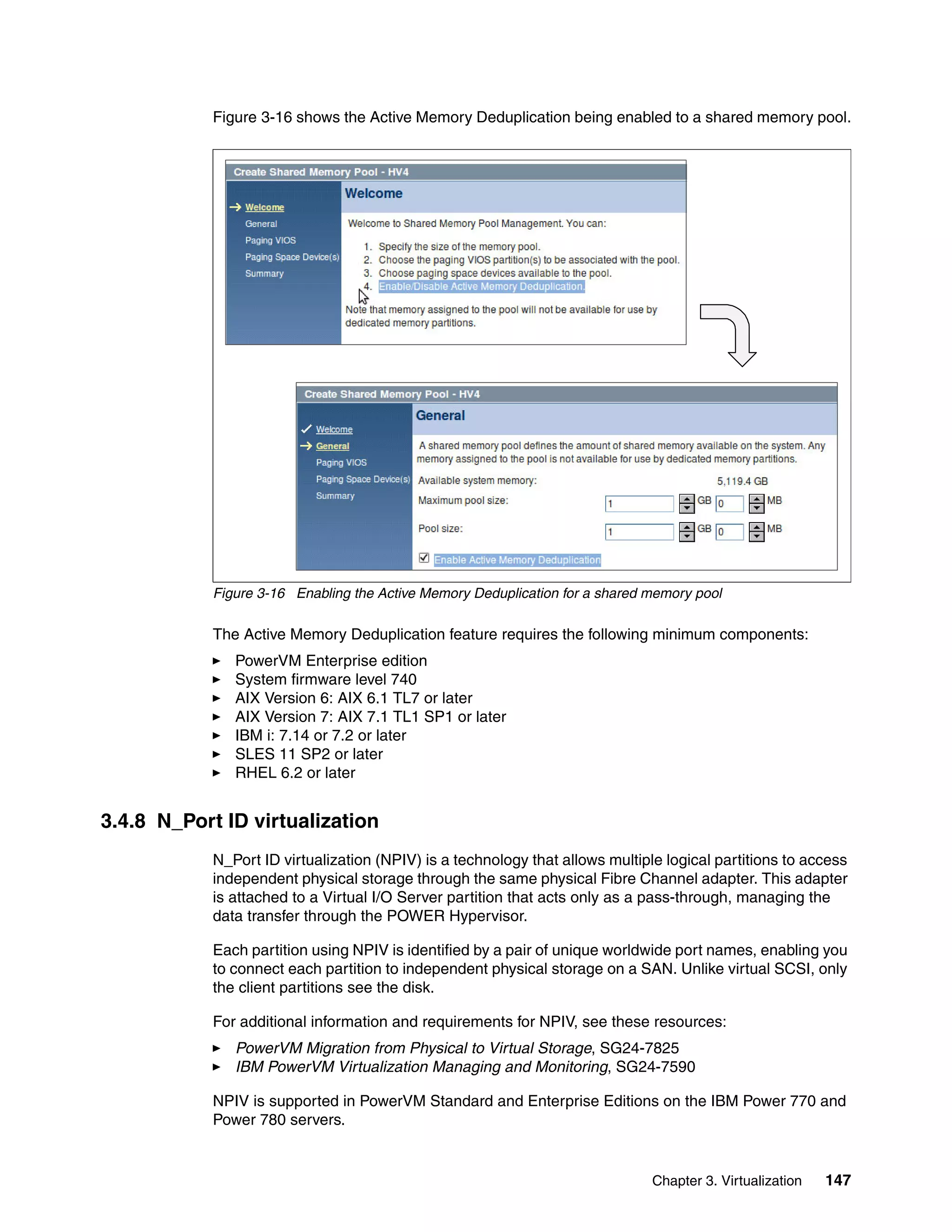 Chapter 3. Virtualization 147
Figure 3-16 shows the Active Memory Deduplication being enabled to a shared memory pool.
Figure 3-16 Enabling the Active Memory Deduplication for a shared memory pool
The Active Memory Deduplication feature requires the following minimum components:
PowerVM Enterprise edition
System firmware level 740
AIX Version 6: AIX 6.1 TL7 or later
AIX Version 7: AIX 7.1 TL1 SP1 or later
IBM i: 7.14 or 7.2 or later
SLES 11 SP2 or later
RHEL 6.2 or later
3.4.8 N_Port ID virtualization
N_Port ID virtualization (NPIV) is a technology that allows multiple logical partitions to access
independent physical storage through the same physical Fibre Channel adapter. This adapter
is attached to a Virtual I/O Server partition that acts only as a pass-through, managing the
data transfer through the POWER Hypervisor.
Each partition using NPIV is identified by a pair of unique worldwide port names, enabling you
to connect each partition to independent physical storage on a SAN. Unlike virtual SCSI, only
the client partitions see the disk.
For additional information and requirements for NPIV, see these resources:
PowerVM Migration from Physical to Virtual Storage, SG24-7825
IBM PowerVM Virtualization Managing and Monitoring, SG24-7590
NPIV is supported in PowerVM Standard and Enterprise Editions on the IBM Power 770 and
Power 780 servers.
 