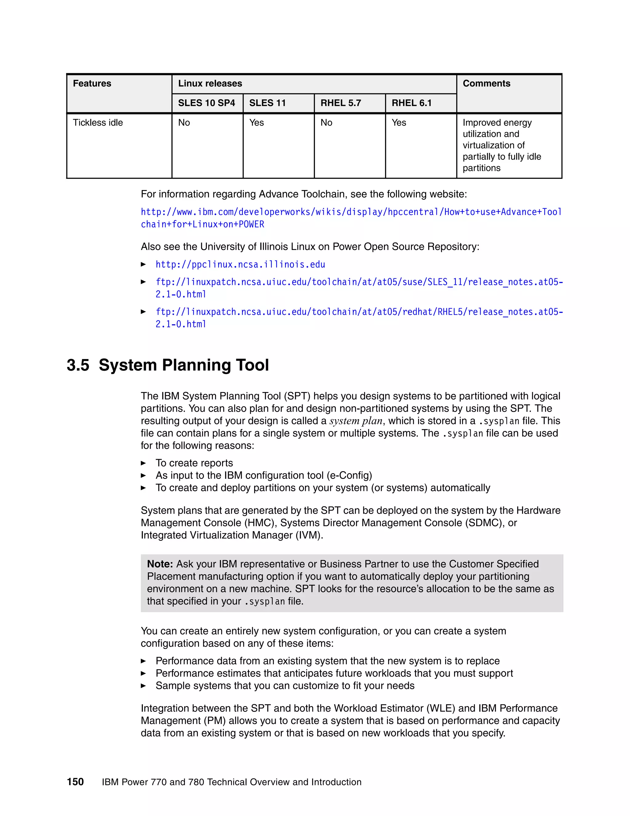 150 IBM Power 770 and 780 Technical Overview and Introduction
For information regarding Advance Toolchain, see the following website:
http://www.ibm.com/developerworks/wikis/display/hpccentral/How+to+use+Advance+Tool
chain+for+Linux+on+POWER
Also see the University of Illinois Linux on Power Open Source Repository:
http://ppclinux.ncsa.illinois.edu
ftp://linuxpatch.ncsa.uiuc.edu/toolchain/at/at05/suse/SLES_11/release_notes.at05-
2.1-0.html
ftp://linuxpatch.ncsa.uiuc.edu/toolchain/at/at05/redhat/RHEL5/release_notes.at05-
2.1-0.html
3.5 System Planning Tool
The IBM System Planning Tool (SPT) helps you design systems to be partitioned with logical
partitions. You can also plan for and design non-partitioned systems by using the SPT. The
resulting output of your design is called a system plan, which is stored in a .sysplan file. This
file can contain plans for a single system or multiple systems. The .sysplan file can be used
for the following reasons:
To create reports
As input to the IBM configuration tool (e-Config)
To create and deploy partitions on your system (or systems) automatically
System plans that are generated by the SPT can be deployed on the system by the Hardware
Management Console (HMC), Systems Director Management Console (SDMC), or
Integrated Virtualization Manager (IVM).
You can create an entirely new system configuration, or you can create a system
configuration based on any of these items:
Performance data from an existing system that the new system is to replace
Performance estimates that anticipates future workloads that you must support
Sample systems that you can customize to fit your needs
Integration between the SPT and both the Workload Estimator (WLE) and IBM Performance
Management (PM) allows you to create a system that is based on performance and capacity
data from an existing system or that is based on new workloads that you specify.
Tickless idle No Yes No Yes Improved energy
utilization and
virtualization of
partially to fully idle
partitions
Features Linux releases Comments
SLES 10 SP4 SLES 11 RHEL 5.7 RHEL 6.1
Note: Ask your IBM representative or Business Partner to use the Customer Specified
Placement manufacturing option if you want to automatically deploy your partitioning
environment on a new machine. SPT looks for the resource’s allocation to be the same as
that specified in your .sysplan file.
 