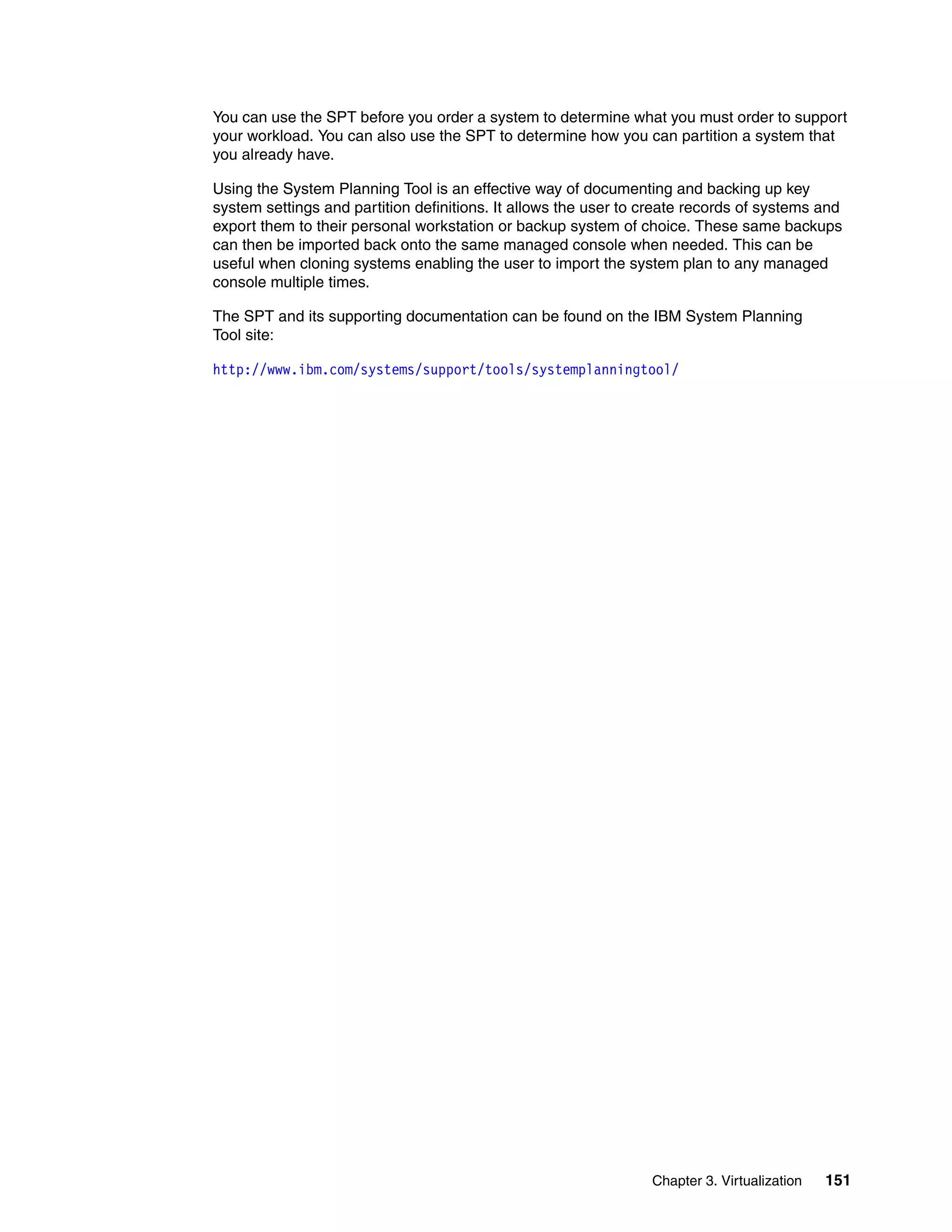 Chapter 3. Virtualization 151
You can use the SPT before you order a system to determine what you must order to support
your workload. You can also use the SPT to determine how you can partition a system that
you already have.
Using the System Planning Tool is an effective way of documenting and backing up key
system settings and partition definitions. It allows the user to create records of systems and
export them to their personal workstation or backup system of choice. These same backups
can then be imported back onto the same managed console when needed. This can be
useful when cloning systems enabling the user to import the system plan to any managed
console multiple times.
The SPT and its supporting documentation can be found on the IBM System Planning
Tool site:
http://www.ibm.com/systems/support/tools/systemplanningtool/
 