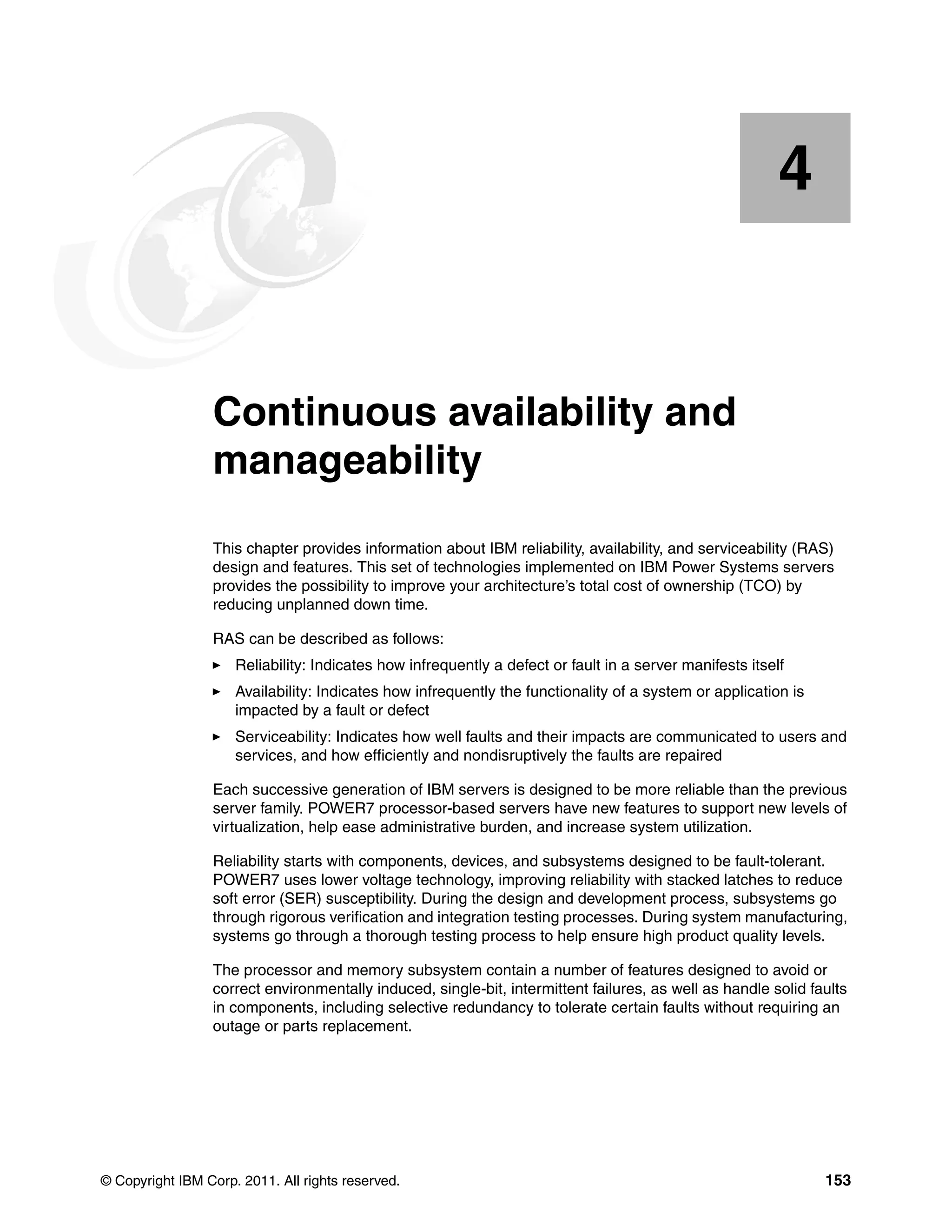 © Copyright IBM Corp. 2011. All rights reserved. 153
Chapter 4. Continuous availability and
manageability
This chapter provides information about IBM reliability, availability, and serviceability (RAS)
design and features. This set of technologies implemented on IBM Power Systems servers
provides the possibility to improve your architecture’s total cost of ownership (TCO) by
reducing unplanned down time.
RAS can be described as follows:
Reliability: Indicates how infrequently a defect or fault in a server manifests itself
Availability: Indicates how infrequently the functionality of a system or application is
impacted by a fault or defect
Serviceability: Indicates how well faults and their impacts are communicated to users and
services, and how efficiently and nondisruptively the faults are repaired
Each successive generation of IBM servers is designed to be more reliable than the previous
server family. POWER7 processor-based servers have new features to support new levels of
virtualization, help ease administrative burden, and increase system utilization.
Reliability starts with components, devices, and subsystems designed to be fault-tolerant.
POWER7 uses lower voltage technology, improving reliability with stacked latches to reduce
soft error (SER) susceptibility. During the design and development process, subsystems go
through rigorous verification and integration testing processes. During system manufacturing,
systems go through a thorough testing process to help ensure high product quality levels.
The processor and memory subsystem contain a number of features designed to avoid or
correct environmentally induced, single-bit, intermittent failures, as well as handle solid faults
in components, including selective redundancy to tolerate certain faults without requiring an
outage or parts replacement.
4
 