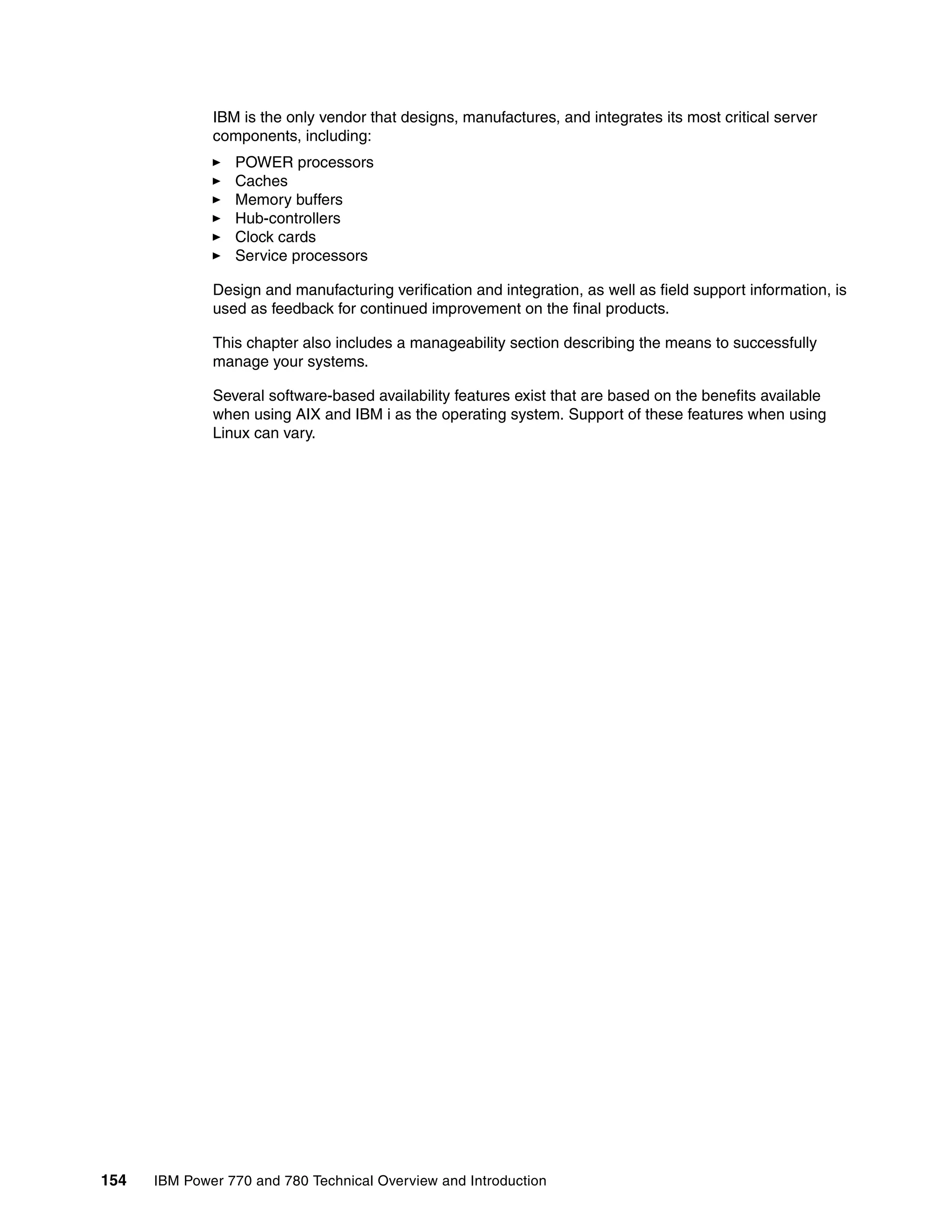 154 IBM Power 770 and 780 Technical Overview and Introduction
IBM is the only vendor that designs, manufactures, and integrates its most critical server
components, including:
POWER processors
Caches
Memory buffers
Hub-controllers
Clock cards
Service processors
Design and manufacturing verification and integration, as well as field support information, is
used as feedback for continued improvement on the final products.
This chapter also includes a manageability section describing the means to successfully
manage your systems.
Several software-based availability features exist that are based on the benefits available
when using AIX and IBM i as the operating system. Support of these features when using
Linux can vary.
 