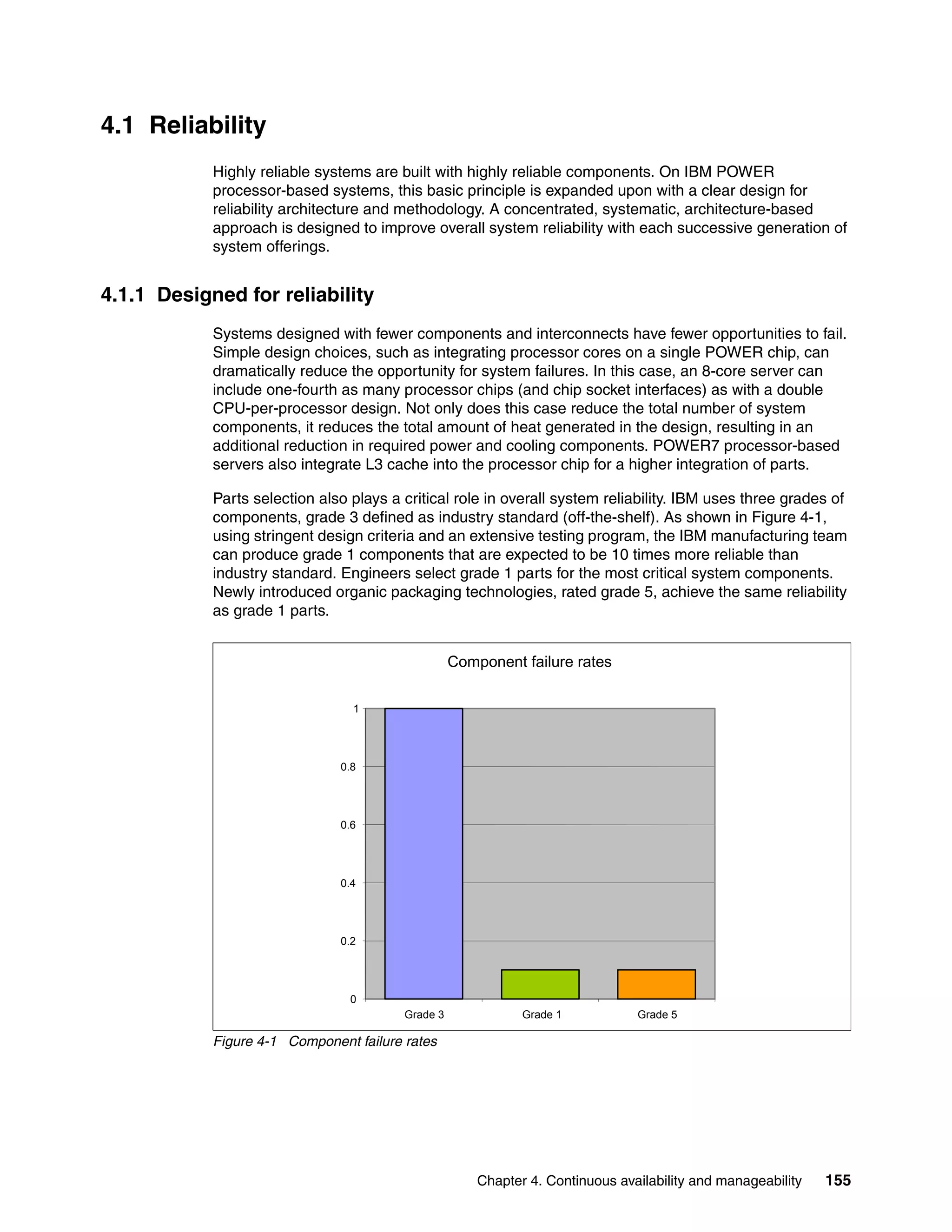 Chapter 4. Continuous availability and manageability 155
4.1 Reliability
Highly reliable systems are built with highly reliable components. On IBM POWER
processor-based systems, this basic principle is expanded upon with a clear design for
reliability architecture and methodology. A concentrated, systematic, architecture-based
approach is designed to improve overall system reliability with each successive generation of
system offerings.
4.1.1 Designed for reliability
Systems designed with fewer components and interconnects have fewer opportunities to fail.
Simple design choices, such as integrating processor cores on a single POWER chip, can
dramatically reduce the opportunity for system failures. In this case, an 8-core server can
include one-fourth as many processor chips (and chip socket interfaces) as with a double
CPU-per-processor design. Not only does this case reduce the total number of system
components, it reduces the total amount of heat generated in the design, resulting in an
additional reduction in required power and cooling components. POWER7 processor-based
servers also integrate L3 cache into the processor chip for a higher integration of parts.
Parts selection also plays a critical role in overall system reliability. IBM uses three grades of
components, grade 3 defined as industry standard (off-the-shelf). As shown in Figure 4-1,
using stringent design criteria and an extensive testing program, the IBM manufacturing team
can produce grade 1 components that are expected to be 10 times more reliable than
industry standard. Engineers select grade 1 parts for the most critical system components.
Newly introduced organic packaging technologies, rated grade 5, achieve the same reliability
as grade 1 parts.
Figure 4-1 Component failure rates
Component failure rates
0
0.2
0.4
0.6
0.8
1
Grade 3 Grade 1 Grade 5
 