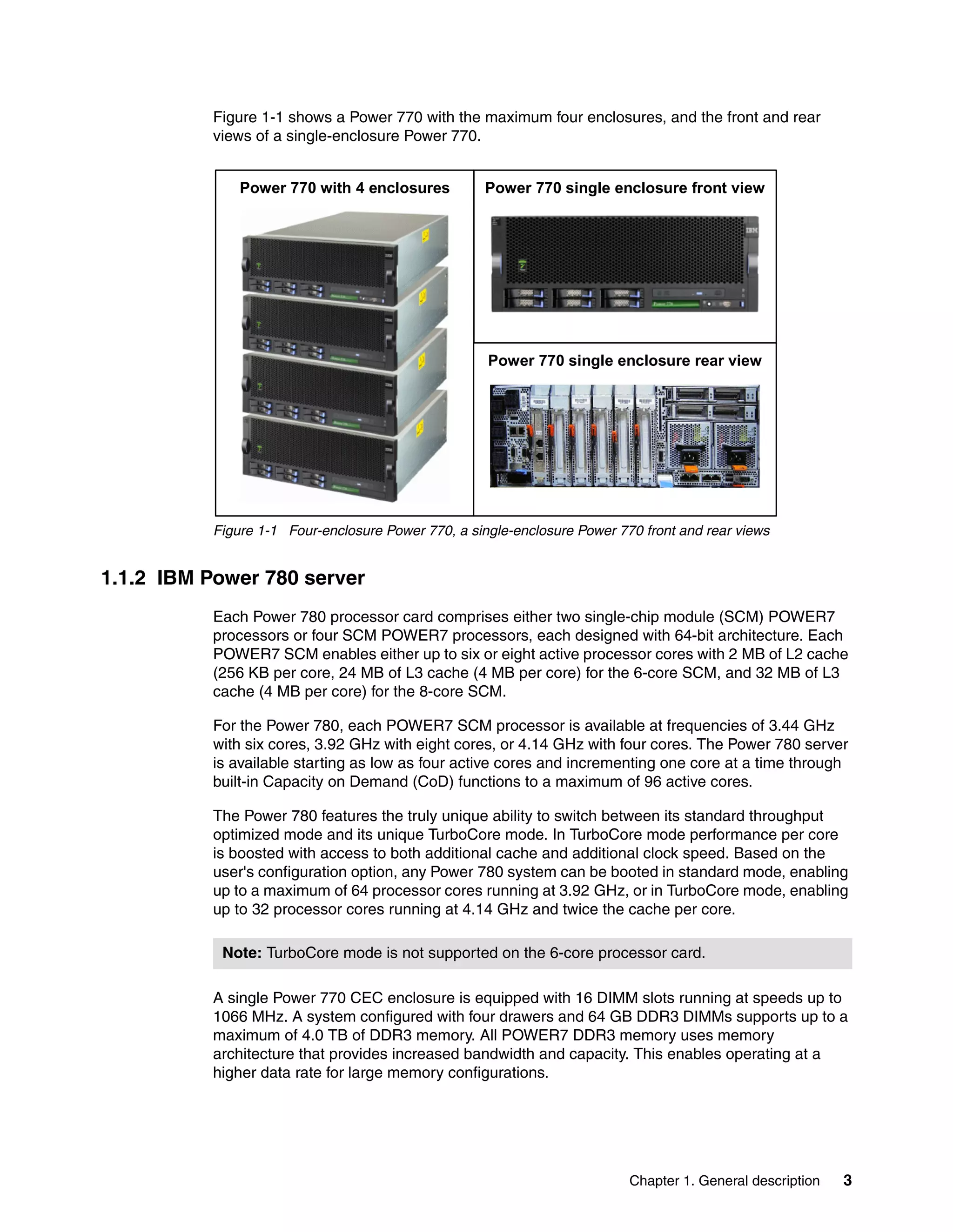 Chapter 1. General description 3
Figure 1-1 shows a Power 770 with the maximum four enclosures, and the front and rear
views of a single-enclosure Power 770.
Figure 1-1 Four-enclosure Power 770, a single-enclosure Power 770 front and rear views
1.1.2 IBM Power 780 server
Each Power 780 processor card comprises either two single-chip module (SCM) POWER7
processors or four SCM POWER7 processors, each designed with 64-bit architecture. Each
POWER7 SCM enables either up to six or eight active processor cores with 2 MB of L2 cache
(256 KB per core, 24 MB of L3 cache (4 MB per core) for the 6-core SCM, and 32 MB of L3
cache (4 MB per core) for the 8-core SCM.
For the Power 780, each POWER7 SCM processor is available at frequencies of 3.44 GHz
with six cores, 3.92 GHz with eight cores, or 4.14 GHz with four cores. The Power 780 server
is available starting as low as four active cores and incrementing one core at a time through
built-in Capacity on Demand (CoD) functions to a maximum of 96 active cores.
The Power 780 features the truly unique ability to switch between its standard throughput
optimized mode and its unique TurboCore mode. In TurboCore mode performance per core
is boosted with access to both additional cache and additional clock speed. Based on the
user's configuration option, any Power 780 system can be booted in standard mode, enabling
up to a maximum of 64 processor cores running at 3.92 GHz, or in TurboCore mode, enabling
up to 32 processor cores running at 4.14 GHz and twice the cache per core.
A single Power 770 CEC enclosure is equipped with 16 DIMM slots running at speeds up to
1066 MHz. A system configured with four drawers and 64 GB DDR3 DIMMs supports up to a
maximum of 4.0 TB of DDR3 memory. All POWER7 DDR3 memory uses memory
architecture that provides increased bandwidth and capacity. This enables operating at a
higher data rate for large memory configurations.
Power 770 single enclosure front viewPower 770 with 4 enclosures
Power 770 single enclosure rear view
Note: TurboCore mode is not supported on the 6-core processor card.
 