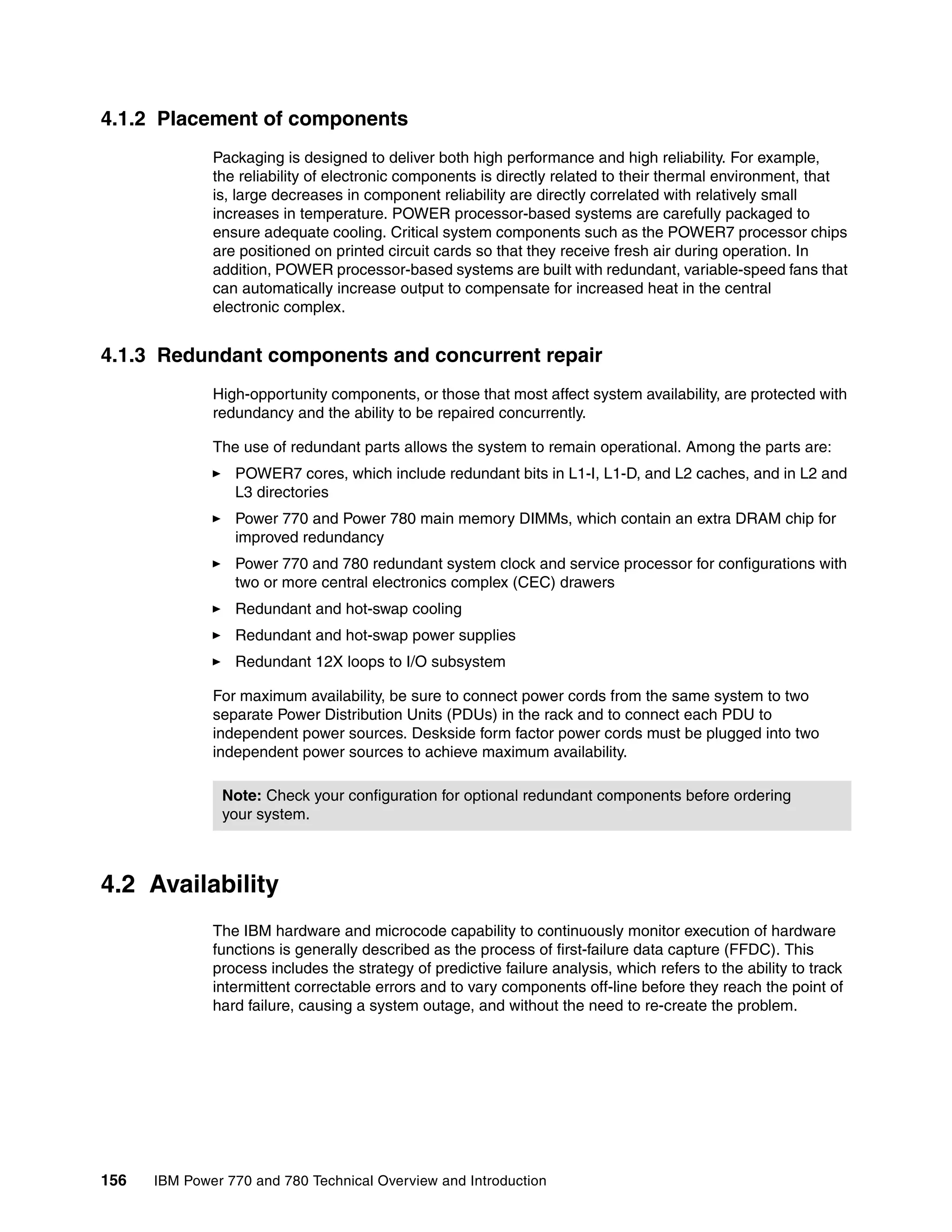 156 IBM Power 770 and 780 Technical Overview and Introduction
4.1.2 Placement of components
Packaging is designed to deliver both high performance and high reliability. For example,
the reliability of electronic components is directly related to their thermal environment, that
is, large decreases in component reliability are directly correlated with relatively small
increases in temperature. POWER processor-based systems are carefully packaged to
ensure adequate cooling. Critical system components such as the POWER7 processor chips
are positioned on printed circuit cards so that they receive fresh air during operation. In
addition, POWER processor-based systems are built with redundant, variable-speed fans that
can automatically increase output to compensate for increased heat in the central
electronic complex.
4.1.3 Redundant components and concurrent repair
High-opportunity components, or those that most affect system availability, are protected with
redundancy and the ability to be repaired concurrently.
The use of redundant parts allows the system to remain operational. Among the parts are:
POWER7 cores, which include redundant bits in L1-I, L1-D, and L2 caches, and in L2 and
L3 directories
Power 770 and Power 780 main memory DIMMs, which contain an extra DRAM chip for
improved redundancy
Power 770 and 780 redundant system clock and service processor for configurations with
two or more central electronics complex (CEC) drawers
Redundant and hot-swap cooling
Redundant and hot-swap power supplies
Redundant 12X loops to I/O subsystem
For maximum availability, be sure to connect power cords from the same system to two
separate Power Distribution Units (PDUs) in the rack and to connect each PDU to
independent power sources. Deskside form factor power cords must be plugged into two
independent power sources to achieve maximum availability.
4.2 Availability
The IBM hardware and microcode capability to continuously monitor execution of hardware
functions is generally described as the process of first-failure data capture (FFDC). This
process includes the strategy of predictive failure analysis, which refers to the ability to track
intermittent correctable errors and to vary components off-line before they reach the point of
hard failure, causing a system outage, and without the need to re-create the problem.
Note: Check your configuration for optional redundant components before ordering
your system.
 
