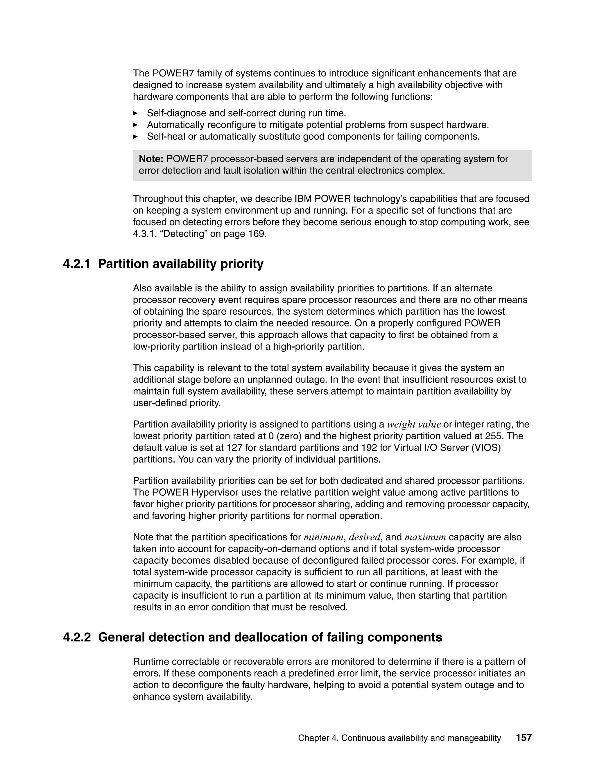 Chapter 4. Continuous availability and manageability 157
The POWER7 family of systems continues to introduce significant enhancements that are
designed to increase system availability and ultimately a high availability objective with
hardware components that are able to perform the following functions:
Self-diagnose and self-correct during run time.
Automatically reconfigure to mitigate potential problems from suspect hardware.
Self-heal or automatically substitute good components for failing components.
Throughout this chapter, we describe IBM POWER technology’s capabilities that are focused
on keeping a system environment up and running. For a specific set of functions that are
focused on detecting errors before they become serious enough to stop computing work, see
4.3.1, “Detecting” on page 169.
4.2.1 Partition availability priority
Also available is the ability to assign availability priorities to partitions. If an alternate
processor recovery event requires spare processor resources and there are no other means
of obtaining the spare resources, the system determines which partition has the lowest
priority and attempts to claim the needed resource. On a properly configured POWER
processor-based server, this approach allows that capacity to first be obtained from a
low-priority partition instead of a high-priority partition.
This capability is relevant to the total system availability because it gives the system an
additional stage before an unplanned outage. In the event that insufficient resources exist to
maintain full system availability, these servers attempt to maintain partition availability by
user-defined priority.
Partition availability priority is assigned to partitions using a weight value or integer rating, the
lowest priority partition rated at 0 (zero) and the highest priority partition valued at 255. The
default value is set at 127 for standard partitions and 192 for Virtual I/O Server (VIOS)
partitions. You can vary the priority of individual partitions.
Partition availability priorities can be set for both dedicated and shared processor partitions.
The POWER Hypervisor uses the relative partition weight value among active partitions to
favor higher priority partitions for processor sharing, adding and removing processor capacity,
and favoring higher priority partitions for normal operation.
Note that the partition specifications for minimum, desired, and maximum capacity are also
taken into account for capacity-on-demand options and if total system-wide processor
capacity becomes disabled because of deconfigured failed processor cores. For example, if
total system-wide processor capacity is sufficient to run all partitions, at least with the
minimum capacity, the partitions are allowed to start or continue running. If processor
capacity is insufficient to run a partition at its minimum value, then starting that partition
results in an error condition that must be resolved.
4.2.2 General detection and deallocation of failing components
Runtime correctable or recoverable errors are monitored to determine if there is a pattern of
errors. If these components reach a predefined error limit, the service processor initiates an
action to deconfigure the faulty hardware, helping to avoid a potential system outage and to
enhance system availability.
Note: POWER7 processor-based servers are independent of the operating system for
error detection and fault isolation within the central electronics complex.
 