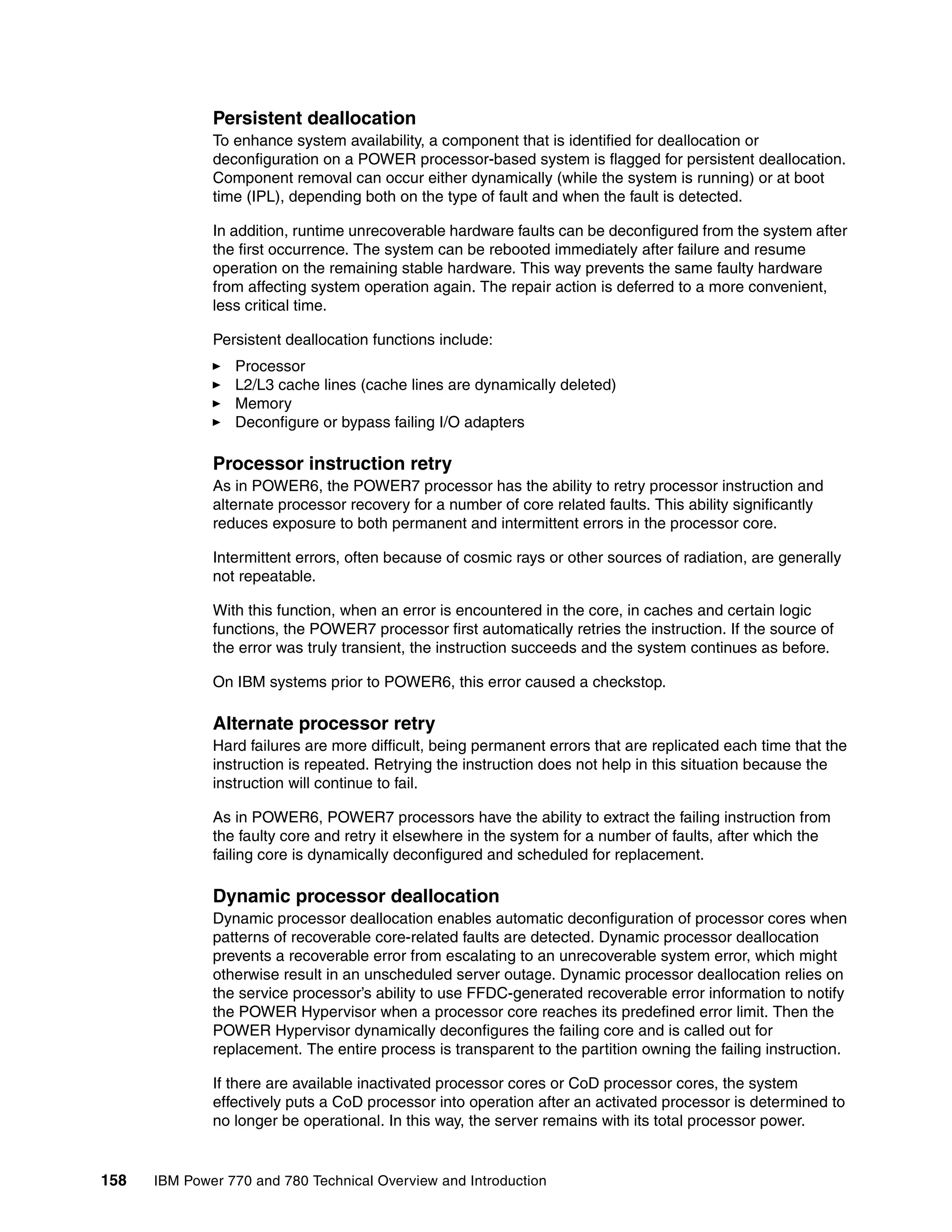 158 IBM Power 770 and 780 Technical Overview and Introduction
Persistent deallocation
To enhance system availability, a component that is identified for deallocation or
deconfiguration on a POWER processor-based system is flagged for persistent deallocation.
Component removal can occur either dynamically (while the system is running) or at boot
time (IPL), depending both on the type of fault and when the fault is detected.
In addition, runtime unrecoverable hardware faults can be deconfigured from the system after
the first occurrence. The system can be rebooted immediately after failure and resume
operation on the remaining stable hardware. This way prevents the same faulty hardware
from affecting system operation again. The repair action is deferred to a more convenient,
less critical time.
Persistent deallocation functions include:
Processor
L2/L3 cache lines (cache lines are dynamically deleted)
Memory
Deconfigure or bypass failing I/O adapters
Processor instruction retry
As in POWER6, the POWER7 processor has the ability to retry processor instruction and
alternate processor recovery for a number of core related faults. This ability significantly
reduces exposure to both permanent and intermittent errors in the processor core.
Intermittent errors, often because of cosmic rays or other sources of radiation, are generally
not repeatable.
With this function, when an error is encountered in the core, in caches and certain logic
functions, the POWER7 processor first automatically retries the instruction. If the source of
the error was truly transient, the instruction succeeds and the system continues as before.
On IBM systems prior to POWER6, this error caused a checkstop.
Alternate processor retry
Hard failures are more difficult, being permanent errors that are replicated each time that the
instruction is repeated. Retrying the instruction does not help in this situation because the
instruction will continue to fail.
As in POWER6, POWER7 processors have the ability to extract the failing instruction from
the faulty core and retry it elsewhere in the system for a number of faults, after which the
failing core is dynamically deconfigured and scheduled for replacement.
Dynamic processor deallocation
Dynamic processor deallocation enables automatic deconfiguration of processor cores when
patterns of recoverable core-related faults are detected. Dynamic processor deallocation
prevents a recoverable error from escalating to an unrecoverable system error, which might
otherwise result in an unscheduled server outage. Dynamic processor deallocation relies on
the service processor’s ability to use FFDC-generated recoverable error information to notify
the POWER Hypervisor when a processor core reaches its predefined error limit. Then the
POWER Hypervisor dynamically deconfigures the failing core and is called out for
replacement. The entire process is transparent to the partition owning the failing instruction.
If there are available inactivated processor cores or CoD processor cores, the system
effectively puts a CoD processor into operation after an activated processor is determined to
no longer be operational. In this way, the server remains with its total processor power.
 