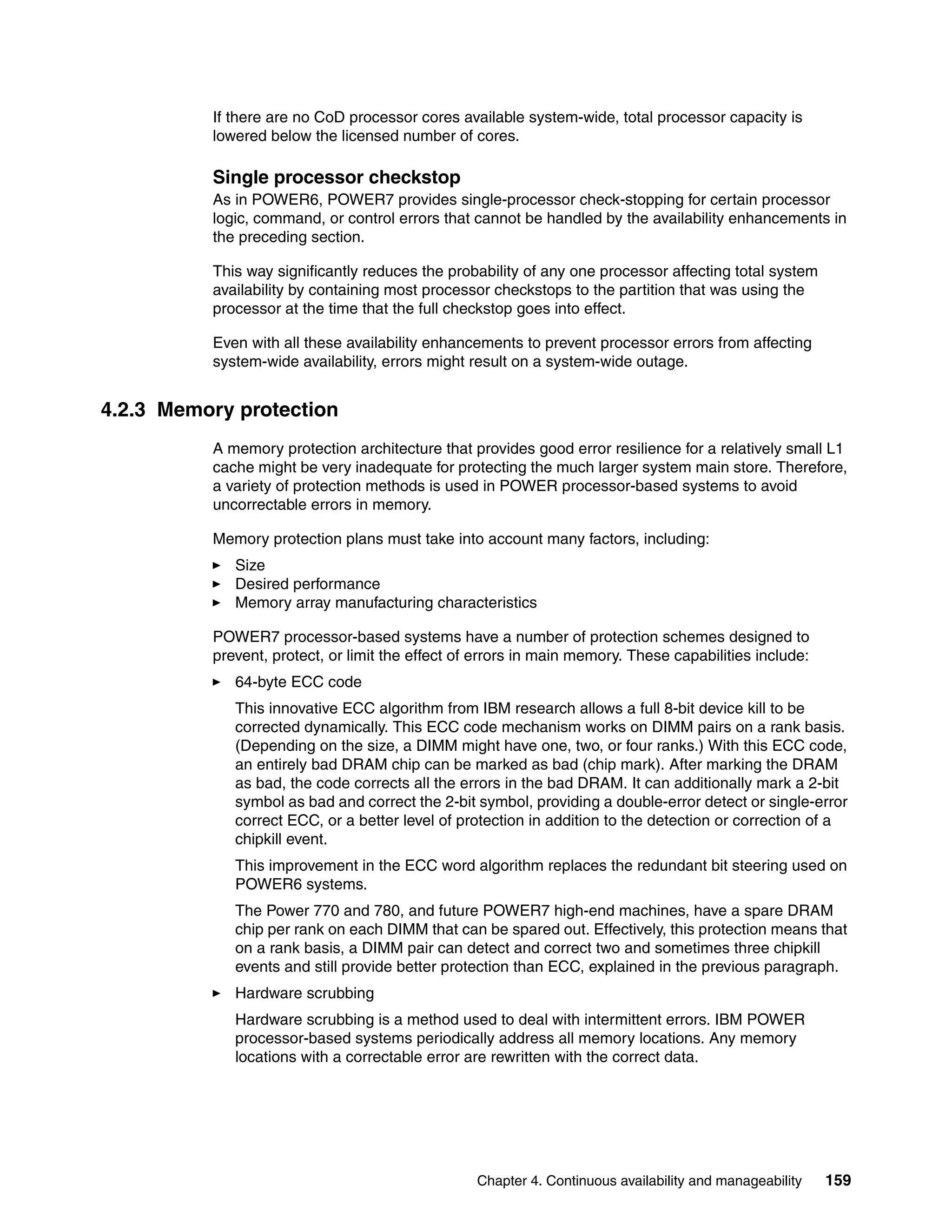 Chapter 4. Continuous availability and manageability 159
If there are no CoD processor cores available system-wide, total processor capacity is
lowered below the licensed number of cores.
Single processor checkstop
As in POWER6, POWER7 provides single-processor check-stopping for certain processor
logic, command, or control errors that cannot be handled by the availability enhancements in
the preceding section.
This way significantly reduces the probability of any one processor affecting total system
availability by containing most processor checkstops to the partition that was using the
processor at the time that the full checkstop goes into effect.
Even with all these availability enhancements to prevent processor errors from affecting
system-wide availability, errors might result on a system-wide outage.
4.2.3 Memory protection
A memory protection architecture that provides good error resilience for a relatively small L1
cache might be very inadequate for protecting the much larger system main store. Therefore,
a variety of protection methods is used in POWER processor-based systems to avoid
uncorrectable errors in memory.
Memory protection plans must take into account many factors, including:
Size
Desired performance
Memory array manufacturing characteristics
POWER7 processor-based systems have a number of protection schemes designed to
prevent, protect, or limit the effect of errors in main memory. These capabilities include:
64-byte ECC code
This innovative ECC algorithm from IBM research allows a full 8-bit device kill to be
corrected dynamically. This ECC code mechanism works on DIMM pairs on a rank basis.
(Depending on the size, a DIMM might have one, two, or four ranks.) With this ECC code,
an entirely bad DRAM chip can be marked as bad (chip mark). After marking the DRAM
as bad, the code corrects all the errors in the bad DRAM. It can additionally mark a 2-bit
symbol as bad and correct the 2-bit symbol, providing a double-error detect or single-error
correct ECC, or a better level of protection in addition to the detection or correction of a
chipkill event.
This improvement in the ECC word algorithm replaces the redundant bit steering used on
POWER6 systems.
The Power 770 and 780, and future POWER7 high-end machines, have a spare DRAM
chip per rank on each DIMM that can be spared out. Effectively, this protection means that
on a rank basis, a DIMM pair can detect and correct two and sometimes three chipkill
events and still provide better protection than ECC, explained in the previous paragraph.
Hardware scrubbing
Hardware scrubbing is a method used to deal with intermittent errors. IBM POWER
processor-based systems periodically address all memory locations. Any memory
locations with a correctable error are rewritten with the correct data.
 