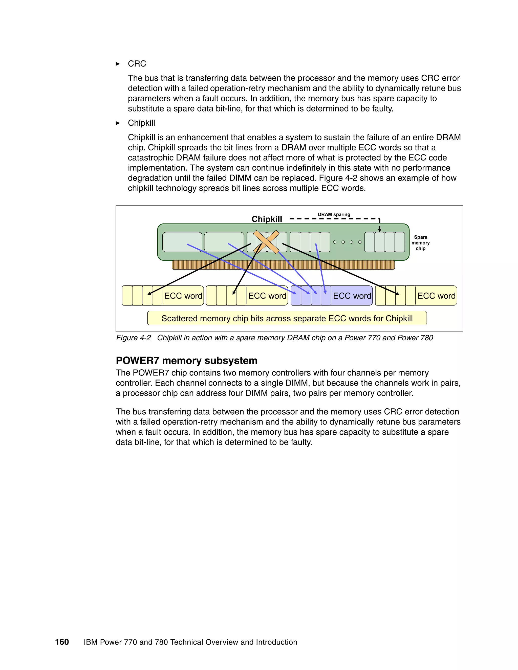 160 IBM Power 770 and 780 Technical Overview and Introduction
CRC
The bus that is transferring data between the processor and the memory uses CRC error
detection with a failed operation-retry mechanism and the ability to dynamically retune bus
parameters when a fault occurs. In addition, the memory bus has spare capacity to
substitute a spare data bit-line, for that which is determined to be faulty.
Chipkill
Chipkill is an enhancement that enables a system to sustain the failure of an entire DRAM
chip. Chipkill spreads the bit lines from a DRAM over multiple ECC words so that a
catastrophic DRAM failure does not affect more of what is protected by the ECC code
implementation. The system can continue indefinitely in this state with no performance
degradation until the failed DIMM can be replaced. Figure 4-2 shows an example of how
chipkill technology spreads bit lines across multiple ECC words.
Figure 4-2 Chipkill in action with a spare memory DRAM chip on a Power 770 and Power 780
POWER7 memory subsystem
The POWER7 chip contains two memory controllers with four channels per memory
controller. Each channel connects to a single DIMM, but because the channels work in pairs,
a processor chip can address four DIMM pairs, two pairs per memory controller.
The bus transferring data between the processor and the memory uses CRC error detection
with a failed operation-retry mechanism and the ability to dynamically retune bus parameters
when a fault occurs. In addition, the memory bus has spare capacity to substitute a spare
data bit-line, for that which is determined to be faulty.
ECC word ECC word ECC word ECC word
Chipkill
DRAM sparing
Spare
memory
chip
Scattered memory chip bits across separate ECC words for Chipkill
 