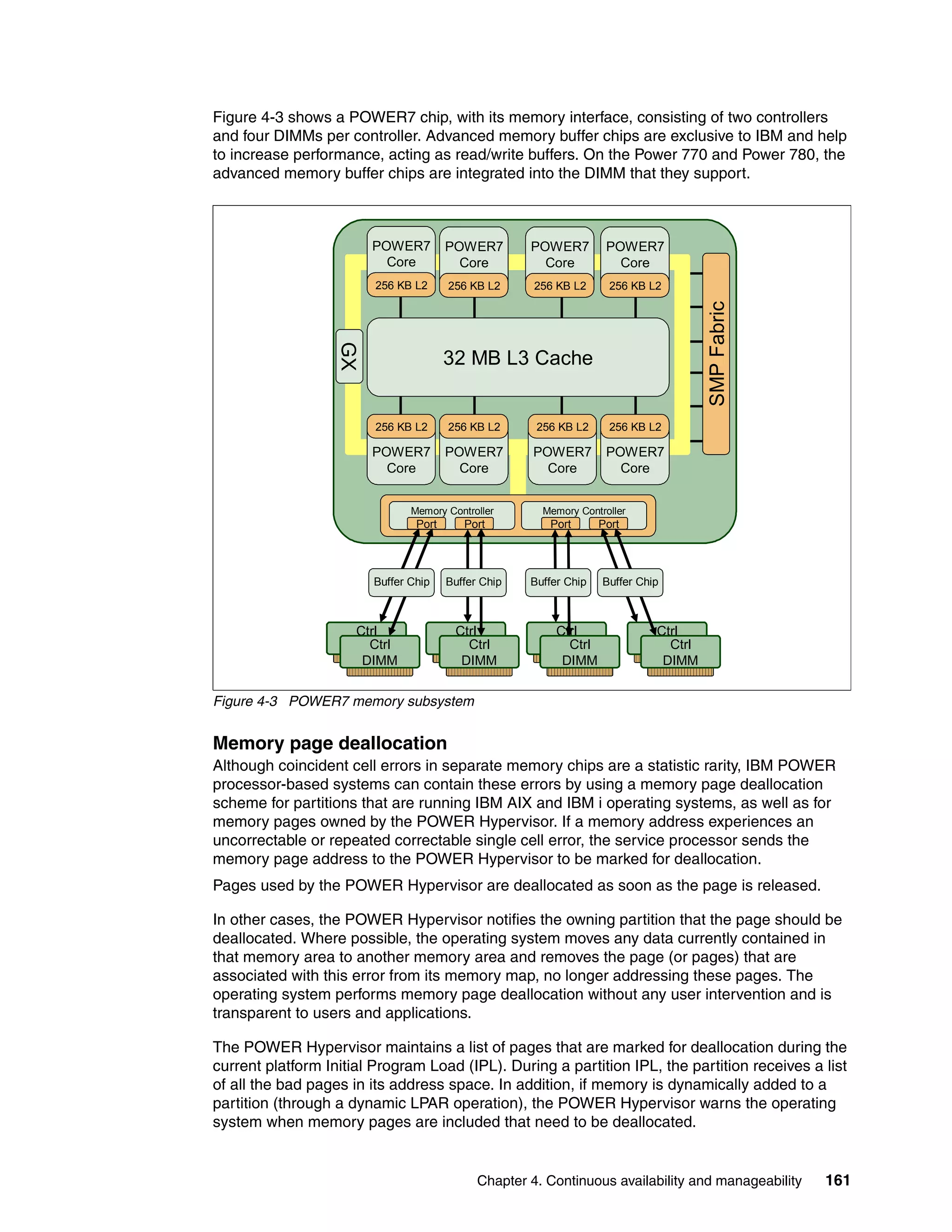 Chapter 4. Continuous availability and manageability 161
Figure 4-3 shows a POWER7 chip, with its memory interface, consisting of two controllers
and four DIMMs per controller. Advanced memory buffer chips are exclusive to IBM and help
to increase performance, acting as read/write buffers. On the Power 770 and Power 780, the
advanced memory buffer chips are integrated into the DIMM that they support.
Figure 4-3 POWER7 memory subsystem
Memory page deallocation
Although coincident cell errors in separate memory chips are a statistic rarity, IBM POWER
processor-based systems can contain these errors by using a memory page deallocation
scheme for partitions that are running IBM AIX and IBM i operating systems, as well as for
memory pages owned by the POWER Hypervisor. If a memory address experiences an
uncorrectable or repeated correctable single cell error, the service processor sends the
memory page address to the POWER Hypervisor to be marked for deallocation.
Pages used by the POWER Hypervisor are deallocated as soon as the page is released.
In other cases, the POWER Hypervisor notifies the owning partition that the page should be
deallocated. Where possible, the operating system moves any data currently contained in
that memory area to another memory area and removes the page (or pages) that are
associated with this error from its memory map, no longer addressing these pages. The
operating system performs memory page deallocation without any user intervention and is
transparent to users and applications.
The POWER Hypervisor maintains a list of pages that are marked for deallocation during the
current platform Initial Program Load (IPL). During a partition IPL, the partition receives a list
of all the bad pages in its address space. In addition, if memory is dynamically added to a
partition (through a dynamic LPAR operation), the POWER Hypervisor warns the operating
system when memory pages are included that need to be deallocated.
Ctrl
DIMM
Ctrl
DIMM
Ctrl
DIMM
Ctrl
DIMM
GX
POWER7
Core
256 KB L2
POWER7
Core
256 KB L2
POWER7
Core
256 KB L2
POWER7
Core
256 KB L2
POWER7
Core
256 KB L2
POWER7
Core
256 KB L2
POWER7
Core
256 KB L2
POWER7
Core
256 KB L2
32 MB L3 Cache
Memory Controller Memory Controller
SMPFabric
Port Port Port Port
Ctrl
DIMM
Ctrl
DIMM
Ctrl
DIMM
Ctrl
DIMM
Buffer Chip Buffer Chip Buffer Chip Buffer Chip
 