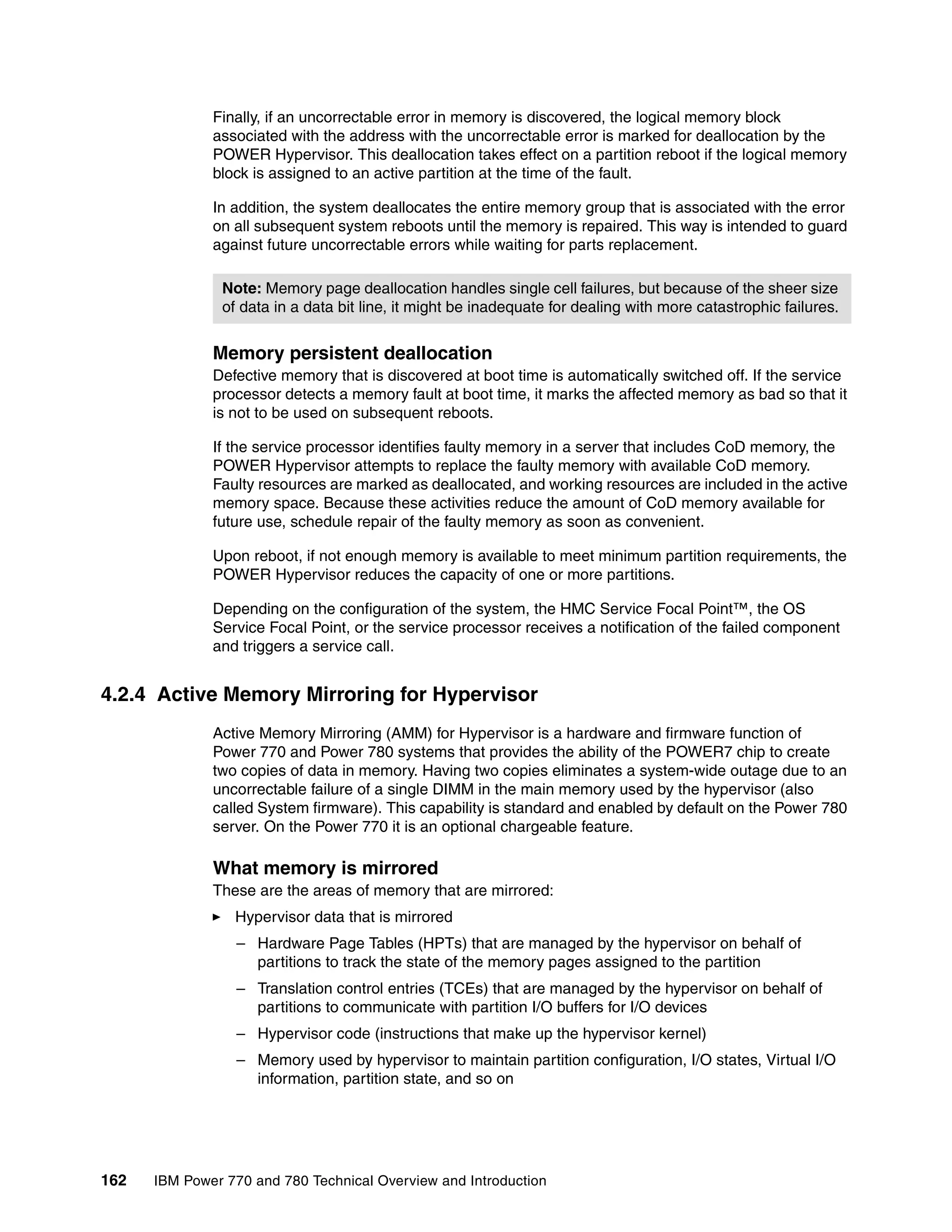 162 IBM Power 770 and 780 Technical Overview and Introduction
Finally, if an uncorrectable error in memory is discovered, the logical memory block
associated with the address with the uncorrectable error is marked for deallocation by the
POWER Hypervisor. This deallocation takes effect on a partition reboot if the logical memory
block is assigned to an active partition at the time of the fault.
In addition, the system deallocates the entire memory group that is associated with the error
on all subsequent system reboots until the memory is repaired. This way is intended to guard
against future uncorrectable errors while waiting for parts replacement.
Memory persistent deallocation
Defective memory that is discovered at boot time is automatically switched off. If the service
processor detects a memory fault at boot time, it marks the affected memory as bad so that it
is not to be used on subsequent reboots.
If the service processor identifies faulty memory in a server that includes CoD memory, the
POWER Hypervisor attempts to replace the faulty memory with available CoD memory.
Faulty resources are marked as deallocated, and working resources are included in the active
memory space. Because these activities reduce the amount of CoD memory available for
future use, schedule repair of the faulty memory as soon as convenient.
Upon reboot, if not enough memory is available to meet minimum partition requirements, the
POWER Hypervisor reduces the capacity of one or more partitions.
Depending on the configuration of the system, the HMC Service Focal Point™, the OS
Service Focal Point, or the service processor receives a notification of the failed component
and triggers a service call.
4.2.4 Active Memory Mirroring for Hypervisor
Active Memory Mirroring (AMM) for Hypervisor is a hardware and firmware function of
Power 770 and Power 780 systems that provides the ability of the POWER7 chip to create
two copies of data in memory. Having two copies eliminates a system-wide outage due to an
uncorrectable failure of a single DIMM in the main memory used by the hypervisor (also
called System firmware). This capability is standard and enabled by default on the Power 780
server. On the Power 770 it is an optional chargeable feature.
What memory is mirrored
These are the areas of memory that are mirrored:
Hypervisor data that is mirrored
– Hardware Page Tables (HPTs) that are managed by the hypervisor on behalf of
partitions to track the state of the memory pages assigned to the partition
– Translation control entries (TCEs) that are managed by the hypervisor on behalf of
partitions to communicate with partition I/O buffers for I/O devices
– Hypervisor code (instructions that make up the hypervisor kernel)
– Memory used by hypervisor to maintain partition configuration, I/O states, Virtual I/O
information, partition state, and so on
Note: Memory page deallocation handles single cell failures, but because of the sheer size
of data in a data bit line, it might be inadequate for dealing with more catastrophic failures.
 