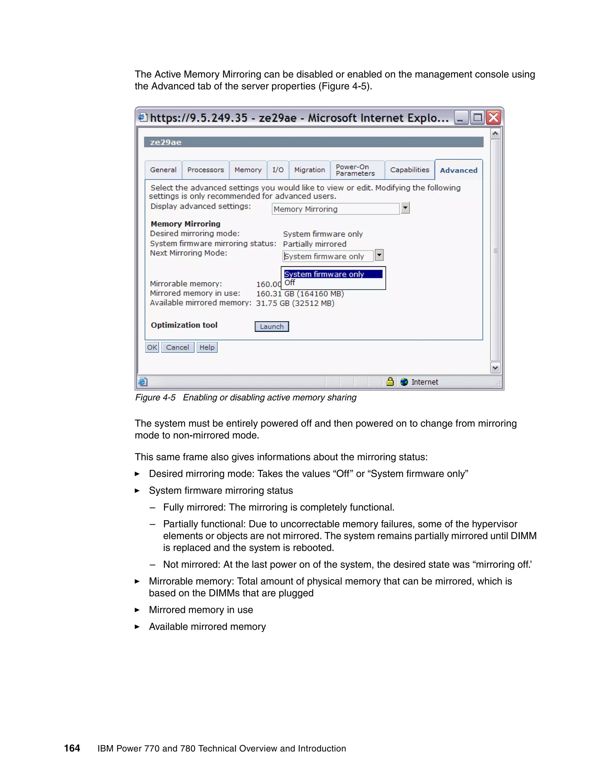 164 IBM Power 770 and 780 Technical Overview and Introduction
The Active Memory Mirroring can be disabled or enabled on the management console using
the Advanced tab of the server properties (Figure 4-5).
Figure 4-5 Enabling or disabling active memory sharing
The system must be entirely powered off and then powered on to change from mirroring
mode to non-mirrored mode.
This same frame also gives informations about the mirroring status:
Desired mirroring mode: Takes the values “Off” or “System firmware only”
System firmware mirroring status
– Fully mirrored: The mirroring is completely functional.
– Partially functional: Due to uncorrectable memory failures, some of the hypervisor
elements or objects are not mirrored. The system remains partially mirrored until DIMM
is replaced and the system is rebooted.
– Not mirrored: At the last power on of the system, the desired state was “mirroring off.’
Mirrorable memory: Total amount of physical memory that can be mirrored, which is
based on the DIMMs that are plugged
Mirrored memory in use
Available mirrored memory
 