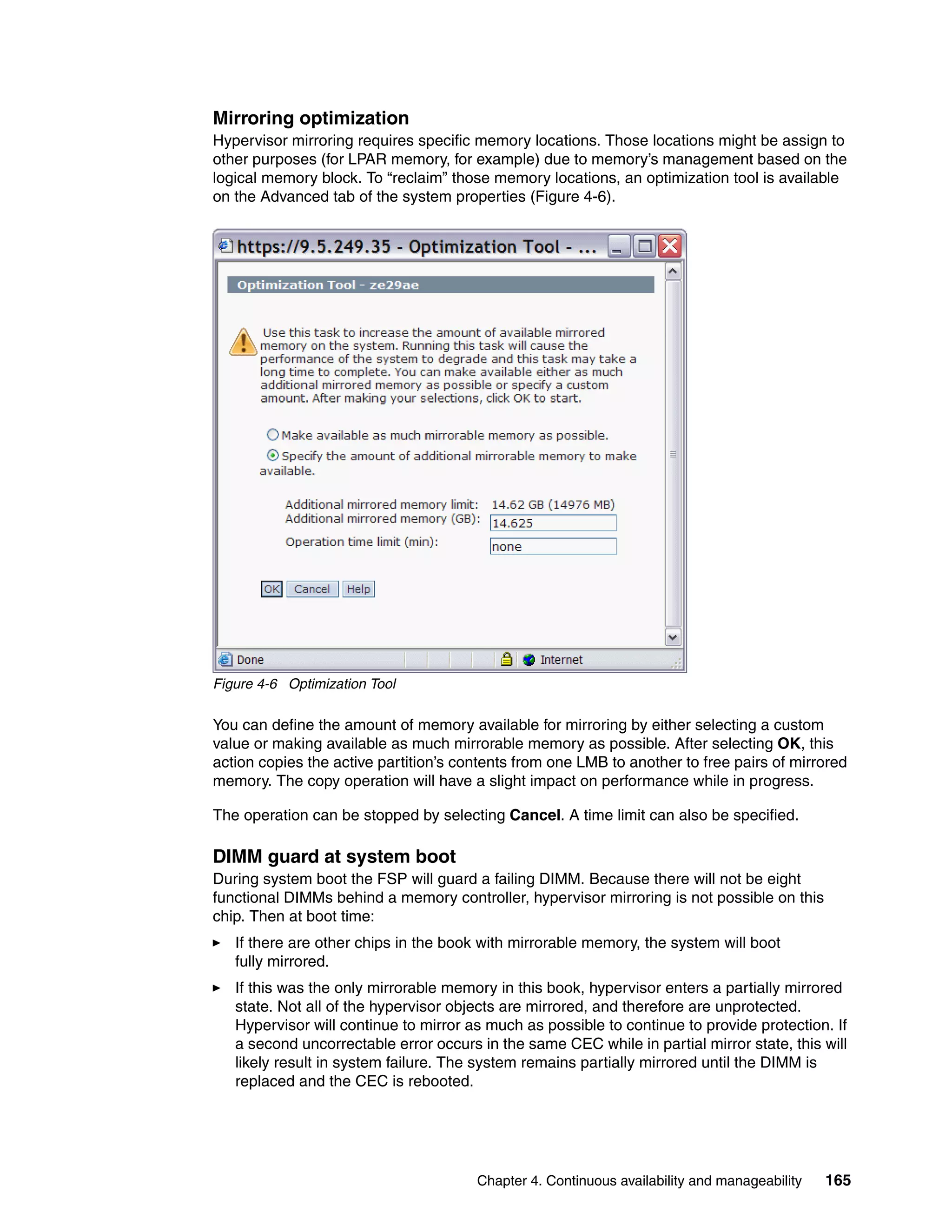 Chapter 4. Continuous availability and manageability 165
Mirroring optimization
Hypervisor mirroring requires specific memory locations. Those locations might be assign to
other purposes (for LPAR memory, for example) due to memory’s management based on the
logical memory block. To “reclaim” those memory locations, an optimization tool is available
on the Advanced tab of the system properties (Figure 4-6).
Figure 4-6 Optimization Tool
You can define the amount of memory available for mirroring by either selecting a custom
value or making available as much mirrorable memory as possible. After selecting OK, this
action copies the active partition’s contents from one LMB to another to free pairs of mirrored
memory. The copy operation will have a slight impact on performance while in progress.
The operation can be stopped by selecting Cancel. A time limit can also be specified.
DIMM guard at system boot
During system boot the FSP will guard a failing DIMM. Because there will not be eight
functional DIMMs behind a memory controller, hypervisor mirroring is not possible on this
chip. Then at boot time:
If there are other chips in the book with mirrorable memory, the system will boot
fully mirrored.
If this was the only mirrorable memory in this book, hypervisor enters a partially mirrored
state. Not all of the hypervisor objects are mirrored, and therefore are unprotected.
Hypervisor will continue to mirror as much as possible to continue to provide protection. If
a second uncorrectable error occurs in the same CEC while in partial mirror state, this will
likely result in system failure. The system remains partially mirrored until the DIMM is
replaced and the CEC is rebooted.
 