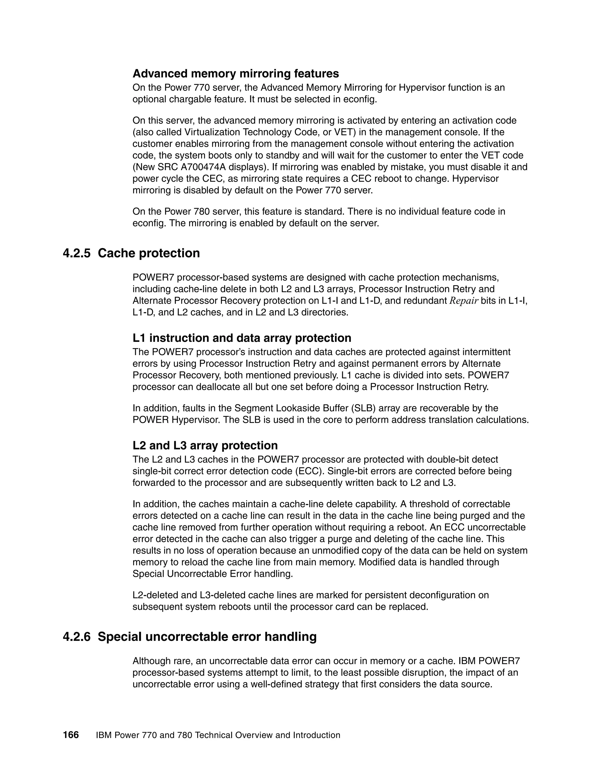 166 IBM Power 770 and 780 Technical Overview and Introduction
Advanced memory mirroring features
On the Power 770 server, the Advanced Memory Mirroring for Hypervisor function is an
optional chargable feature. It must be selected in econfig.
On this server, the advanced memory mirroring is activated by entering an activation code
(also called Virtualization Technology Code, or VET) in the management console. If the
customer enables mirroring from the management console without entering the activation
code, the system boots only to standby and will wait for the customer to enter the VET code
(New SRC A700474A displays). If mirroring was enabled by mistake, you must disable it and
power cycle the CEC, as mirroring state requires a CEC reboot to change. Hypervisor
mirroring is disabled by default on the Power 770 server.
On the Power 780 server, this feature is standard. There is no individual feature code in
econfig. The mirroring is enabled by default on the server.
4.2.5 Cache protection
POWER7 processor-based systems are designed with cache protection mechanisms,
including cache-line delete in both L2 and L3 arrays, Processor Instruction Retry and
Alternate Processor Recovery protection on L1-I and L1-D, and redundant Repair bits in L1-I,
L1-D, and L2 caches, and in L2 and L3 directories.
L1 instruction and data array protection
The POWER7 processor’s instruction and data caches are protected against intermittent
errors by using Processor Instruction Retry and against permanent errors by Alternate
Processor Recovery, both mentioned previously. L1 cache is divided into sets. POWER7
processor can deallocate all but one set before doing a Processor Instruction Retry.
In addition, faults in the Segment Lookaside Buffer (SLB) array are recoverable by the
POWER Hypervisor. The SLB is used in the core to perform address translation calculations.
L2 and L3 array protection
The L2 and L3 caches in the POWER7 processor are protected with double-bit detect
single-bit correct error detection code (ECC). Single-bit errors are corrected before being
forwarded to the processor and are subsequently written back to L2 and L3.
In addition, the caches maintain a cache-line delete capability. A threshold of correctable
errors detected on a cache line can result in the data in the cache line being purged and the
cache line removed from further operation without requiring a reboot. An ECC uncorrectable
error detected in the cache can also trigger a purge and deleting of the cache line. This
results in no loss of operation because an unmodified copy of the data can be held on system
memory to reload the cache line from main memory. Modified data is handled through
Special Uncorrectable Error handling.
L2-deleted and L3-deleted cache lines are marked for persistent deconfiguration on
subsequent system reboots until the processor card can be replaced.
4.2.6 Special uncorrectable error handling
Although rare, an uncorrectable data error can occur in memory or a cache. IBM POWER7
processor-based systems attempt to limit, to the least possible disruption, the impact of an
uncorrectable error using a well-defined strategy that first considers the data source.
 