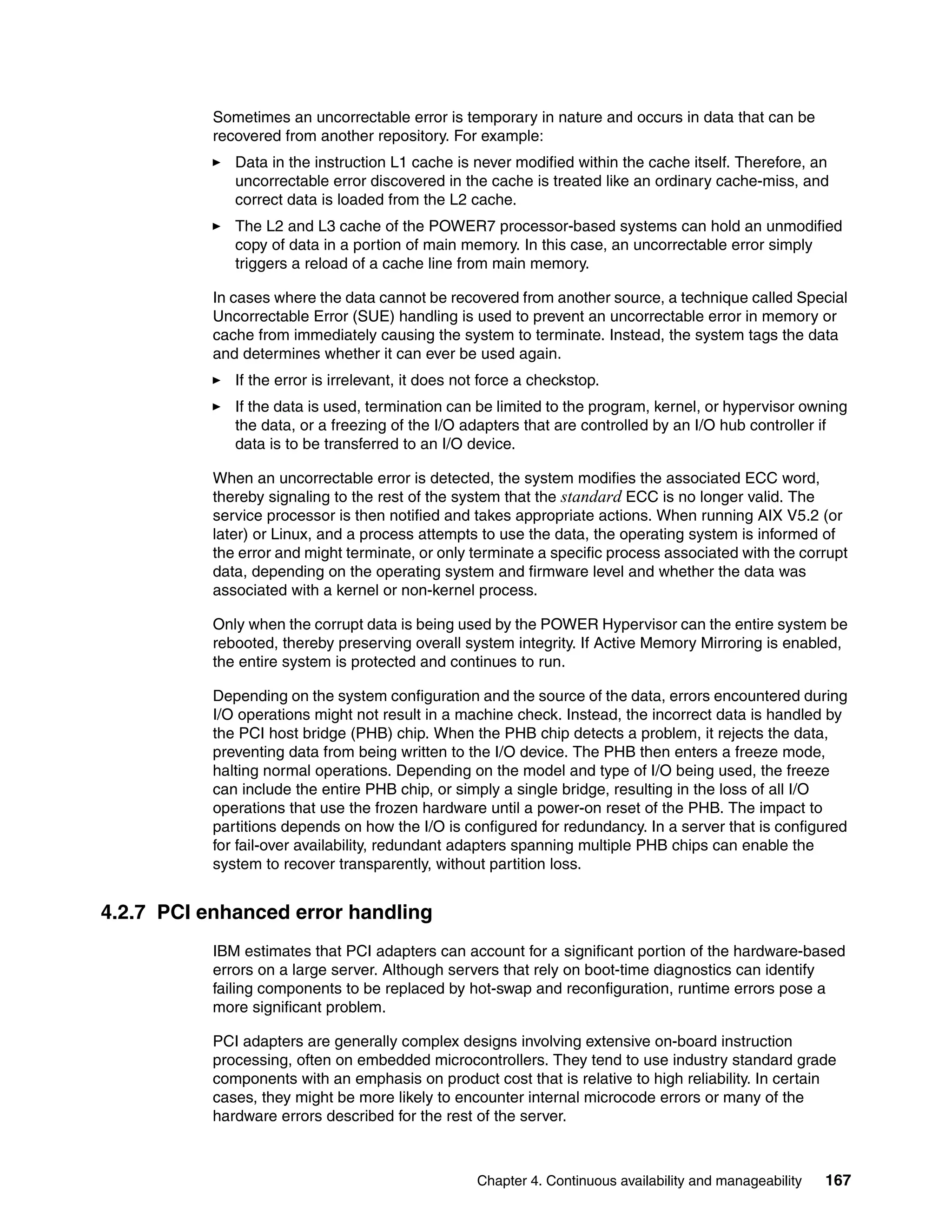 Chapter 4. Continuous availability and manageability 167
Sometimes an uncorrectable error is temporary in nature and occurs in data that can be
recovered from another repository. For example:
Data in the instruction L1 cache is never modified within the cache itself. Therefore, an
uncorrectable error discovered in the cache is treated like an ordinary cache-miss, and
correct data is loaded from the L2 cache.
The L2 and L3 cache of the POWER7 processor-based systems can hold an unmodified
copy of data in a portion of main memory. In this case, an uncorrectable error simply
triggers a reload of a cache line from main memory.
In cases where the data cannot be recovered from another source, a technique called Special
Uncorrectable Error (SUE) handling is used to prevent an uncorrectable error in memory or
cache from immediately causing the system to terminate. Instead, the system tags the data
and determines whether it can ever be used again.
If the error is irrelevant, it does not force a checkstop.
If the data is used, termination can be limited to the program, kernel, or hypervisor owning
the data, or a freezing of the I/O adapters that are controlled by an I/O hub controller if
data is to be transferred to an I/O device.
When an uncorrectable error is detected, the system modifies the associated ECC word,
thereby signaling to the rest of the system that the standard ECC is no longer valid. The
service processor is then notified and takes appropriate actions. When running AIX V5.2 (or
later) or Linux, and a process attempts to use the data, the operating system is informed of
the error and might terminate, or only terminate a specific process associated with the corrupt
data, depending on the operating system and firmware level and whether the data was
associated with a kernel or non-kernel process.
Only when the corrupt data is being used by the POWER Hypervisor can the entire system be
rebooted, thereby preserving overall system integrity. If Active Memory Mirroring is enabled,
the entire system is protected and continues to run.
Depending on the system configuration and the source of the data, errors encountered during
I/O operations might not result in a machine check. Instead, the incorrect data is handled by
the PCI host bridge (PHB) chip. When the PHB chip detects a problem, it rejects the data,
preventing data from being written to the I/O device. The PHB then enters a freeze mode,
halting normal operations. Depending on the model and type of I/O being used, the freeze
can include the entire PHB chip, or simply a single bridge, resulting in the loss of all I/O
operations that use the frozen hardware until a power-on reset of the PHB. The impact to
partitions depends on how the I/O is configured for redundancy. In a server that is configured
for fail-over availability, redundant adapters spanning multiple PHB chips can enable the
system to recover transparently, without partition loss.
4.2.7 PCI enhanced error handling
IBM estimates that PCI adapters can account for a significant portion of the hardware-based
errors on a large server. Although servers that rely on boot-time diagnostics can identify
failing components to be replaced by hot-swap and reconfiguration, runtime errors pose a
more significant problem.
PCI adapters are generally complex designs involving extensive on-board instruction
processing, often on embedded microcontrollers. They tend to use industry standard grade
components with an emphasis on product cost that is relative to high reliability. In certain
cases, they might be more likely to encounter internal microcode errors or many of the
hardware errors described for the rest of the server.
 