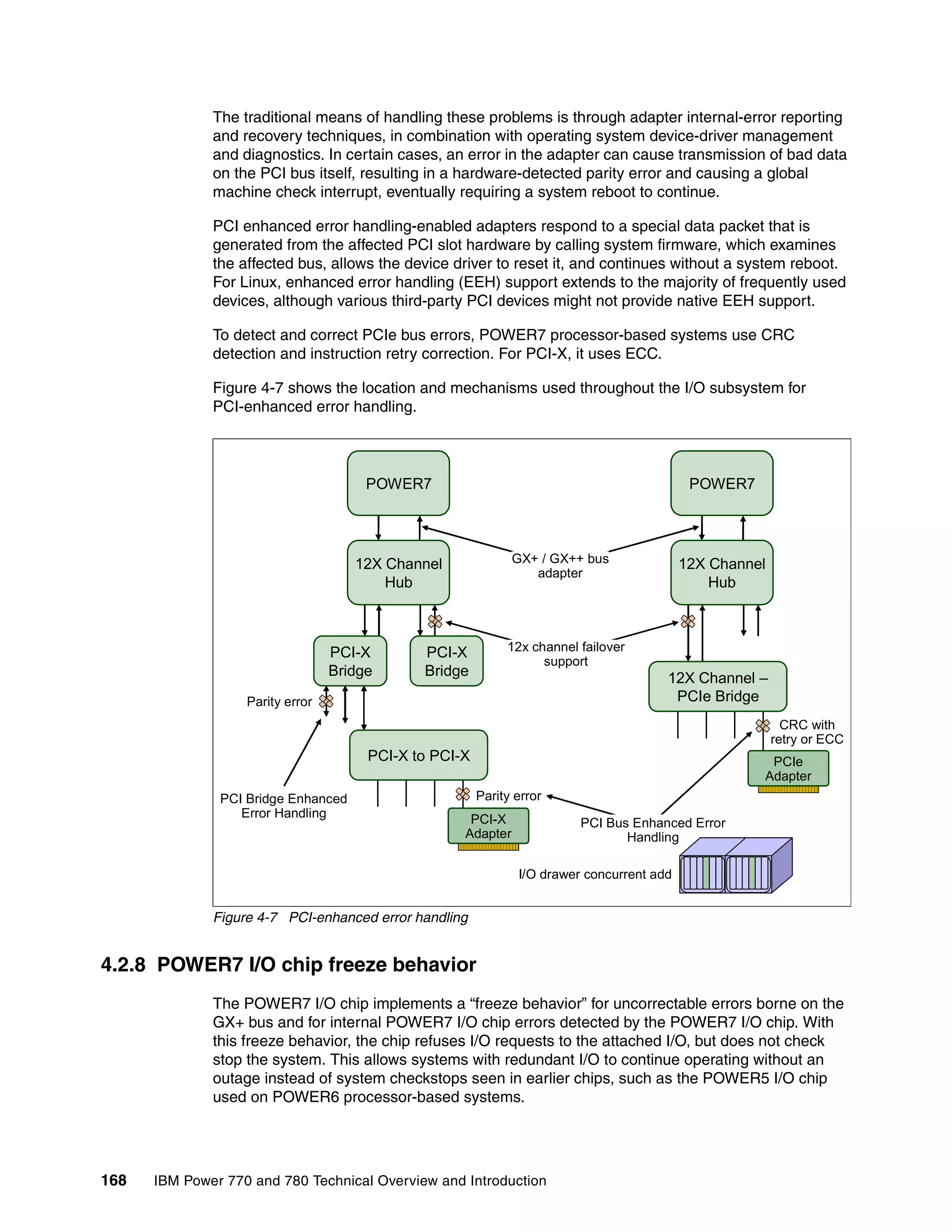 168 IBM Power 770 and 780 Technical Overview and Introduction
The traditional means of handling these problems is through adapter internal-error reporting
and recovery techniques, in combination with operating system device-driver management
and diagnostics. In certain cases, an error in the adapter can cause transmission of bad data
on the PCI bus itself, resulting in a hardware-detected parity error and causing a global
machine check interrupt, eventually requiring a system reboot to continue.
PCI enhanced error handling-enabled adapters respond to a special data packet that is
generated from the affected PCI slot hardware by calling system firmware, which examines
the affected bus, allows the device driver to reset it, and continues without a system reboot.
For Linux, enhanced error handling (EEH) support extends to the majority of frequently used
devices, although various third-party PCI devices might not provide native EEH support.
To detect and correct PCIe bus errors, POWER7 processor-based systems use CRC
detection and instruction retry correction. For PCI-X, it uses ECC.
Figure 4-7 shows the location and mechanisms used throughout the I/O subsystem for
PCI-enhanced error handling.
Figure 4-7 PCI-enhanced error handling
4.2.8 POWER7 I/O chip freeze behavior
The POWER7 I/O chip implements a “freeze behavior” for uncorrectable errors borne on the
GX+ bus and for internal POWER7 I/O chip errors detected by the POWER7 I/O chip. With
this freeze behavior, the chip refuses I/O requests to the attached I/O, but does not check
stop the system. This allows systems with redundant I/O to continue operating without an
outage instead of system checkstops seen in earlier chips, such as the POWER5 I/O chip
used on POWER6 processor-based systems.
PCIe
Adapter
PCI-X
Adapter
Parity error
Parity error
I/O drawer concurrent add
CRC with
retry or ECC
PCI Bridge Enhanced
Error Handling
PCI-X to PCI-X
POWER7
12X Channel
Hub
PCI-X
Bridge
PCI-X
Bridge
POWER7
12X Channel
Hub
12X Channel –
PCIe Bridge
GX+ / GX++ bus
adapter
12x channel failover
support
PCI Bus Enhanced Error
Handling
 