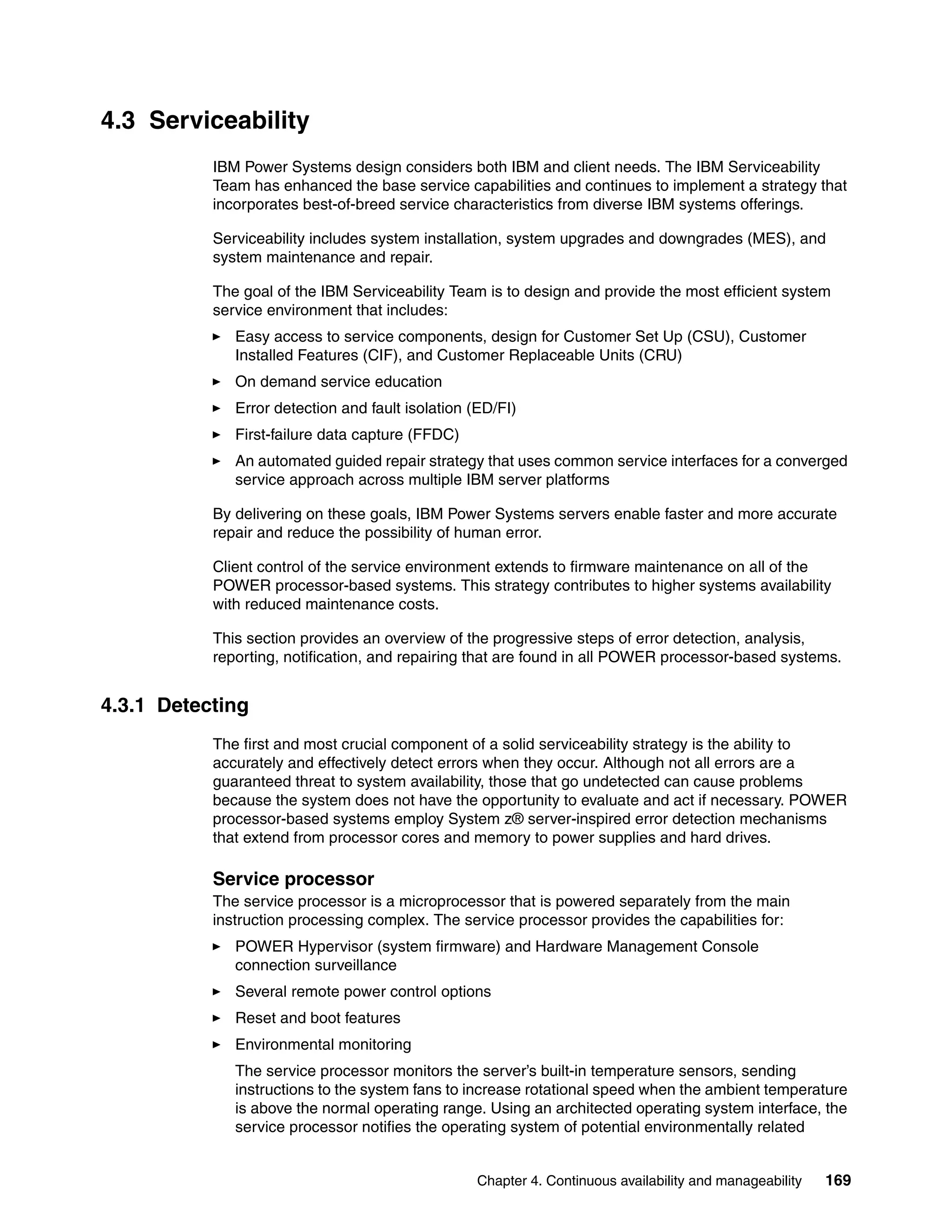 Chapter 4. Continuous availability and manageability 169
4.3 Serviceability
IBM Power Systems design considers both IBM and client needs. The IBM Serviceability
Team has enhanced the base service capabilities and continues to implement a strategy that
incorporates best-of-breed service characteristics from diverse IBM systems offerings.
Serviceability includes system installation, system upgrades and downgrades (MES), and
system maintenance and repair.
The goal of the IBM Serviceability Team is to design and provide the most efficient system
service environment that includes:
Easy access to service components, design for Customer Set Up (CSU), Customer
Installed Features (CIF), and Customer Replaceable Units (CRU)
On demand service education
Error detection and fault isolation (ED/FI)
First-failure data capture (FFDC)
An automated guided repair strategy that uses common service interfaces for a converged
service approach across multiple IBM server platforms
By delivering on these goals, IBM Power Systems servers enable faster and more accurate
repair and reduce the possibility of human error.
Client control of the service environment extends to firmware maintenance on all of the
POWER processor-based systems. This strategy contributes to higher systems availability
with reduced maintenance costs.
This section provides an overview of the progressive steps of error detection, analysis,
reporting, notification, and repairing that are found in all POWER processor-based systems.
4.3.1 Detecting
The first and most crucial component of a solid serviceability strategy is the ability to
accurately and effectively detect errors when they occur. Although not all errors are a
guaranteed threat to system availability, those that go undetected can cause problems
because the system does not have the opportunity to evaluate and act if necessary. POWER
processor-based systems employ System z® server-inspired error detection mechanisms
that extend from processor cores and memory to power supplies and hard drives.
Service processor
The service processor is a microprocessor that is powered separately from the main
instruction processing complex. The service processor provides the capabilities for:
POWER Hypervisor (system firmware) and Hardware Management Console
connection surveillance
Several remote power control options
Reset and boot features
Environmental monitoring
The service processor monitors the server’s built-in temperature sensors, sending
instructions to the system fans to increase rotational speed when the ambient temperature
is above the normal operating range. Using an architected operating system interface, the
service processor notifies the operating system of potential environmentally related
 