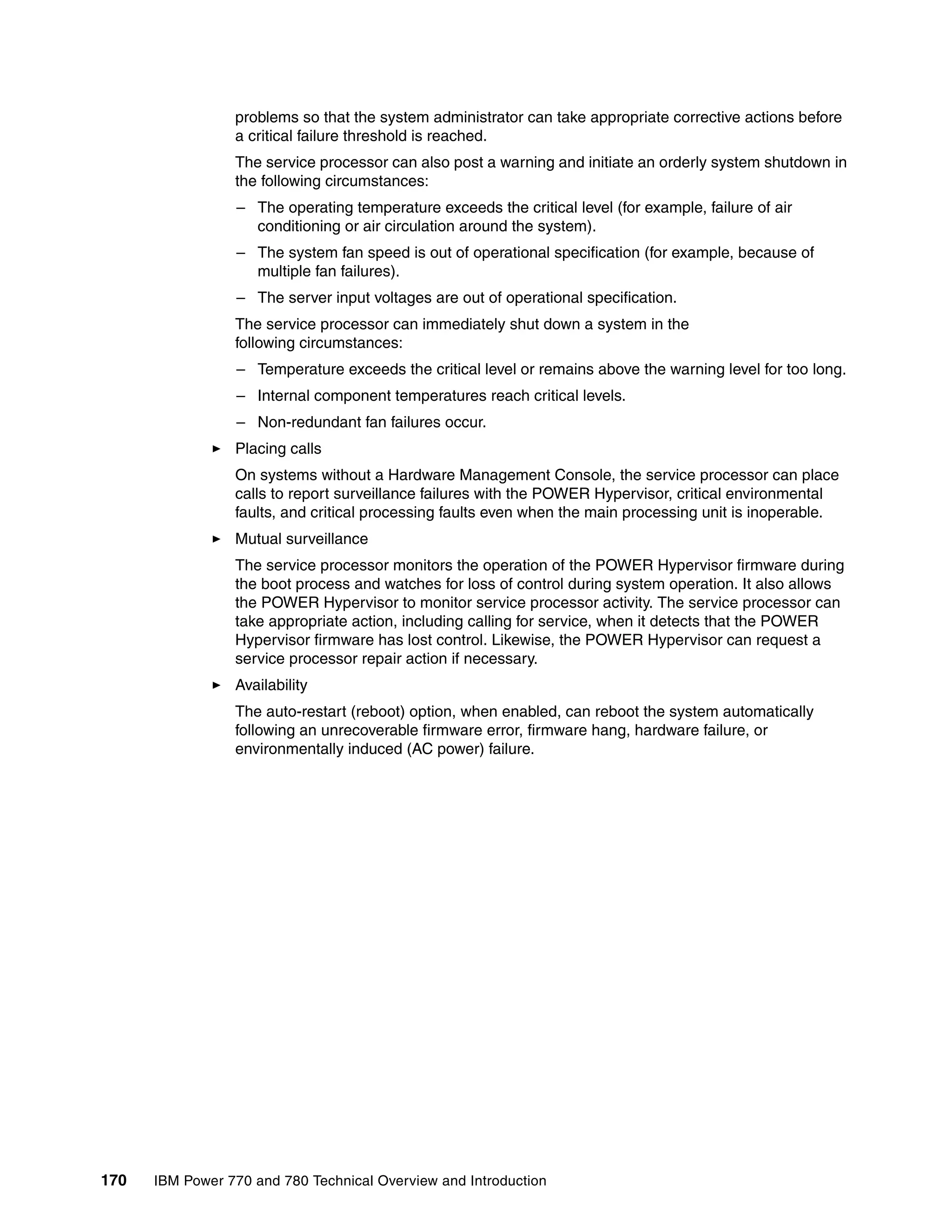170 IBM Power 770 and 780 Technical Overview and Introduction
problems so that the system administrator can take appropriate corrective actions before
a critical failure threshold is reached.
The service processor can also post a warning and initiate an orderly system shutdown in
the following circumstances:
– The operating temperature exceeds the critical level (for example, failure of air
conditioning or air circulation around the system).
– The system fan speed is out of operational specification (for example, because of
multiple fan failures).
– The server input voltages are out of operational specification.
The service processor can immediately shut down a system in the
following circumstances:
– Temperature exceeds the critical level or remains above the warning level for too long.
– Internal component temperatures reach critical levels.
– Non-redundant fan failures occur.
Placing calls
On systems without a Hardware Management Console, the service processor can place
calls to report surveillance failures with the POWER Hypervisor, critical environmental
faults, and critical processing faults even when the main processing unit is inoperable.
Mutual surveillance
The service processor monitors the operation of the POWER Hypervisor firmware during
the boot process and watches for loss of control during system operation. It also allows
the POWER Hypervisor to monitor service processor activity. The service processor can
take appropriate action, including calling for service, when it detects that the POWER
Hypervisor firmware has lost control. Likewise, the POWER Hypervisor can request a
service processor repair action if necessary.
Availability
The auto-restart (reboot) option, when enabled, can reboot the system automatically
following an unrecoverable firmware error, firmware hang, hardware failure, or
environmentally induced (AC power) failure.
 