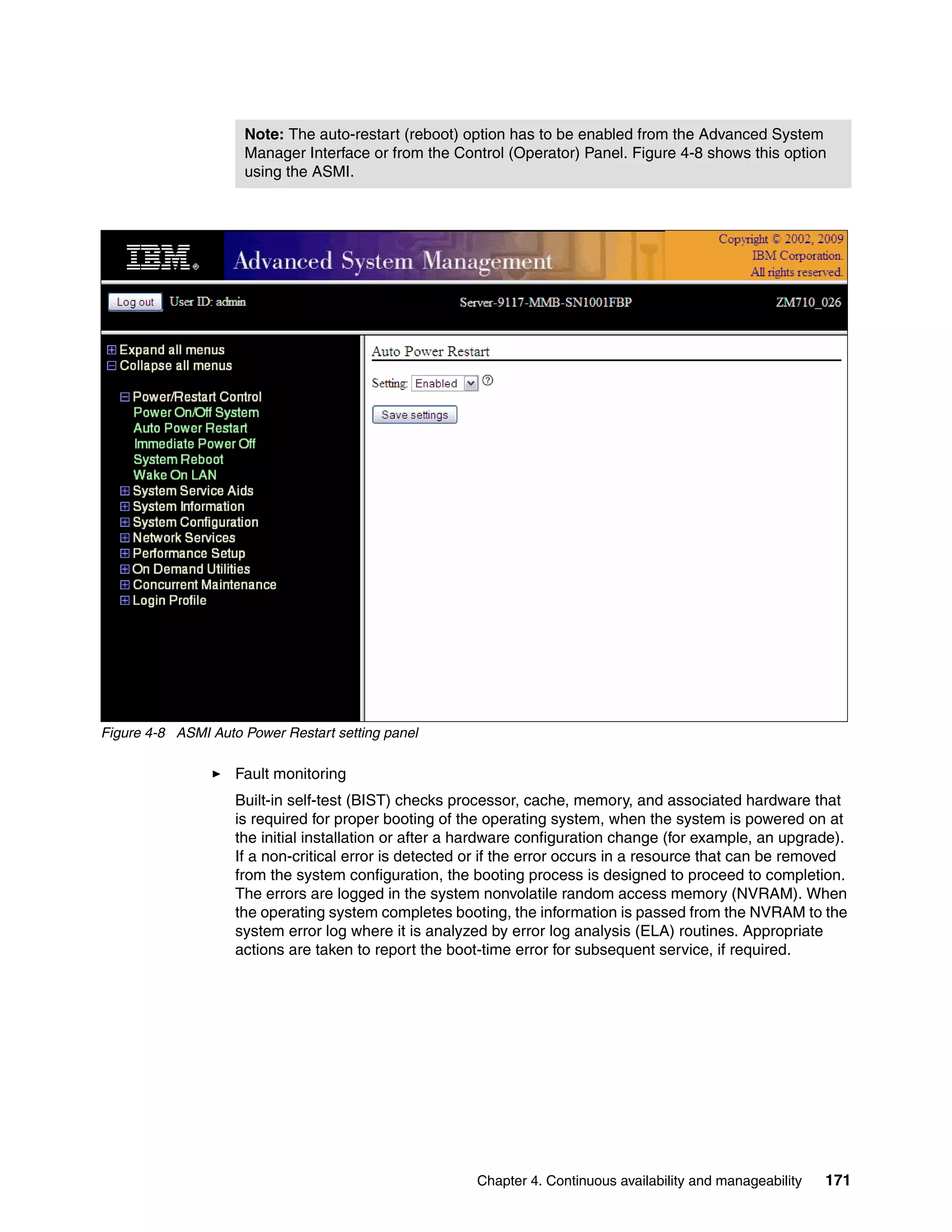 Chapter 4. Continuous availability and manageability 171
Figure 4-8 ASMI Auto Power Restart setting panel
Fault monitoring
Built-in self-test (BIST) checks processor, cache, memory, and associated hardware that
is required for proper booting of the operating system, when the system is powered on at
the initial installation or after a hardware configuration change (for example, an upgrade).
If a non-critical error is detected or if the error occurs in a resource that can be removed
from the system configuration, the booting process is designed to proceed to completion.
The errors are logged in the system nonvolatile random access memory (NVRAM). When
the operating system completes booting, the information is passed from the NVRAM to the
system error log where it is analyzed by error log analysis (ELA) routines. Appropriate
actions are taken to report the boot-time error for subsequent service, if required.
Note: The auto-restart (reboot) option has to be enabled from the Advanced System
Manager Interface or from the Control (Operator) Panel. Figure 4-8 shows this option
using the ASMI.
 