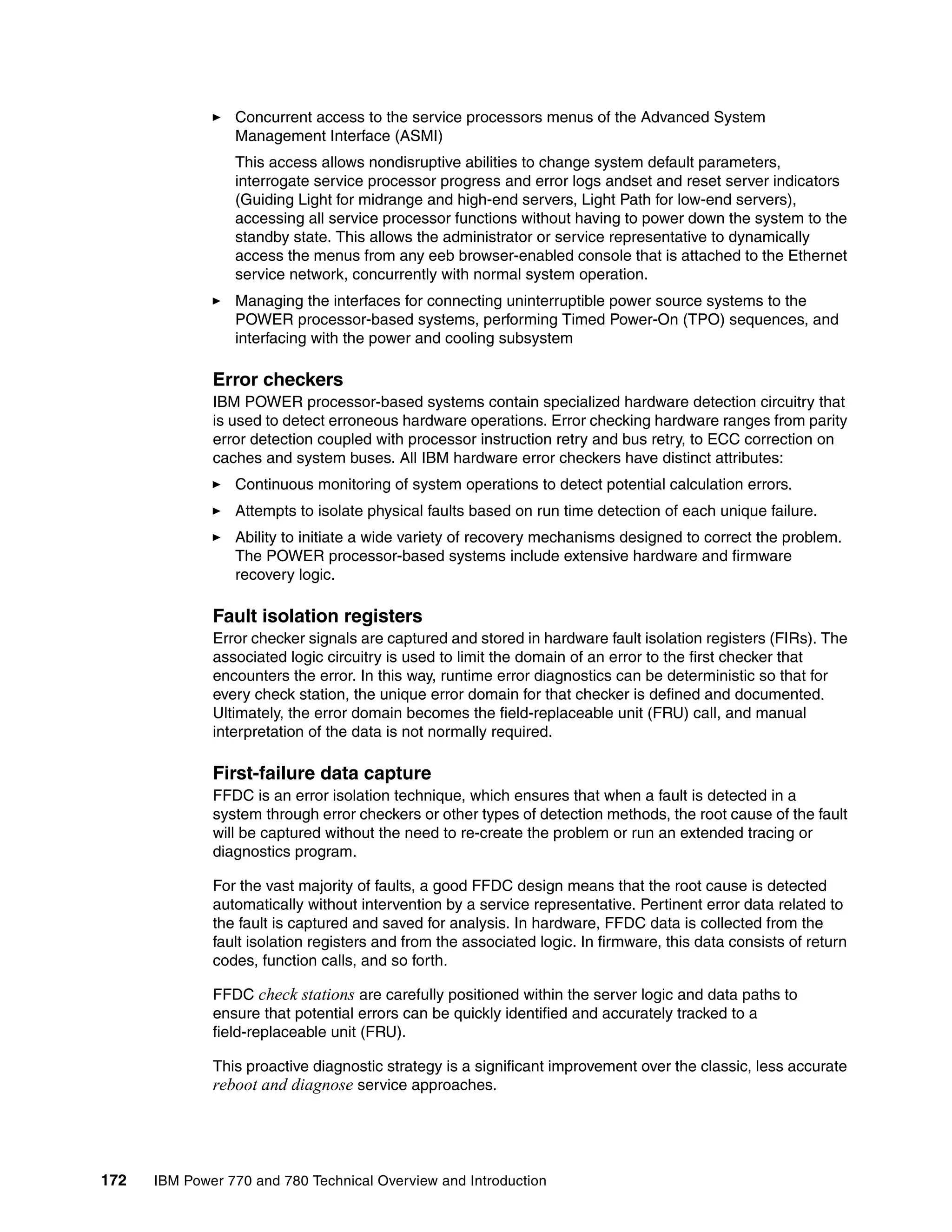 172 IBM Power 770 and 780 Technical Overview and Introduction
Concurrent access to the service processors menus of the Advanced System
Management Interface (ASMI)
This access allows nondisruptive abilities to change system default parameters,
interrogate service processor progress and error logs andset and reset server indicators
(Guiding Light for midrange and high-end servers, Light Path for low-end servers),
accessing all service processor functions without having to power down the system to the
standby state. This allows the administrator or service representative to dynamically
access the menus from any eeb browser-enabled console that is attached to the Ethernet
service network, concurrently with normal system operation.
Managing the interfaces for connecting uninterruptible power source systems to the
POWER processor-based systems, performing Timed Power-On (TPO) sequences, and
interfacing with the power and cooling subsystem
Error checkers
IBM POWER processor-based systems contain specialized hardware detection circuitry that
is used to detect erroneous hardware operations. Error checking hardware ranges from parity
error detection coupled with processor instruction retry and bus retry, to ECC correction on
caches and system buses. All IBM hardware error checkers have distinct attributes:
Continuous monitoring of system operations to detect potential calculation errors.
Attempts to isolate physical faults based on run time detection of each unique failure.
Ability to initiate a wide variety of recovery mechanisms designed to correct the problem.
The POWER processor-based systems include extensive hardware and firmware
recovery logic.
Fault isolation registers
Error checker signals are captured and stored in hardware fault isolation registers (FIRs). The
associated logic circuitry is used to limit the domain of an error to the first checker that
encounters the error. In this way, runtime error diagnostics can be deterministic so that for
every check station, the unique error domain for that checker is defined and documented.
Ultimately, the error domain becomes the field-replaceable unit (FRU) call, and manual
interpretation of the data is not normally required.
First-failure data capture
FFDC is an error isolation technique, which ensures that when a fault is detected in a
system through error checkers or other types of detection methods, the root cause of the fault
will be captured without the need to re-create the problem or run an extended tracing or
diagnostics program.
For the vast majority of faults, a good FFDC design means that the root cause is detected
automatically without intervention by a service representative. Pertinent error data related to
the fault is captured and saved for analysis. In hardware, FFDC data is collected from the
fault isolation registers and from the associated logic. In firmware, this data consists of return
codes, function calls, and so forth.
FFDC check stations are carefully positioned within the server logic and data paths to
ensure that potential errors can be quickly identified and accurately tracked to a
field-replaceable unit (FRU).
This proactive diagnostic strategy is a significant improvement over the classic, less accurate
reboot and diagnose service approaches.
 
