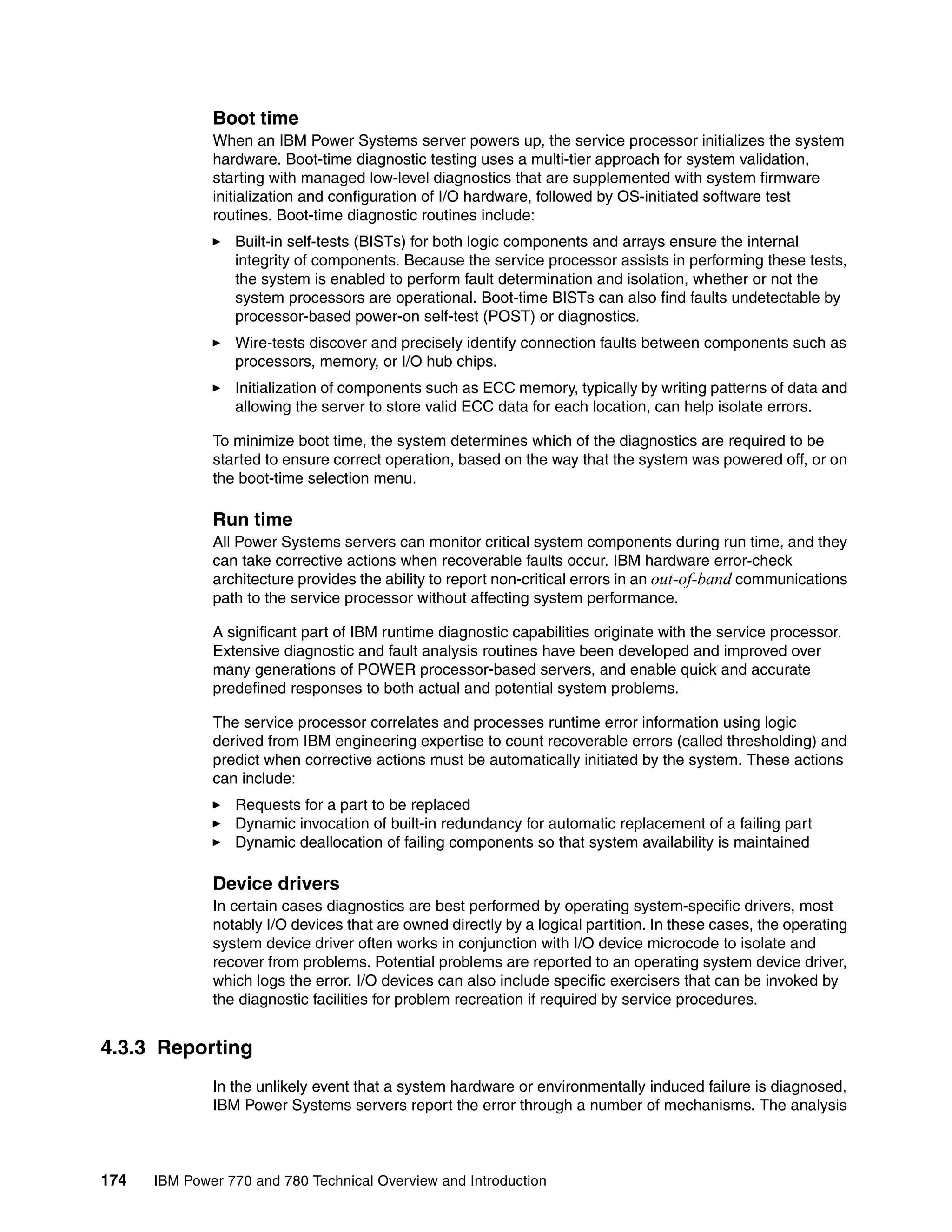 174 IBM Power 770 and 780 Technical Overview and Introduction
Boot time
When an IBM Power Systems server powers up, the service processor initializes the system
hardware. Boot-time diagnostic testing uses a multi-tier approach for system validation,
starting with managed low-level diagnostics that are supplemented with system firmware
initialization and configuration of I/O hardware, followed by OS-initiated software test
routines. Boot-time diagnostic routines include:
Built-in self-tests (BISTs) for both logic components and arrays ensure the internal
integrity of components. Because the service processor assists in performing these tests,
the system is enabled to perform fault determination and isolation, whether or not the
system processors are operational. Boot-time BISTs can also find faults undetectable by
processor-based power-on self-test (POST) or diagnostics.
Wire-tests discover and precisely identify connection faults between components such as
processors, memory, or I/O hub chips.
Initialization of components such as ECC memory, typically by writing patterns of data and
allowing the server to store valid ECC data for each location, can help isolate errors.
To minimize boot time, the system determines which of the diagnostics are required to be
started to ensure correct operation, based on the way that the system was powered off, or on
the boot-time selection menu.
Run time
All Power Systems servers can monitor critical system components during run time, and they
can take corrective actions when recoverable faults occur. IBM hardware error-check
architecture provides the ability to report non-critical errors in an out-of-band communications
path to the service processor without affecting system performance.
A significant part of IBM runtime diagnostic capabilities originate with the service processor.
Extensive diagnostic and fault analysis routines have been developed and improved over
many generations of POWER processor-based servers, and enable quick and accurate
predefined responses to both actual and potential system problems.
The service processor correlates and processes runtime error information using logic
derived from IBM engineering expertise to count recoverable errors (called thresholding) and
predict when corrective actions must be automatically initiated by the system. These actions
can include:
Requests for a part to be replaced
Dynamic invocation of built-in redundancy for automatic replacement of a failing part
Dynamic deallocation of failing components so that system availability is maintained
Device drivers
In certain cases diagnostics are best performed by operating system-specific drivers, most
notably I/O devices that are owned directly by a logical partition. In these cases, the operating
system device driver often works in conjunction with I/O device microcode to isolate and
recover from problems. Potential problems are reported to an operating system device driver,
which logs the error. I/O devices can also include specific exercisers that can be invoked by
the diagnostic facilities for problem recreation if required by service procedures.
4.3.3 Reporting
In the unlikely event that a system hardware or environmentally induced failure is diagnosed,
IBM Power Systems servers report the error through a number of mechanisms. The analysis
 