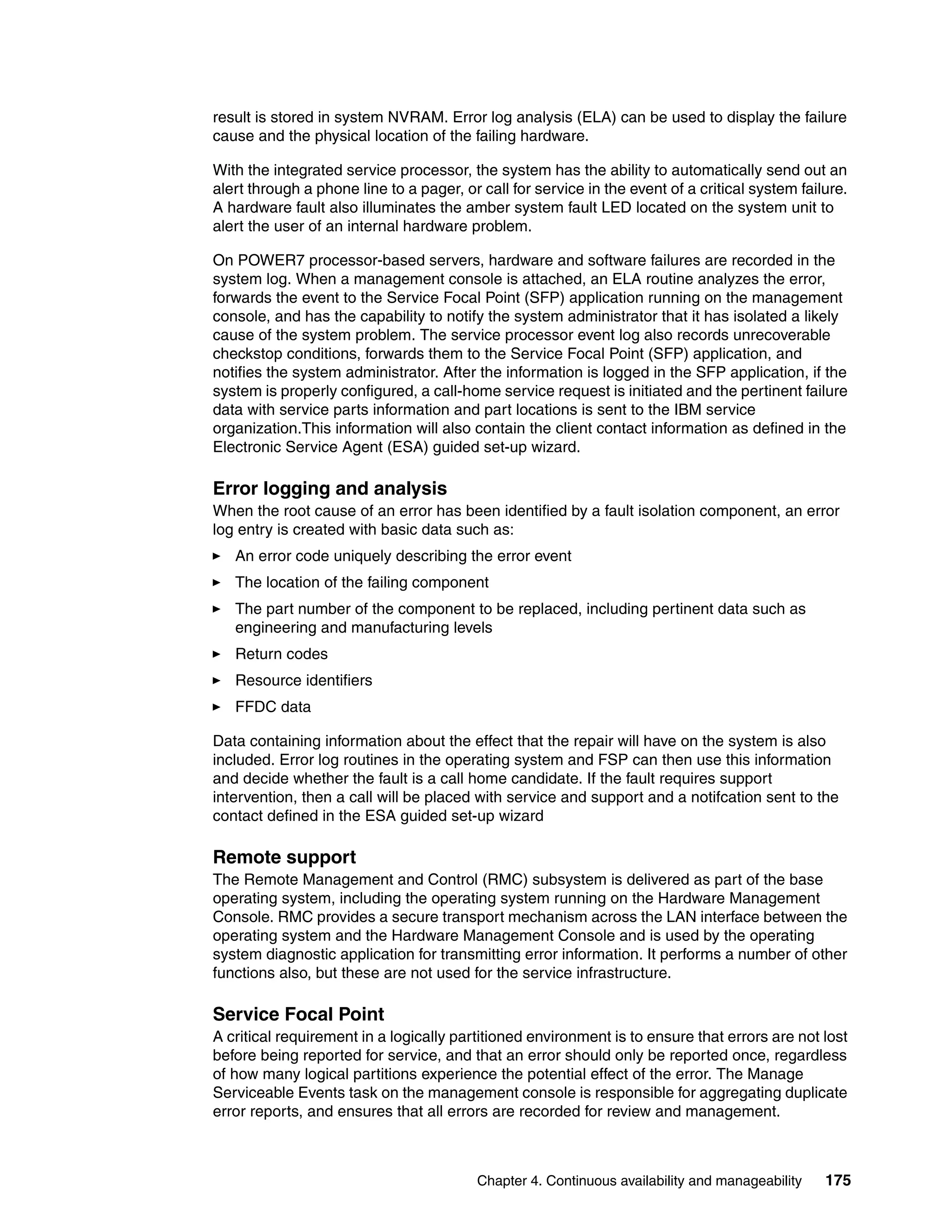 Chapter 4. Continuous availability and manageability 175
result is stored in system NVRAM. Error log analysis (ELA) can be used to display the failure
cause and the physical location of the failing hardware.
With the integrated service processor, the system has the ability to automatically send out an
alert through a phone line to a pager, or call for service in the event of a critical system failure.
A hardware fault also illuminates the amber system fault LED located on the system unit to
alert the user of an internal hardware problem.
On POWER7 processor-based servers, hardware and software failures are recorded in the
system log. When a management console is attached, an ELA routine analyzes the error,
forwards the event to the Service Focal Point (SFP) application running on the management
console, and has the capability to notify the system administrator that it has isolated a likely
cause of the system problem. The service processor event log also records unrecoverable
checkstop conditions, forwards them to the Service Focal Point (SFP) application, and
notifies the system administrator. After the information is logged in the SFP application, if the
system is properly configured, a call-home service request is initiated and the pertinent failure
data with service parts information and part locations is sent to the IBM service
organization.This information will also contain the client contact information as defined in the
Electronic Service Agent (ESA) guided set-up wizard.
Error logging and analysis
When the root cause of an error has been identified by a fault isolation component, an error
log entry is created with basic data such as:
An error code uniquely describing the error event
The location of the failing component
The part number of the component to be replaced, including pertinent data such as
engineering and manufacturing levels
Return codes
Resource identifiers
FFDC data
Data containing information about the effect that the repair will have on the system is also
included. Error log routines in the operating system and FSP can then use this information
and decide whether the fault is a call home candidate. If the fault requires support
intervention, then a call will be placed with service and support and a notifcation sent to the
contact defined in the ESA guided set-up wizard
Remote support
The Remote Management and Control (RMC) subsystem is delivered as part of the base
operating system, including the operating system running on the Hardware Management
Console. RMC provides a secure transport mechanism across the LAN interface between the
operating system and the Hardware Management Console and is used by the operating
system diagnostic application for transmitting error information. It performs a number of other
functions also, but these are not used for the service infrastructure.
Service Focal Point
A critical requirement in a logically partitioned environment is to ensure that errors are not lost
before being reported for service, and that an error should only be reported once, regardless
of how many logical partitions experience the potential effect of the error. The Manage
Serviceable Events task on the management console is responsible for aggregating duplicate
error reports, and ensures that all errors are recorded for review and management.
 