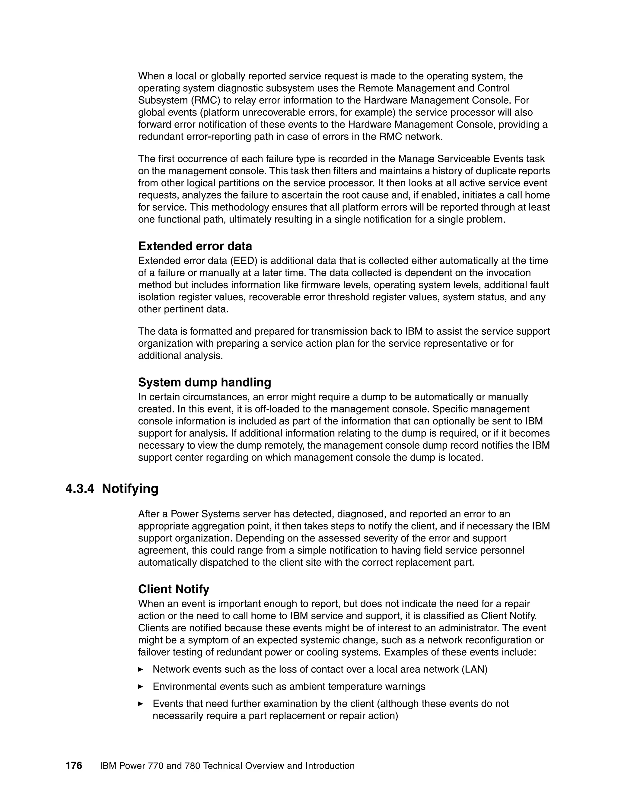 176 IBM Power 770 and 780 Technical Overview and Introduction
When a local or globally reported service request is made to the operating system, the
operating system diagnostic subsystem uses the Remote Management and Control
Subsystem (RMC) to relay error information to the Hardware Management Console. For
global events (platform unrecoverable errors, for example) the service processor will also
forward error notification of these events to the Hardware Management Console, providing a
redundant error-reporting path in case of errors in the RMC network.
The first occurrence of each failure type is recorded in the Manage Serviceable Events task
on the management console. This task then filters and maintains a history of duplicate reports
from other logical partitions on the service processor. It then looks at all active service event
requests, analyzes the failure to ascertain the root cause and, if enabled, initiates a call home
for service. This methodology ensures that all platform errors will be reported through at least
one functional path, ultimately resulting in a single notification for a single problem.
Extended error data
Extended error data (EED) is additional data that is collected either automatically at the time
of a failure or manually at a later time. The data collected is dependent on the invocation
method but includes information like firmware levels, operating system levels, additional fault
isolation register values, recoverable error threshold register values, system status, and any
other pertinent data.
The data is formatted and prepared for transmission back to IBM to assist the service support
organization with preparing a service action plan for the service representative or for
additional analysis.
System dump handling
In certain circumstances, an error might require a dump to be automatically or manually
created. In this event, it is off-loaded to the management console. Specific management
console information is included as part of the information that can optionally be sent to IBM
support for analysis. If additional information relating to the dump is required, or if it becomes
necessary to view the dump remotely, the management console dump record notifies the IBM
support center regarding on which management console the dump is located.
4.3.4 Notifying
After a Power Systems server has detected, diagnosed, and reported an error to an
appropriate aggregation point, it then takes steps to notify the client, and if necessary the IBM
support organization. Depending on the assessed severity of the error and support
agreement, this could range from a simple notification to having field service personnel
automatically dispatched to the client site with the correct replacement part.
Client Notify
When an event is important enough to report, but does not indicate the need for a repair
action or the need to call home to IBM service and support, it is classified as Client Notify.
Clients are notified because these events might be of interest to an administrator. The event
might be a symptom of an expected systemic change, such as a network reconfiguration or
failover testing of redundant power or cooling systems. Examples of these events include:
Network events such as the loss of contact over a local area network (LAN)
Environmental events such as ambient temperature warnings
Events that need further examination by the client (although these events do not
necessarily require a part replacement or repair action)
 