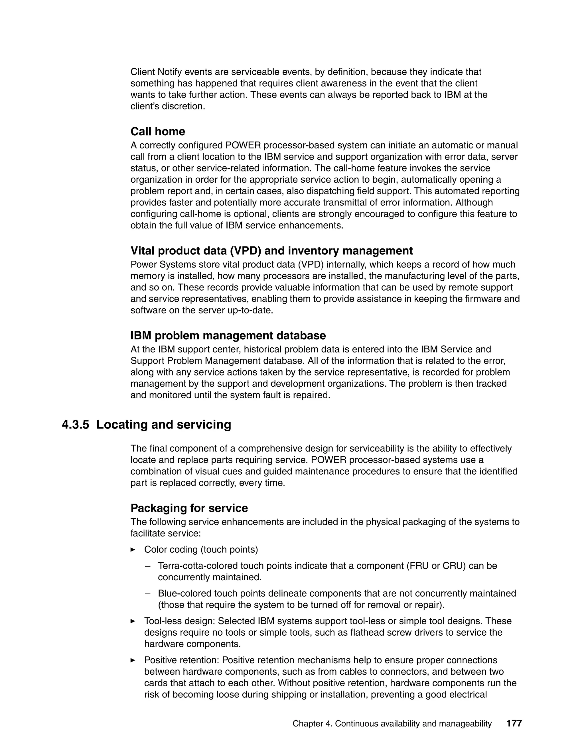 Chapter 4. Continuous availability and manageability 177
Client Notify events are serviceable events, by definition, because they indicate that
something has happened that requires client awareness in the event that the client
wants to take further action. These events can always be reported back to IBM at the
client’s discretion.
Call home
A correctly configured POWER processor-based system can initiate an automatic or manual
call from a client location to the IBM service and support organization with error data, server
status, or other service-related information. The call-home feature invokes the service
organization in order for the appropriate service action to begin, automatically opening a
problem report and, in certain cases, also dispatching field support. This automated reporting
provides faster and potentially more accurate transmittal of error information. Although
configuring call-home is optional, clients are strongly encouraged to configure this feature to
obtain the full value of IBM service enhancements.
Vital product data (VPD) and inventory management
Power Systems store vital product data (VPD) internally, which keeps a record of how much
memory is installed, how many processors are installed, the manufacturing level of the parts,
and so on. These records provide valuable information that can be used by remote support
and service representatives, enabling them to provide assistance in keeping the firmware and
software on the server up-to-date.
IBM problem management database
At the IBM support center, historical problem data is entered into the IBM Service and
Support Problem Management database. All of the information that is related to the error,
along with any service actions taken by the service representative, is recorded for problem
management by the support and development organizations. The problem is then tracked
and monitored until the system fault is repaired.
4.3.5 Locating and servicing
The final component of a comprehensive design for serviceability is the ability to effectively
locate and replace parts requiring service. POWER processor-based systems use a
combination of visual cues and guided maintenance procedures to ensure that the identified
part is replaced correctly, every time.
Packaging for service
The following service enhancements are included in the physical packaging of the systems to
facilitate service:
Color coding (touch points)
– Terra-cotta-colored touch points indicate that a component (FRU or CRU) can be
concurrently maintained.
– Blue-colored touch points delineate components that are not concurrently maintained
(those that require the system to be turned off for removal or repair).
Tool-less design: Selected IBM systems support tool-less or simple tool designs. These
designs require no tools or simple tools, such as flathead screw drivers to service the
hardware components.
Positive retention: Positive retention mechanisms help to ensure proper connections
between hardware components, such as from cables to connectors, and between two
cards that attach to each other. Without positive retention, hardware components run the
risk of becoming loose during shipping or installation, preventing a good electrical
 