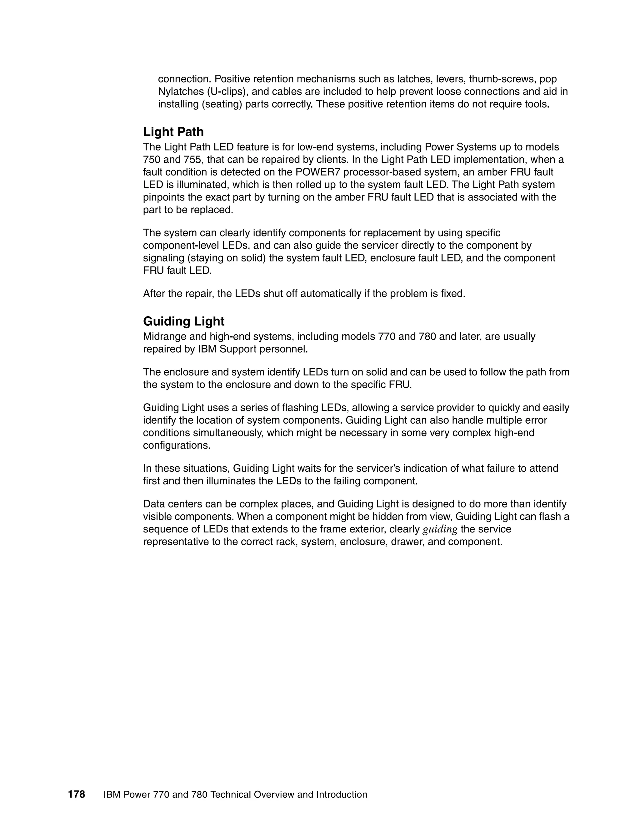 178 IBM Power 770 and 780 Technical Overview and Introduction
connection. Positive retention mechanisms such as latches, levers, thumb-screws, pop
Nylatches (U-clips), and cables are included to help prevent loose connections and aid in
installing (seating) parts correctly. These positive retention items do not require tools.
Light Path
The Light Path LED feature is for low-end systems, including Power Systems up to models
750 and 755, that can be repaired by clients. In the Light Path LED implementation, when a
fault condition is detected on the POWER7 processor-based system, an amber FRU fault
LED is illuminated, which is then rolled up to the system fault LED. The Light Path system
pinpoints the exact part by turning on the amber FRU fault LED that is associated with the
part to be replaced.
The system can clearly identify components for replacement by using specific
component-level LEDs, and can also guide the servicer directly to the component by
signaling (staying on solid) the system fault LED, enclosure fault LED, and the component
FRU fault LED.
After the repair, the LEDs shut off automatically if the problem is fixed.
Guiding Light
Midrange and high-end systems, including models 770 and 780 and later, are usually
repaired by IBM Support personnel.
The enclosure and system identify LEDs turn on solid and can be used to follow the path from
the system to the enclosure and down to the specific FRU.
Guiding Light uses a series of flashing LEDs, allowing a service provider to quickly and easily
identify the location of system components. Guiding Light can also handle multiple error
conditions simultaneously, which might be necessary in some very complex high-end
configurations.
In these situations, Guiding Light waits for the servicer’s indication of what failure to attend
first and then illuminates the LEDs to the failing component.
Data centers can be complex places, and Guiding Light is designed to do more than identify
visible components. When a component might be hidden from view, Guiding Light can flash a
sequence of LEDs that extends to the frame exterior, clearly guiding the service
representative to the correct rack, system, enclosure, drawer, and component.
 