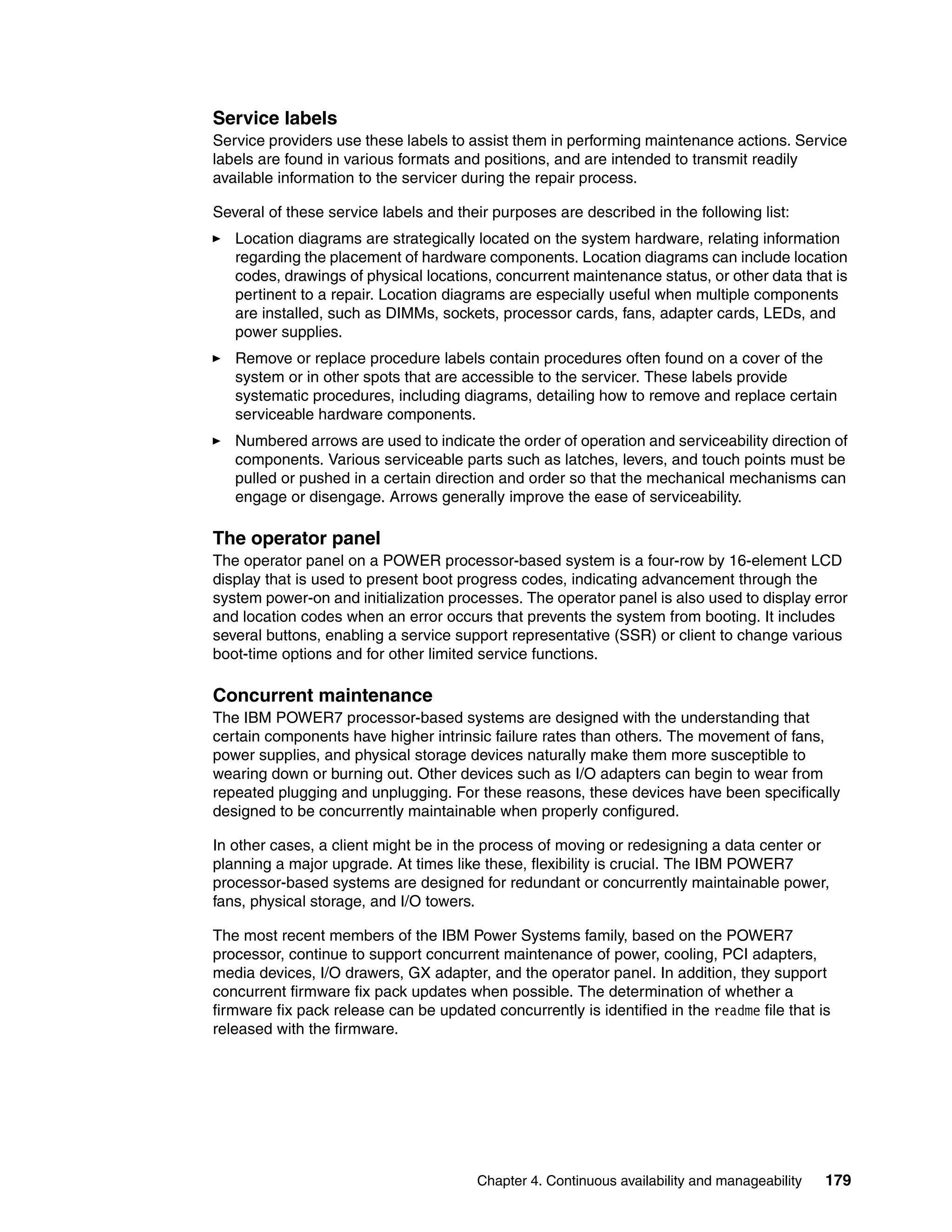Chapter 4. Continuous availability and manageability 179
Service labels
Service providers use these labels to assist them in performing maintenance actions. Service
labels are found in various formats and positions, and are intended to transmit readily
available information to the servicer during the repair process.
Several of these service labels and their purposes are described in the following list:
Location diagrams are strategically located on the system hardware, relating information
regarding the placement of hardware components. Location diagrams can include location
codes, drawings of physical locations, concurrent maintenance status, or other data that is
pertinent to a repair. Location diagrams are especially useful when multiple components
are installed, such as DIMMs, sockets, processor cards, fans, adapter cards, LEDs, and
power supplies.
Remove or replace procedure labels contain procedures often found on a cover of the
system or in other spots that are accessible to the servicer. These labels provide
systematic procedures, including diagrams, detailing how to remove and replace certain
serviceable hardware components.
Numbered arrows are used to indicate the order of operation and serviceability direction of
components. Various serviceable parts such as latches, levers, and touch points must be
pulled or pushed in a certain direction and order so that the mechanical mechanisms can
engage or disengage. Arrows generally improve the ease of serviceability.
The operator panel
The operator panel on a POWER processor-based system is a four-row by 16-element LCD
display that is used to present boot progress codes, indicating advancement through the
system power-on and initialization processes. The operator panel is also used to display error
and location codes when an error occurs that prevents the system from booting. It includes
several buttons, enabling a service support representative (SSR) or client to change various
boot-time options and for other limited service functions.
Concurrent maintenance
The IBM POWER7 processor-based systems are designed with the understanding that
certain components have higher intrinsic failure rates than others. The movement of fans,
power supplies, and physical storage devices naturally make them more susceptible to
wearing down or burning out. Other devices such as I/O adapters can begin to wear from
repeated plugging and unplugging. For these reasons, these devices have been specifically
designed to be concurrently maintainable when properly configured.
In other cases, a client might be in the process of moving or redesigning a data center or
planning a major upgrade. At times like these, flexibility is crucial. The IBM POWER7
processor-based systems are designed for redundant or concurrently maintainable power,
fans, physical storage, and I/O towers.
The most recent members of the IBM Power Systems family, based on the POWER7
processor, continue to support concurrent maintenance of power, cooling, PCI adapters,
media devices, I/O drawers, GX adapter, and the operator panel. In addition, they support
concurrent firmware fix pack updates when possible. The determination of whether a
firmware fix pack release can be updated concurrently is identified in the readme file that is
released with the firmware.
 