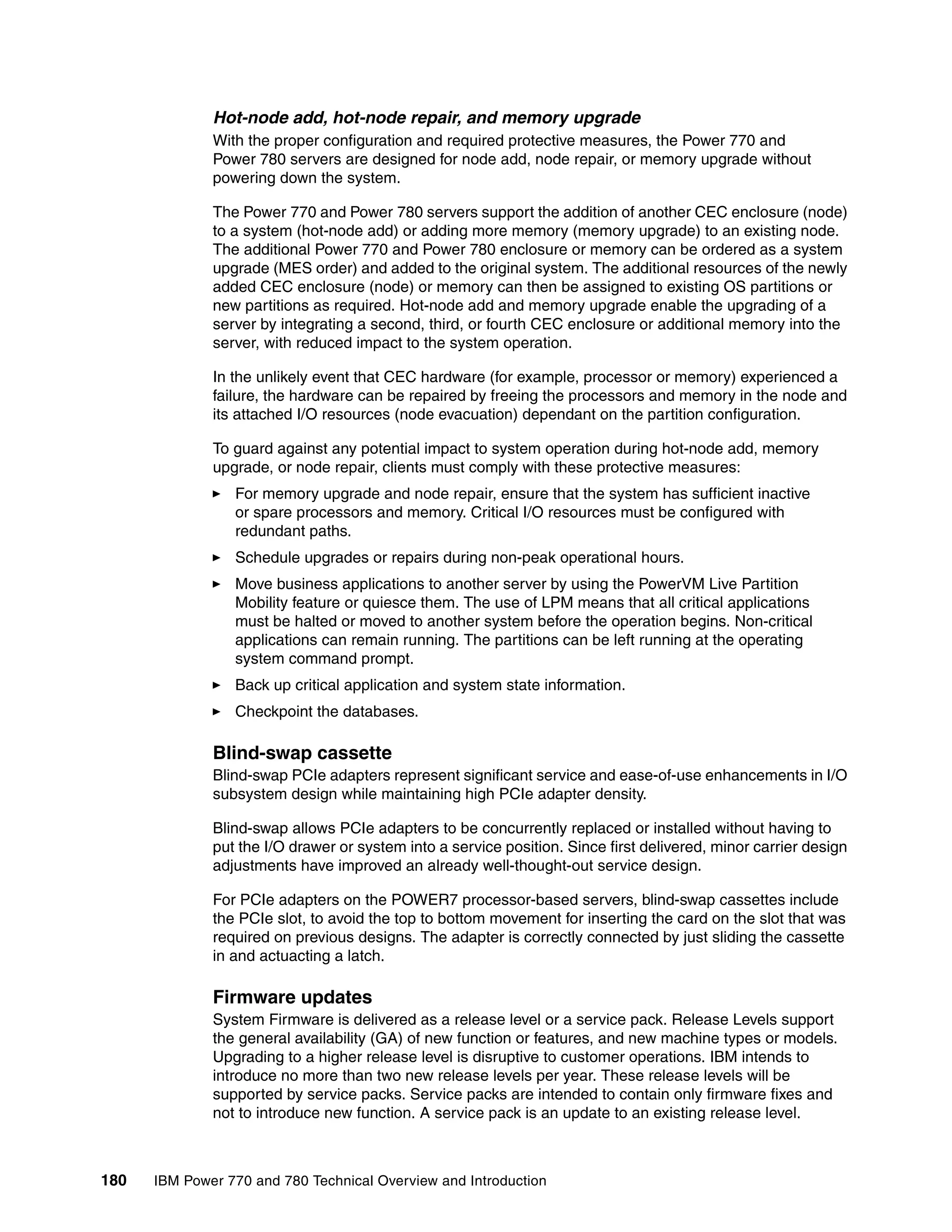 180 IBM Power 770 and 780 Technical Overview and Introduction
Hot-node add, hot-node repair, and memory upgrade
With the proper configuration and required protective measures, the Power 770 and
Power 780 servers are designed for node add, node repair, or memory upgrade without
powering down the system.
The Power 770 and Power 780 servers support the addition of another CEC enclosure (node)
to a system (hot-node add) or adding more memory (memory upgrade) to an existing node.
The additional Power 770 and Power 780 enclosure or memory can be ordered as a system
upgrade (MES order) and added to the original system. The additional resources of the newly
added CEC enclosure (node) or memory can then be assigned to existing OS partitions or
new partitions as required. Hot-node add and memory upgrade enable the upgrading of a
server by integrating a second, third, or fourth CEC enclosure or additional memory into the
server, with reduced impact to the system operation.
In the unlikely event that CEC hardware (for example, processor or memory) experienced a
failure, the hardware can be repaired by freeing the processors and memory in the node and
its attached I/O resources (node evacuation) dependant on the partition configuration.
To guard against any potential impact to system operation during hot-node add, memory
upgrade, or node repair, clients must comply with these protective measures:
For memory upgrade and node repair, ensure that the system has sufficient inactive
or spare processors and memory. Critical I/O resources must be configured with
redundant paths.
Schedule upgrades or repairs during non-peak operational hours.
Move business applications to another server by using the PowerVM Live Partition
Mobility feature or quiesce them. The use of LPM means that all critical applications
must be halted or moved to another system before the operation begins. Non-critical
applications can remain running. The partitions can be left running at the operating
system command prompt.
Back up critical application and system state information.
Checkpoint the databases.
Blind-swap cassette
Blind-swap PCIe adapters represent significant service and ease-of-use enhancements in I/O
subsystem design while maintaining high PCIe adapter density.
Blind-swap allows PCIe adapters to be concurrently replaced or installed without having to
put the I/O drawer or system into a service position. Since first delivered, minor carrier design
adjustments have improved an already well-thought-out service design.
For PCIe adapters on the POWER7 processor-based servers, blind-swap cassettes include
the PCIe slot, to avoid the top to bottom movement for inserting the card on the slot that was
required on previous designs. The adapter is correctly connected by just sliding the cassette
in and actuacting a latch.
Firmware updates
System Firmware is delivered as a release level or a service pack. Release Levels support
the general availability (GA) of new function or features, and new machine types or models.
Upgrading to a higher release level is disruptive to customer operations. IBM intends to
introduce no more than two new release levels per year. These release levels will be
supported by service packs. Service packs are intended to contain only firmware fixes and
not to introduce new function. A service pack is an update to an existing release level.
 