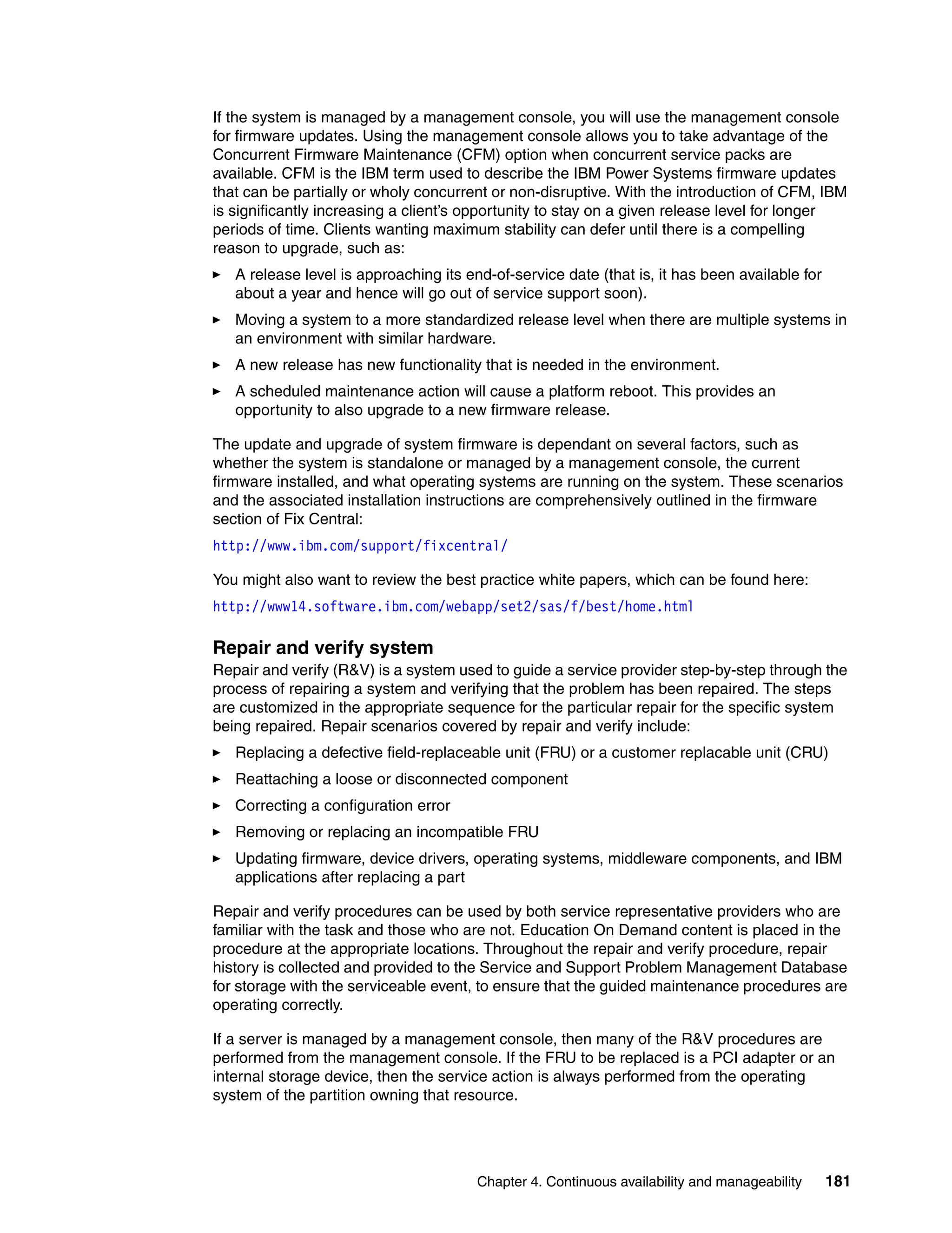 Chapter 4. Continuous availability and manageability 181
If the system is managed by a management console, you will use the management console
for firmware updates. Using the management console allows you to take advantage of the
Concurrent Firmware Maintenance (CFM) option when concurrent service packs are
available. CFM is the IBM term used to describe the IBM Power Systems firmware updates
that can be partially or wholy concurrent or non-disruptive. With the introduction of CFM, IBM
is significantly increasing a client’s opportunity to stay on a given release level for longer
periods of time. Clients wanting maximum stability can defer until there is a compelling
reason to upgrade, such as:
A release level is approaching its end-of-service date (that is, it has been available for
about a year and hence will go out of service support soon).
Moving a system to a more standardized release level when there are multiple systems in
an environment with similar hardware.
A new release has new functionality that is needed in the environment.
A scheduled maintenance action will cause a platform reboot. This provides an
opportunity to also upgrade to a new firmware release.
The update and upgrade of system firmware is dependant on several factors, such as
whether the system is standalone or managed by a management console, the current
firmware installed, and what operating systems are running on the system. These scenarios
and the associated installation instructions are comprehensively outlined in the firmware
section of Fix Central:
http://www.ibm.com/support/fixcentral/
You might also want to review the best practice white papers, which can be found here:
http://www14.software.ibm.com/webapp/set2/sas/f/best/home.html
Repair and verify system
Repair and verify (R&V) is a system used to guide a service provider step-by-step through the
process of repairing a system and verifying that the problem has been repaired. The steps
are customized in the appropriate sequence for the particular repair for the specific system
being repaired. Repair scenarios covered by repair and verify include:
Replacing a defective field-replaceable unit (FRU) or a customer replacable unit (CRU)
Reattaching a loose or disconnected component
Correcting a configuration error
Removing or replacing an incompatible FRU
Updating firmware, device drivers, operating systems, middleware components, and IBM
applications after replacing a part
Repair and verify procedures can be used by both service representative providers who are
familiar with the task and those who are not. Education On Demand content is placed in the
procedure at the appropriate locations. Throughout the repair and verify procedure, repair
history is collected and provided to the Service and Support Problem Management Database
for storage with the serviceable event, to ensure that the guided maintenance procedures are
operating correctly.
If a server is managed by a management console, then many of the R&V procedures are
performed from the management console. If the FRU to be replaced is a PCI adapter or an
internal storage device, then the service action is always performed from the operating
system of the partition owning that resource.
 