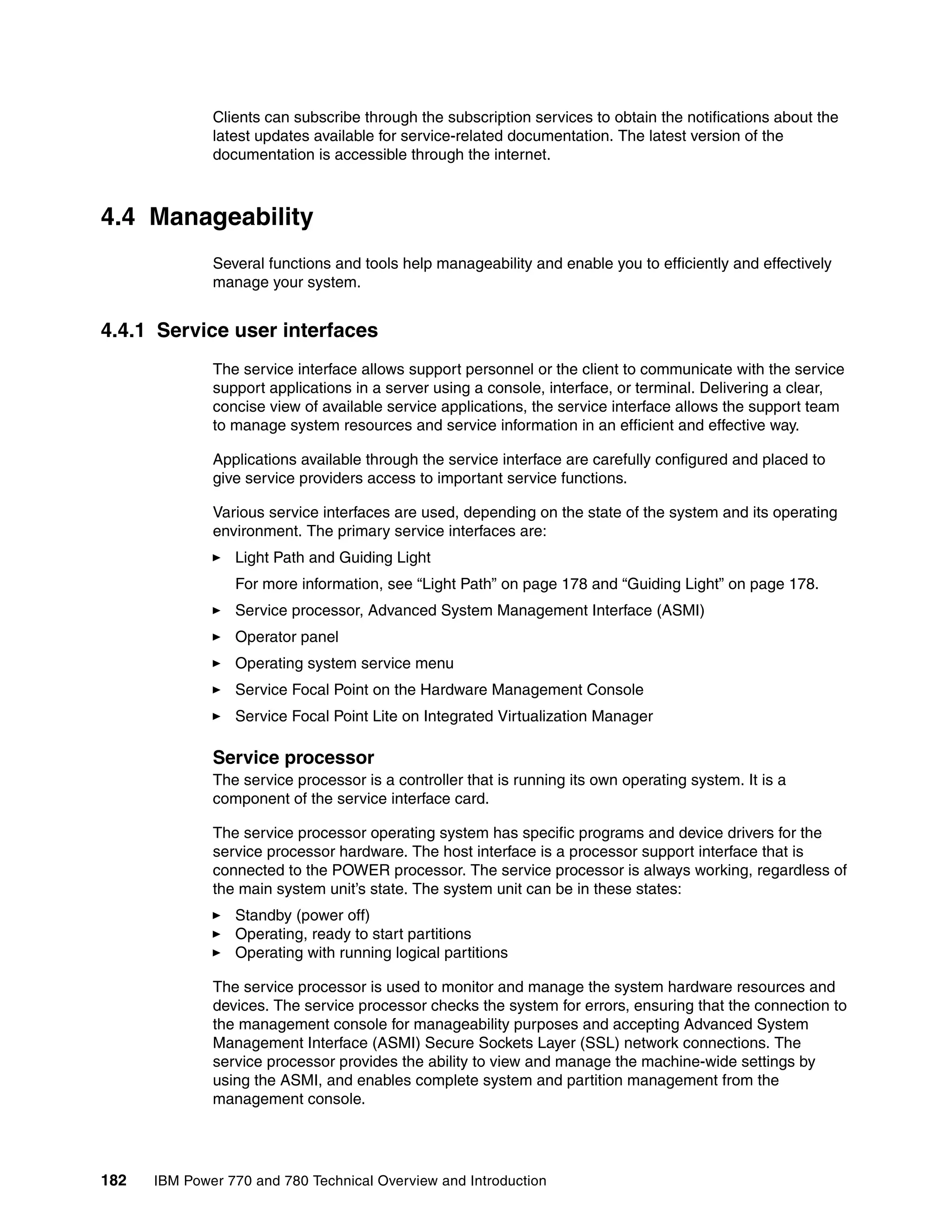182 IBM Power 770 and 780 Technical Overview and Introduction
Clients can subscribe through the subscription services to obtain the notifications about the
latest updates available for service-related documentation. The latest version of the
documentation is accessible through the internet.
4.4 Manageability
Several functions and tools help manageability and enable you to efficiently and effectively
manage your system.
4.4.1 Service user interfaces
The service interface allows support personnel or the client to communicate with the service
support applications in a server using a console, interface, or terminal. Delivering a clear,
concise view of available service applications, the service interface allows the support team
to manage system resources and service information in an efficient and effective way.
Applications available through the service interface are carefully configured and placed to
give service providers access to important service functions.
Various service interfaces are used, depending on the state of the system and its operating
environment. The primary service interfaces are:
Light Path and Guiding Light
For more information, see “Light Path” on page 178 and “Guiding Light” on page 178.
Service processor, Advanced System Management Interface (ASMI)
Operator panel
Operating system service menu
Service Focal Point on the Hardware Management Console
Service Focal Point Lite on Integrated Virtualization Manager
Service processor
The service processor is a controller that is running its own operating system. It is a
component of the service interface card.
The service processor operating system has specific programs and device drivers for the
service processor hardware. The host interface is a processor support interface that is
connected to the POWER processor. The service processor is always working, regardless of
the main system unit’s state. The system unit can be in these states:
Standby (power off)
Operating, ready to start partitions
Operating with running logical partitions
The service processor is used to monitor and manage the system hardware resources and
devices. The service processor checks the system for errors, ensuring that the connection to
the management console for manageability purposes and accepting Advanced System
Management Interface (ASMI) Secure Sockets Layer (SSL) network connections. The
service processor provides the ability to view and manage the machine-wide settings by
using the ASMI, and enables complete system and partition management from the
management console.
 