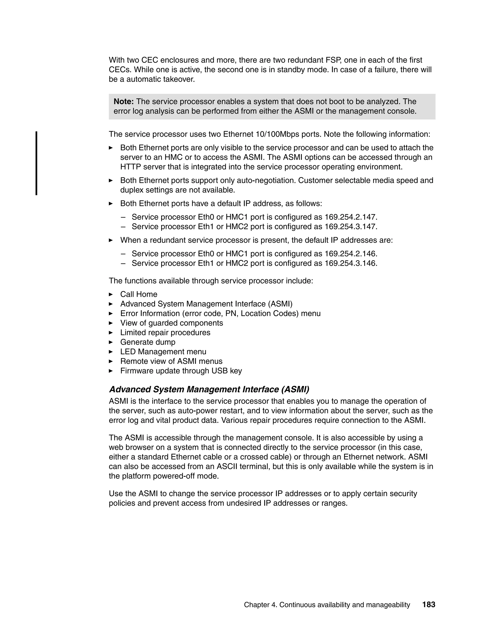 Chapter 4. Continuous availability and manageability 183
With two CEC enclosures and more, there are two redundant FSP, one in each of the first
CECs. While one is active, the second one is in standby mode. In case of a failure, there will
be a automatic takeover.
The service processor uses two Ethernet 10/100Mbps ports. Note the following information:
Both Ethernet ports are only visible to the service processor and can be used to attach the
server to an HMC or to access the ASMI. The ASMI options can be accessed through an
HTTP server that is integrated into the service processor operating environment.
Both Ethernet ports support only auto-negotiation. Customer selectable media speed and
duplex settings are not available.
Both Ethernet ports have a default IP address, as follows:
– Service processor Eth0 or HMC1 port is configured as 169.254.2.147.
– Service processor Eth1 or HMC2 port is configured as 169.254.3.147.
When a redundant service processor is present, the default IP addresses are:
– Service processor Eth0 or HMC1 port is configured as 169.254.2.146.
– Service processor Eth1 or HMC2 port is configured as 169.254.3.146.
The functions available through service processor include:
Call Home
Advanced System Management Interface (ASMI)
Error Information (error code, PN, Location Codes) menu
View of guarded components
Limited repair procedures
Generate dump
LED Management menu
Remote view of ASMI menus
Firmware update through USB key
Advanced System Management Interface (ASMI)
ASMI is the interface to the service processor that enables you to manage the operation of
the server, such as auto-power restart, and to view information about the server, such as the
error log and vital product data. Various repair procedures require connection to the ASMI.
The ASMI is accessible through the management console. It is also accessible by using a
web browser on a system that is connected directly to the service processor (in this case,
either a standard Ethernet cable or a crossed cable) or through an Ethernet network. ASMI
can also be accessed from an ASCII terminal, but this is only available while the system is in
the platform powered-off mode.
Use the ASMI to change the service processor IP addresses or to apply certain security
policies and prevent access from undesired IP addresses or ranges.
Note: The service processor enables a system that does not boot to be analyzed. The
error log analysis can be performed from either the ASMI or the management console.
 