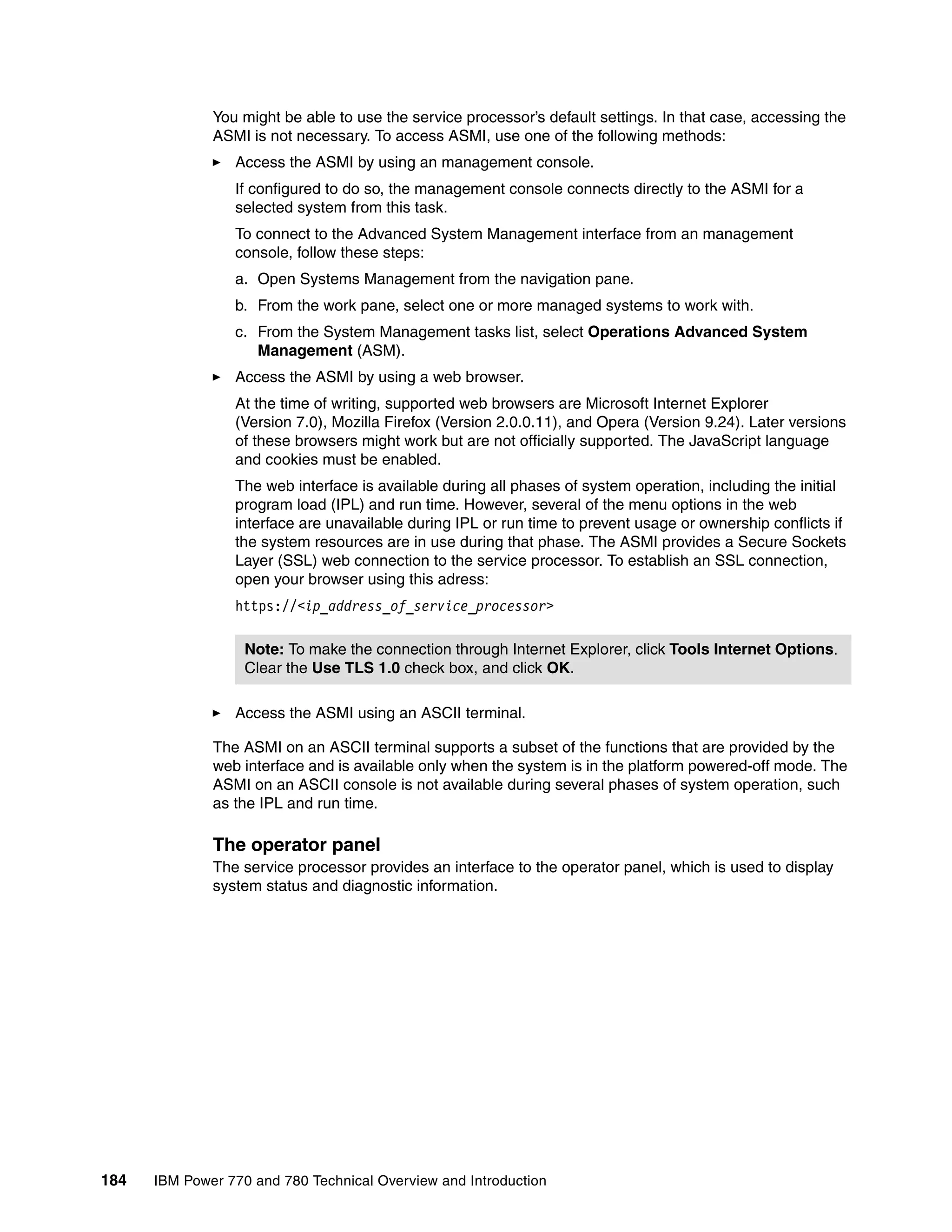 184 IBM Power 770 and 780 Technical Overview and Introduction
You might be able to use the service processor’s default settings. In that case, accessing the
ASMI is not necessary. To access ASMI, use one of the following methods:
Access the ASMI by using an management console.
If configured to do so, the management console connects directly to the ASMI for a
selected system from this task.
To connect to the Advanced System Management interface from an management
console, follow these steps:
a. Open Systems Management from the navigation pane.
b. From the work pane, select one or more managed systems to work with.
c. From the System Management tasks list, select Operations Advanced System
Management (ASM).
Access the ASMI by using a web browser.
At the time of writing, supported web browsers are Microsoft Internet Explorer
(Version 7.0), Mozilla Firefox (Version 2.0.0.11), and Opera (Version 9.24). Later versions
of these browsers might work but are not officially supported. The JavaScript language
and cookies must be enabled.
The web interface is available during all phases of system operation, including the initial
program load (IPL) and run time. However, several of the menu options in the web
interface are unavailable during IPL or run time to prevent usage or ownership conflicts if
the system resources are in use during that phase. The ASMI provides a Secure Sockets
Layer (SSL) web connection to the service processor. To establish an SSL connection,
open your browser using this adress:
https://<ip_address_of_service_processor>
Access the ASMI using an ASCII terminal.
The ASMI on an ASCII terminal supports a subset of the functions that are provided by the
web interface and is available only when the system is in the platform powered-off mode. The
ASMI on an ASCII console is not available during several phases of system operation, such
as the IPL and run time.
The operator panel
The service processor provides an interface to the operator panel, which is used to display
system status and diagnostic information.
Note: To make the connection through Internet Explorer, click Tools Internet Options.
Clear the Use TLS 1.0 check box, and click OK.
 