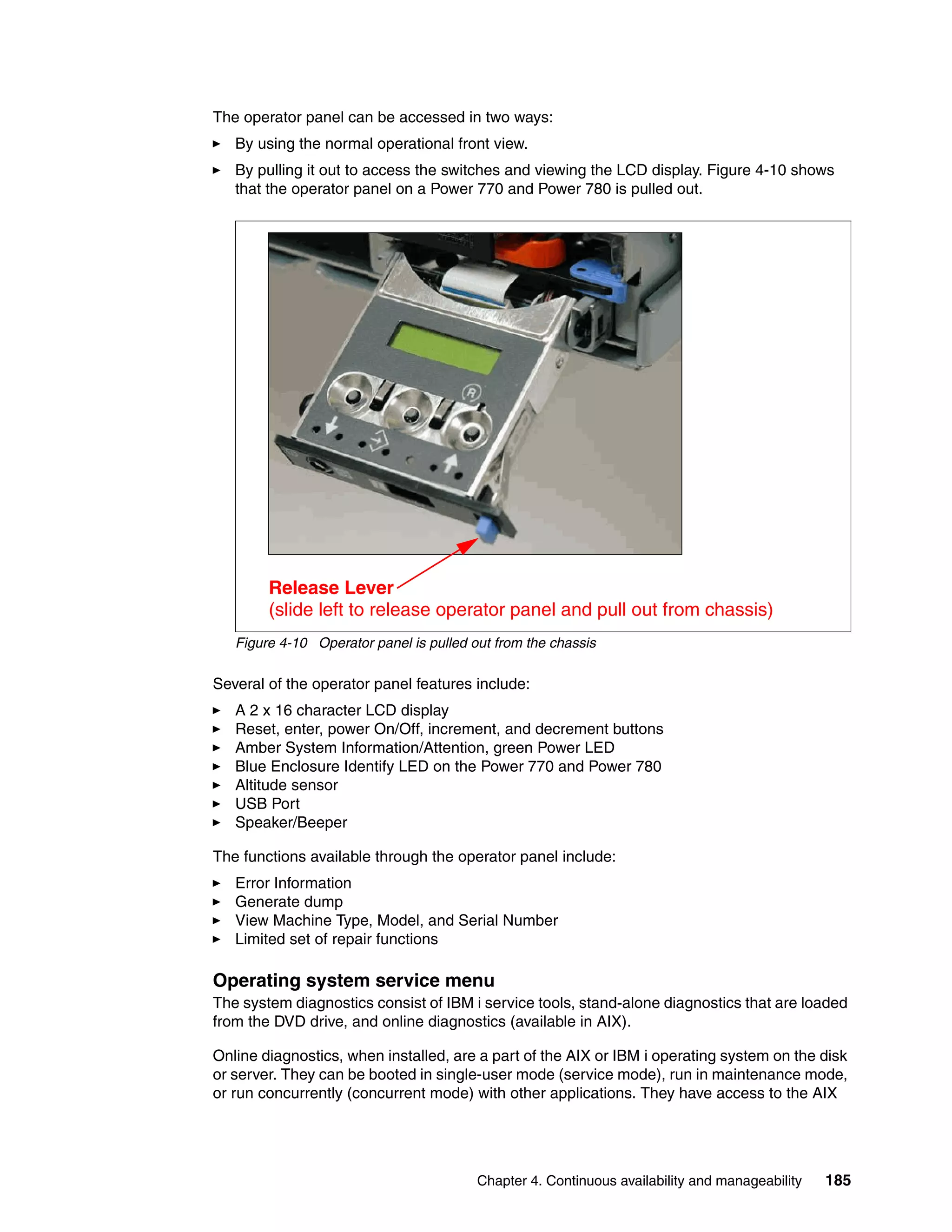 Chapter 4. Continuous availability and manageability 185
The operator panel can be accessed in two ways:
By using the normal operational front view.
By pulling it out to access the switches and viewing the LCD display. Figure 4-10 shows
that the operator panel on a Power 770 and Power 780 is pulled out.
Figure 4-10 Operator panel is pulled out from the chassis
Several of the operator panel features include:
A 2 x 16 character LCD display
Reset, enter, power On/Off, increment, and decrement buttons
Amber System Information/Attention, green Power LED
Blue Enclosure Identify LED on the Power 770 and Power 780
Altitude sensor
USB Port
Speaker/Beeper
The functions available through the operator panel include:
Error Information
Generate dump
View Machine Type, Model, and Serial Number
Limited set of repair functions
Operating system service menu
The system diagnostics consist of IBM i service tools, stand-alone diagnostics that are loaded
from the DVD drive, and online diagnostics (available in AIX).
Online diagnostics, when installed, are a part of the AIX or IBM i operating system on the disk
or server. They can be booted in single-user mode (service mode), run in maintenance mode,
or run concurrently (concurrent mode) with other applications. They have access to the AIX
Release Lever
(slide left to release operator panel and pull out from chassis)
 