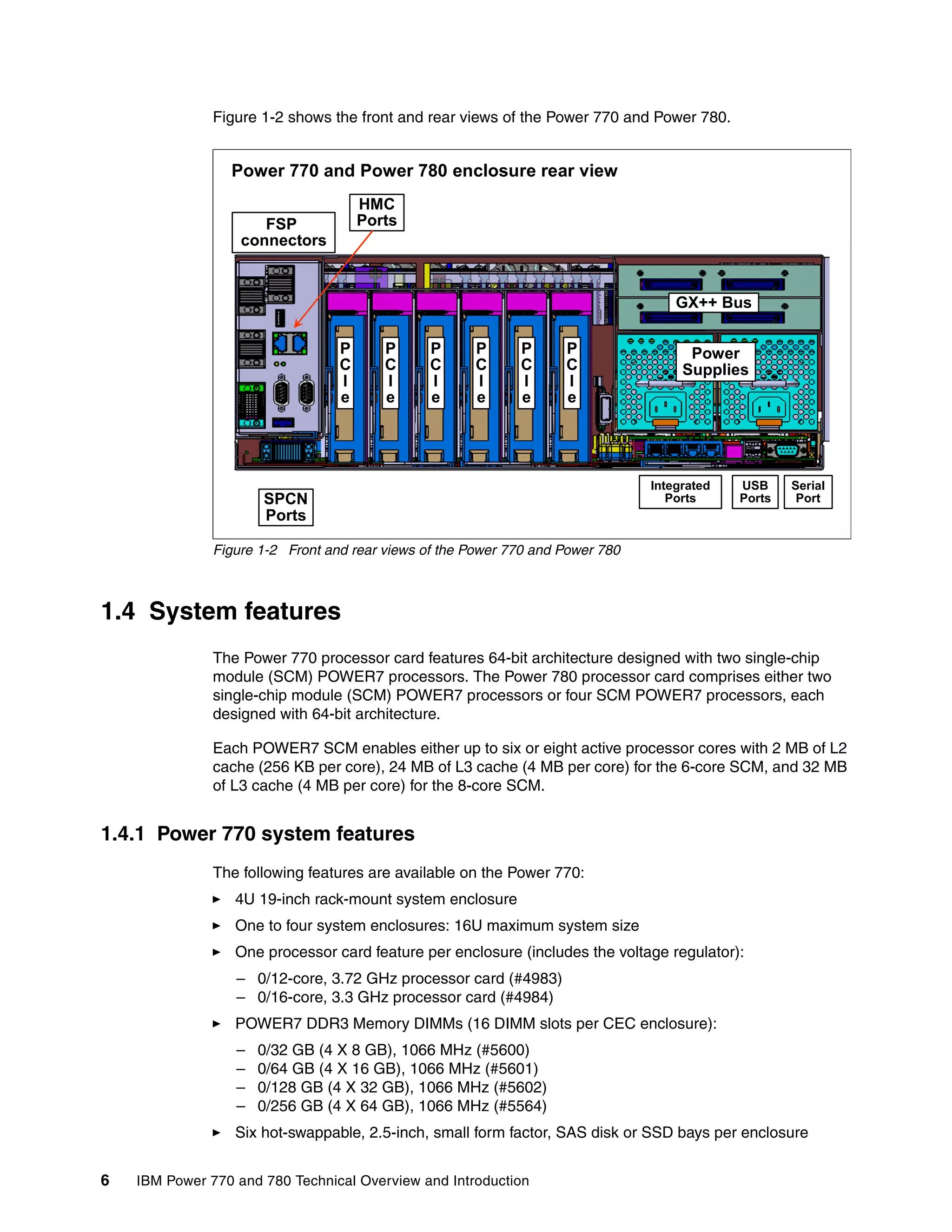 6 IBM Power 770 and 780 Technical Overview and Introduction
Figure 1-2 shows the front and rear views of the Power 770 and Power 780.
Figure 1-2 Front and rear views of the Power 770 and Power 780
1.4 System features
The Power 770 processor card features 64-bit architecture designed with two single-chip
module (SCM) POWER7 processors. The Power 780 processor card comprises either two
single-chip module (SCM) POWER7 processors or four SCM POWER7 processors, each
designed with 64-bit architecture.
Each POWER7 SCM enables either up to six or eight active processor cores with 2 MB of L2
cache (256 KB per core), 24 MB of L3 cache (4 MB per core) for the 6-core SCM, and 32 MB
of L3 cache (4 MB per core) for the 8-core SCM.
1.4.1 Power 770 system features
The following features are available on the Power 770:
4U 19-inch rack-mount system enclosure
One to four system enclosures: 16U maximum system size
One processor card feature per enclosure (includes the voltage regulator):
– 0/12-core, 3.72 GHz processor card (#4983)
– 0/16-core, 3.3 GHz processor card (#4984)
POWER7 DDR3 Memory DIMMs (16 DIMM slots per CEC enclosure):
– 0/32 GB (4 X 8 GB), 1066 MHz (#5600)
– 0/64 GB (4 X 16 GB), 1066 MHz (#5601)
– 0/128 GB (4 X 32 GB), 1066 MHz (#5602)
– 0/256 GB (4 X 64 GB), 1066 MHz (#5564)
Six hot-swappable, 2.5-inch, small form factor, SAS disk or SSD bays per enclosure
GX++ Bus
Integrated
Ports
Power
Supplies
FSP
connectors
P
C
I
e
P
C
I
e
P
C
I
e
P
C
I
e
P
C
I
e
P
C
I
e
SPCN
Ports
Serial
Port
USB
Ports
Power 770 and Power 780 enclosure rear view
HMC
Ports
 