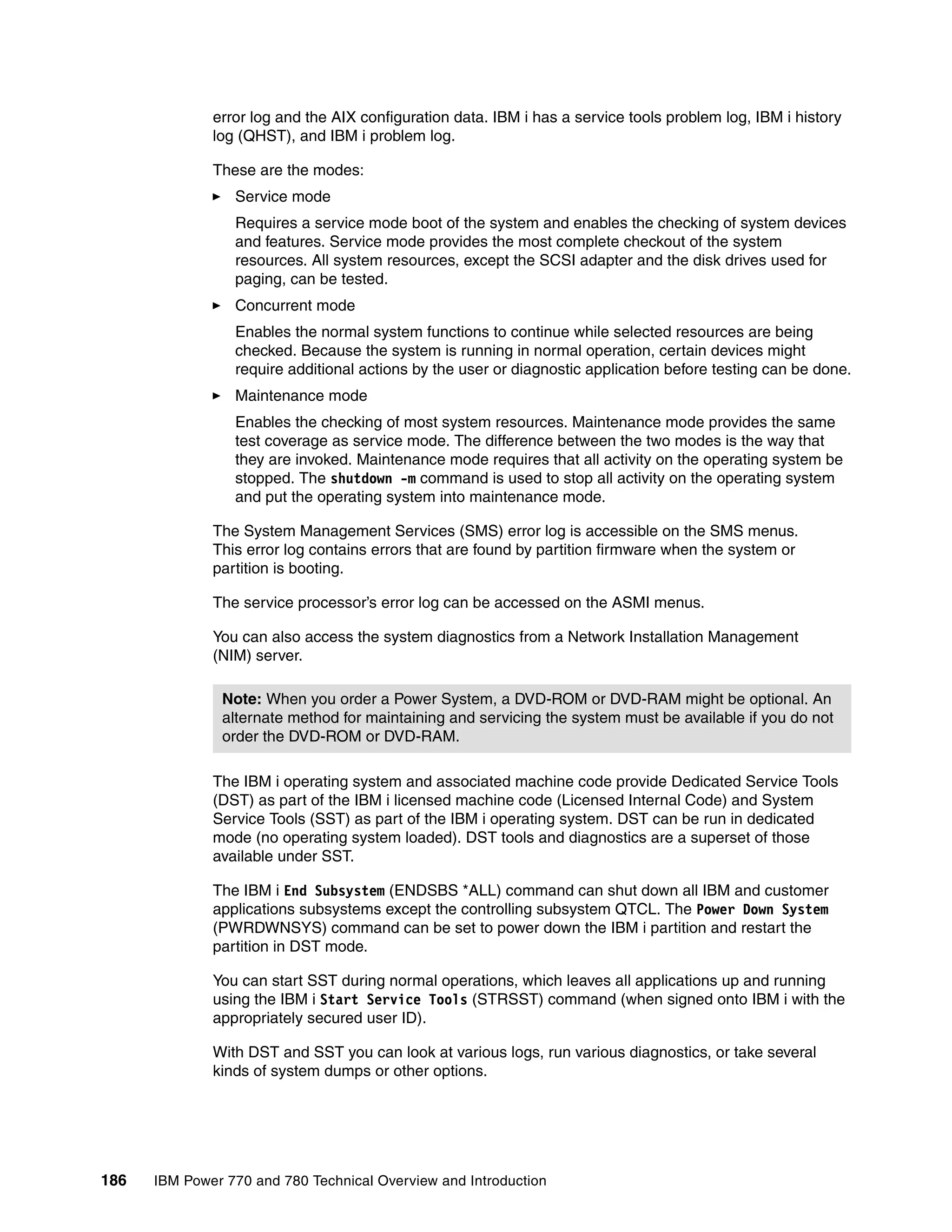 186 IBM Power 770 and 780 Technical Overview and Introduction
error log and the AIX configuration data. IBM i has a service tools problem log, IBM i history
log (QHST), and IBM i problem log.
These are the modes:
Service mode
Requires a service mode boot of the system and enables the checking of system devices
and features. Service mode provides the most complete checkout of the system
resources. All system resources, except the SCSI adapter and the disk drives used for
paging, can be tested.
Concurrent mode
Enables the normal system functions to continue while selected resources are being
checked. Because the system is running in normal operation, certain devices might
require additional actions by the user or diagnostic application before testing can be done.
Maintenance mode
Enables the checking of most system resources. Maintenance mode provides the same
test coverage as service mode. The difference between the two modes is the way that
they are invoked. Maintenance mode requires that all activity on the operating system be
stopped. The shutdown -m command is used to stop all activity on the operating system
and put the operating system into maintenance mode.
The System Management Services (SMS) error log is accessible on the SMS menus.
This error log contains errors that are found by partition firmware when the system or
partition is booting.
The service processor’s error log can be accessed on the ASMI menus.
You can also access the system diagnostics from a Network Installation Management
(NIM) server.
The IBM i operating system and associated machine code provide Dedicated Service Tools
(DST) as part of the IBM i licensed machine code (Licensed Internal Code) and System
Service Tools (SST) as part of the IBM i operating system. DST can be run in dedicated
mode (no operating system loaded). DST tools and diagnostics are a superset of those
available under SST.
The IBM i End Subsystem (ENDSBS *ALL) command can shut down all IBM and customer
applications subsystems except the controlling subsystem QTCL. The Power Down System
(PWRDWNSYS) command can be set to power down the IBM i partition and restart the
partition in DST mode.
You can start SST during normal operations, which leaves all applications up and running
using the IBM i Start Service Tools (STRSST) command (when signed onto IBM i with the
appropriately secured user ID).
With DST and SST you can look at various logs, run various diagnostics, or take several
kinds of system dumps or other options.
Note: When you order a Power System, a DVD-ROM or DVD-RAM might be optional. An
alternate method for maintaining and servicing the system must be available if you do not
order the DVD-ROM or DVD-RAM.
 