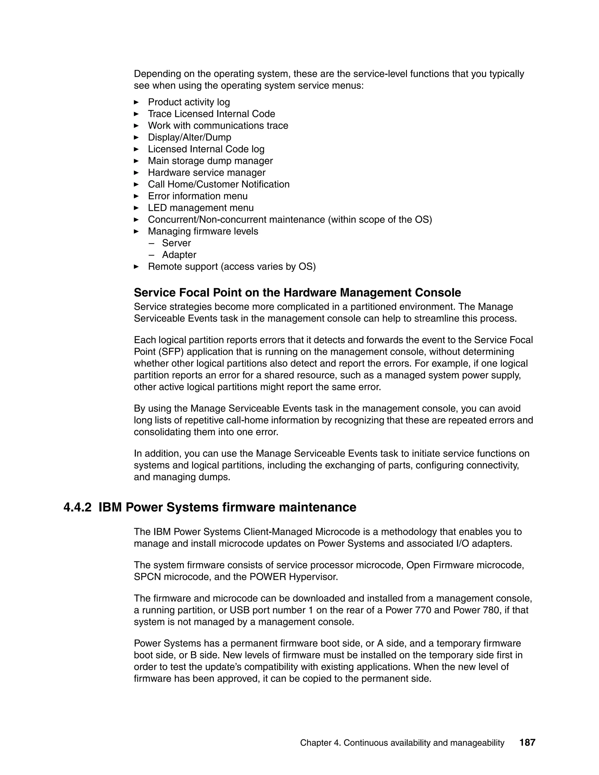 Chapter 4. Continuous availability and manageability 187
Depending on the operating system, these are the service-level functions that you typically
see when using the operating system service menus:
Product activity log
Trace Licensed Internal Code
Work with communications trace
Display/Alter/Dump
Licensed Internal Code log
Main storage dump manager
Hardware service manager
Call Home/Customer Notification
Error information menu
LED management menu
Concurrent/Non-concurrent maintenance (within scope of the OS)
Managing firmware levels
– Server
– Adapter
Remote support (access varies by OS)
Service Focal Point on the Hardware Management Console
Service strategies become more complicated in a partitioned environment. The Manage
Serviceable Events task in the management console can help to streamline this process.
Each logical partition reports errors that it detects and forwards the event to the Service Focal
Point (SFP) application that is running on the management console, without determining
whether other logical partitions also detect and report the errors. For example, if one logical
partition reports an error for a shared resource, such as a managed system power supply,
other active logical partitions might report the same error.
By using the Manage Serviceable Events task in the management console, you can avoid
long lists of repetitive call-home information by recognizing that these are repeated errors and
consolidating them into one error.
In addition, you can use the Manage Serviceable Events task to initiate service functions on
systems and logical partitions, including the exchanging of parts, configuring connectivity,
and managing dumps.
4.4.2 IBM Power Systems firmware maintenance
The IBM Power Systems Client-Managed Microcode is a methodology that enables you to
manage and install microcode updates on Power Systems and associated I/O adapters.
The system firmware consists of service processor microcode, Open Firmware microcode,
SPCN microcode, and the POWER Hypervisor.
The firmware and microcode can be downloaded and installed from a management console,
a running partition, or USB port number 1 on the rear of a Power 770 and Power 780, if that
system is not managed by a management console.
Power Systems has a permanent firmware boot side, or A side, and a temporary firmware
boot side, or B side. New levels of firmware must be installed on the temporary side first in
order to test the update’s compatibility with existing applications. When the new level of
firmware has been approved, it can be copied to the permanent side.
 